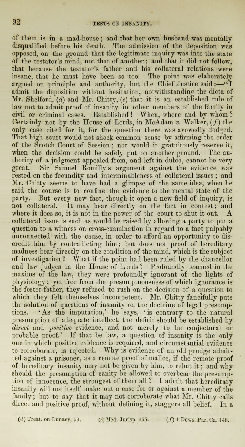 of them is in a mad-house; and that her own husband was mentally disqualified before his death. The admission of the deposition was opposed, on the ground that the legitimate inquiry was into the state of the testator's mind, not that of another; and that it did not follow, that because the testator's father and his collateral relations were insane, that he must have been so too. The point was elaborately argued on principle and authority, but the Chief Justice said:—I admit the deposition without hesitation, notwithstanding the dicta of Mr. Shelford, (d) and Mr. Chitty, (e) that it is an established rule of law not to admit proof of insanity in other members of the family in civil or criminal cases. Established ! When, where and by whom ? Certainly not by the House of Lords, in McAdam v. Walker, (/) the only case cited for it, for the question there was avowedly dodged. That high court would not shock common sense by affirming the order of the Scotch Court of Session; nor would it gratuitously reserve it, when the decision could be safely put on another ground. The au- thority of a judgment appealed from, and left in dubio, cannot be very great. Sir Samuel Romilly's argument against the evidence was rested on the fecundity and interminableness of collateral issues ; and Mr. Chitty seems to have had a glimpse of the same idea, when he said the course is to confine the evidence to the mental state of the party. But every new fact, though it open a new field of inquiry, is not collateral. It may bear directly on the fact in contest; and where it does so, it is not in the power of the court to shut it out. A collateral issue is such as would be raised by allowing a party to put a question to a witness on cross-examination in regard to a fact palpably unconnected with the cause, in order to afford an opportunity to dis- credit him by contradicting him; but does not proof of hereditary madness bear directly on the condition of the mind, which is the subject of investigation ? What if the point had been ruled by the chancellor and law judges in the House of Lords ? Profoundly learned in the maxims of the law, they were profoundly ignorant of the lights of physiology ; yet free from the presumptuousness of which ignorance is the foster-father, they refused to rush on the decision of a question to which they felt themselves incompetent. Mr. Chitty fancifully puts the solution of questions of insanity on the doctrine of legal presump- tions. 'As the imputation,' he says, 'is contrary to the natural presumption of adequate intellect, the deficit should be established by direct and positive evidence, and not merely to be conjectural or probable proof.' If that be law, a question of insanity is the only one in which positive evidence is required, and circumstantial evidence to corroborate, is rejected. Why is evidence of an old grudge admit- ted against a prisoner, as a remote proof of malice, if the remote proof of hereditary insanity may not be given by him, to rebut it; and why should the presumption of sanity be allowed to overbear the presump- tion of innocence, the strongest of them all ? I admit that hereditary insanity will not itself make out a case for or against a member of the family; but to say that it may not corroborate what Mr. Chitty calls direct and positive proof, without defining it, staggers all belief. In a (d) Treat, on Lunacy, 50. (e) Med. Jurisp. 355. (/) 1 Dows. Par. Ca. 148.