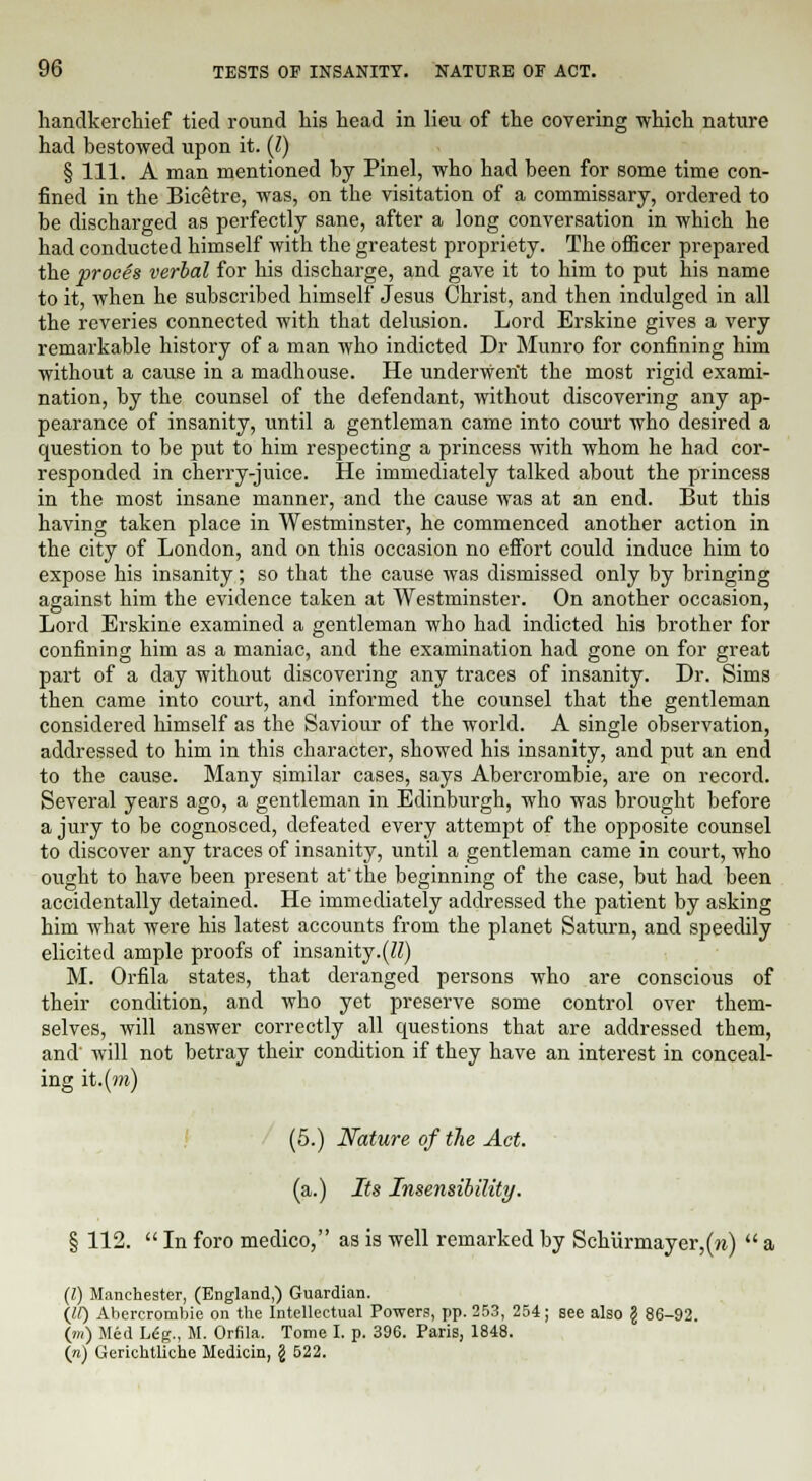 handkerchief tied round his head in lieu of the covering which nature had bestowed upon it. (I) § 111. A man mentioned by Pinel, who had been for some time con- fined in the Bicetre, was, on the visitation of a commissary, ordered to be discharged as perfectly sane, after a long conversation in which he had conducted himself with the greatest propriety. The officer prepared the proces verbal for his discharge, and gave it to him to put his name to it, when he subscribed himself Jesus Christ, and then indulged in all the reveries connected with that delusion. Lord Erskine gives a very remarkable history of a man who indicted Dr Mnnro for confining him without a cause in a madhouse. He underwent the most rigid exami- nation, by the counsel of the defendant, without discovering any ap- pearance of insanity, until a gentleman came into court who desired a question to be put to him respecting a princess with whom he had cor- responded in cherry-juice. He immediately talked about the princess in the most insane manner, and the cause was at an end. But this having taken place in Westminster, he commenced another action in the city of London, and on this occasion no effort could induce him to expose his insanity; so that the cause was dismissed only by bringing against him the evidence taken at Westminster. On another occasion, Lord Erskine examined a gentleman who had indicted his brother for confining him as a maniac, and the examination had gone on for great part of a day without discovering any traces of insanity. Dr. Sims then came into court, and informed the counsel that the gentleman considered himself as the Saviour of the world. A single observation, addressed to him in this character, showed his insanity, and put an end to the cause. Many similar cases, says Abercrombie, are on record. Several years ago, a gentleman in Edinburgh, who was brought before a jury to be cognosced, defeated every attempt of the opposite counsel to discover any traces of insanity, until a gentleman came in court, who ought to have been present at the beginning of the case, but had been accidentally detained. He immediately addressed the patient by asking him what were his latest accounts from the planet Saturn, and speedily elicited ample proofs of insanity.(K) M. Orfila states, that deranged persons who are conscious of their condition, and who yet preserve some control over them- selves, will answer correctly all questions that are addressed them, and will not betray their condition if they have an interest in conceal- ing it.(m) (5.) Nature of the Act. (a.) Its Insensibility. § 112.  In foro medico, as is well remarked by Schurmayer,(m)  a (Z) Manchester, (England,) Guardian. (II) Abercrombie on the Intellectual Powers, pp. 253, 254; see also § 86-92. (m) Med Ldg., M. Orfila. Tome I. p. 396. Paris, 1848. (n) Gerichtliche Medicin, \ 522.