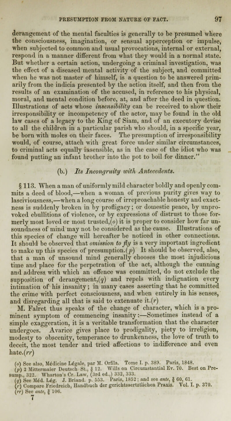 derangement of the mental faculties is generally to be presumed where the consciousness, imagination, or sensual apperception or impulse, when subjected to common and usual provocations, internal or external, respond in a manner different from what they would in a normal state. But whether a certain action, undergoing a criminal investigation, was the effect of a diseased mental activity of the subject, and committed when he was not master of himself, is a question to be answered prim- arily from the indicia presented by the action itself, and then from the results of an examination of the accused, in reference to his physical, moral, and mental condition before, at, and after the deed in question. Illustrations of acts whose insensibility can be received to show their irresponsibility or incompetency of the actor, may be found in the old law cases of a legacy to the King of Siam, and of an executory devise to all the children in a particular parish who should, in a specific year, be born with moles on their faces. The presumption of irresponsibility would, of course, attach with great force under similar circumstances, to criminal acts equally insensible, as in the case of the idiot who was found putting an infant brother into the pot to boil for dinner. (b.) Its Incongruity with Antecedents. § 113. When a man of uniformly mild character boldly and openly com- mits a deed of blood,—when a woman of previous purity gives way to lasciviousness,—when a long course of irreproachable honesty and exact- ness is suddenly broken in by profligacy; or domestic peace, by unpro- voked ebullitions of violence, or by expressions of distrust to those for- merly most loved or most trusted,(o) it is proper to consider how far un- soundness of mind may not bo considered as the cause. Illustrations of this species of change will hereafter be noticed in other connections. It should be observed that omission to fly is a very important ingredient to make up this species of prcsumption.(jo) It should be observed, also, that a man of unsound mind generally chooses the most injudicious time and place for the perpetration of the act, although the cunning and address, with which an offence was committed, do not exclude the supposition of derangement,^) and repels with indignation every intimation of his insanity; in many cases asserting that he committed the crime with perfect consciousness, and when entirely in his senses, and disregarding all that is said to extenuate it.(r) M. Falret thus speaks of the change of character, which is a pro- minent symptom of commencing insanity:—Sometimes instead of a simple exaggeration, it is a veritable transformation that the character undergoes. Avarice gives place to prodigality, piety to irreligion, modesty to obscenity, temperance to drunkenness, the love of truth to deceit, the most tender and tried affections to indifference and even hate.(rr) (o) See nlso, Medicine Ldgale, par M. Orfila. Tome I. p. 389. Paris, 1848. (p) 2 Mittermaicr Deutsch St., g 12. Wills on Circumstantial Ev. TO. Best on Pre- sump., 322. Wharton's Or. Law, (3rd ed.,) 332, 333. (q) See XUd. L£g. J. Briand. p. 053. Paris, 1852 ; and see ante, § 60, 61. (r) Compare Friedreich, Handbuch der gerichtsaertztlichen Praxis. Vol. I. p. 370. (re) Sec ante, g 106. 7