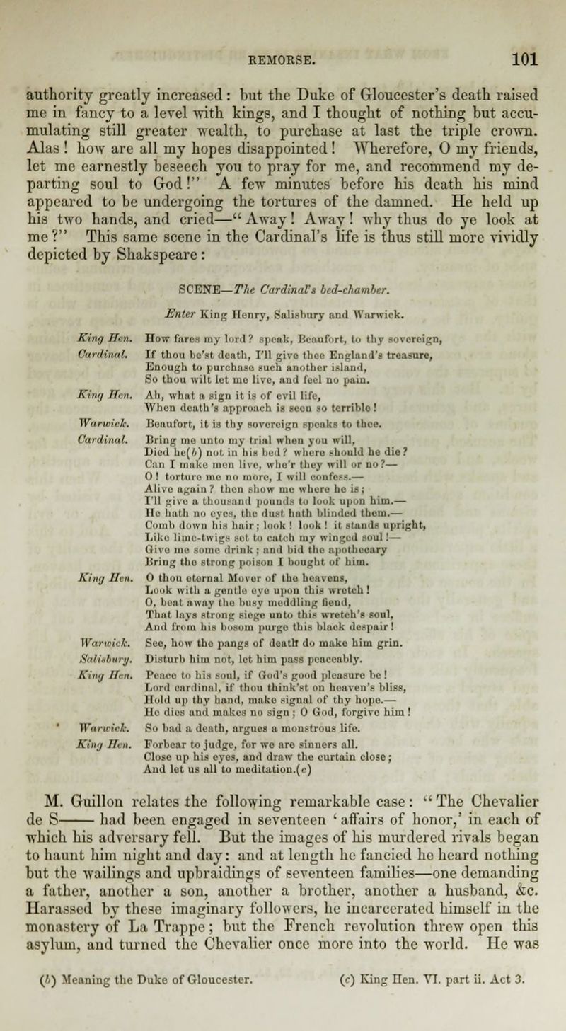 authority greatly increased: but the Duke of Gloucester's death raised me in fancy to a level with kings, and I thought of nothing but accu- mulating still greater wealth, to purchase at last the triple crown. Alas ! how are all my hopes disappointed ! Wherefore, 0 my friends, let me earnestly beseech you to pray for me, and recommend my de- parting soul to God! A few minutes before his death his mind appeared to be undergoing the tortures of the damned. He held up his two hands, and cried—Away! Away! why thus do ye look at me V This same scene in the Cardinal's life is thus still more vividly depicted by Shakspeare: King Hen. Cardinal. King Sen, Warn /'■/-. Cardinal, Sing II' n. \\ in-ir,, '„. Salisbury. King Hi n. Warwick. King Ifrn. SCENE— The Cardinals bed-chamber. Enter King Henry, Salisbury and Warwick. How fares my lard? speak, Beaufort, to tby sovereign, If thou bc'st death, I'll give thee England's treasure, Enough to purchase such another island, Bo thou wilt let mo live, and fuel do pain. Ah, what a sign it is of evil life, When death's approach is seen so terrible ! Beaufort, it is thy sovereign speaks to thee. Bring me unto my trial when you will. Died he(4) nut in hi- bed! when should be die? Can I make men live, who'r they will or no?— 0! torture me no more, I will confess.— Alive again '( then show mo where he i- : I'll givo a thousand pounds to look upon him.— He hath no eye-, the dust hath blinded them.— Coinb down his hair; look ! look! it standi upright, Like lime-twigs set to oatob my winged soul!— < ■ i '■ nio some drink ; and bid the apothecary Bring tho strong poison I bought of him. 0 thou eternal Mover of the heavens, book with a gentle eye upon this wretch ! O, heat away the busy meddling fiend, That lays strong siege unto this wretch's soul, And from his bosom purge this black despair! See, how tho pangs of death* do make him grin. Disturb him not, let him pass peaceably. Iv.n e to his soul, if God's good pleasure be! Lord cardinal, if thou think'st on heaven's bliss, Hold up thy hand, make signal of thy hope.— He dies mid makes no sign ; 0 God, forgive him! So bad a death, argues a monstrous life. Forbear to judge, for we are sinners all. Close up his eyes, and draw the curtain close; And let us all to meditation.(c) The Chevalier affairs of honor,' in each of M. Guillon relates the following remarkable case de S had been engaged in seventeen which his adversary fell. But the images of his murdered rivals began to haunt him night and day: and at length he fancied he heard nothing but the wailings and upbraidings of seventeen families—one demanding a father, another a son, another a brother, another a husband, &c. Harassed by these imaginary followers, he incarcerated himself in the monastery of La Trappe; but the French revolution threw open this asylum, and turned the Chevalier once more into the world. He was ('.) Meaning the Duke of Gloucester. (<■) King Hen. VI. part ii. Act 3.
