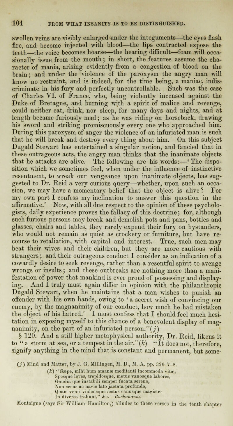 swollen veins are visibly enlarged under the integuments—the eyes flash fire, and become injected with blood—the lips contracted expose the teeth—the voice becomes hoarse—the hearing difficult—foam will occa- sionally issue from the mouth; in short, the features assume the cha- racter of mania, arising evidently from a congestion of blood on the brain; and under the violence of the paroxysm the angry man will know no restraint, and is indeed, for the time being, a maniac, indis- criminate in his fury and perfectly uncontrollable. Such was the case of Charles VI. of France, who, being violently incensed against the Duke of Bretagne, and burning with a spirit of malice and revenge, could neither eat, drink, nor sleep, for many days and nights, and at length became furiously mad; as he was riding on horseback, drawing his sword and striking promiscuously every one who approached him. During this paroxysm of anger the violence of an infuriated man is such that he will break and destroy every thing about him. On this subject Dugald Stewart has entertained a singular notion, and fancied that in these outrageous acts, the angry man thinks that the inanimate objects that he attacks are alive. The following are his words:—' The dispo- sition which we sometimes feel, when under the influence of instinctive resentment, to wreak our vengeance upon inanimate objects, has sug- gested to Dr. Reid a very curious query—whether, upon such an occa- sion, we may have a momentary belief that the object is alive ? For my own part I confess my inclination to answer this question in the affirmative.' Now, with all due respect to the opinion of these psycholo- gists, daily experience proves the fallacy of this doctrine; for, although such furious persons may break and demolish pots and pans, bottles and glasses, chairs and tables, they rarely expend their fury on bystanders, who would not remain as quiet as crockery or furniture, but have re- course to retaliation, with capital and interest. True, such men may beat their wives and their children, but they are more cautious with strangers; and their outrageous conduct I consider as an indication of a cowardly desire to seek revenge, rather than a resentful spirit to avenge wrongs or insults; and these outbreaks are nothing more than a mani- festation of power that mankind is ever proud of possessing and display- ing. And I truly must again differ in opinion with the philanthropic Dugald Stewart, when he maintains that a man wishes to punish an offender with his own hands, owing'to ' a secret wish of convincing our enemy, by the magnanimity of our conduct, how much he had mistaken the object of his hatred.' I must confess that I should feel much hesi- tation in exposing myself to this chance of a benevolent display of mag- nanimity, on the part of an infuriated person.(j) § 120. And a still higher metaphysical authority, Dr. Reid, likens it to a storm at sea, or a tempest in the air.(&) It does not, therefore, signify anything in the mind that is constant and permanent, but some- (/) Mind and Matter, by J. G. Millingen, M. D., M. A. pp. 326-7-8. {k) Saepe, mihi hum amana? meditanti incommoda vitse, Spesque leves, trepidosque, metus vanosque laliorcs, Gaudia que instabili semper fucata sereno, Non secus ac navia lato jactata profundo, Quam venti violeusque aistus canusque magistcr In diversa trahunt, &c.—Buchanamts. Montaigne (says Sir William Hamilton,) alludes to these verses in the tenth chapter
