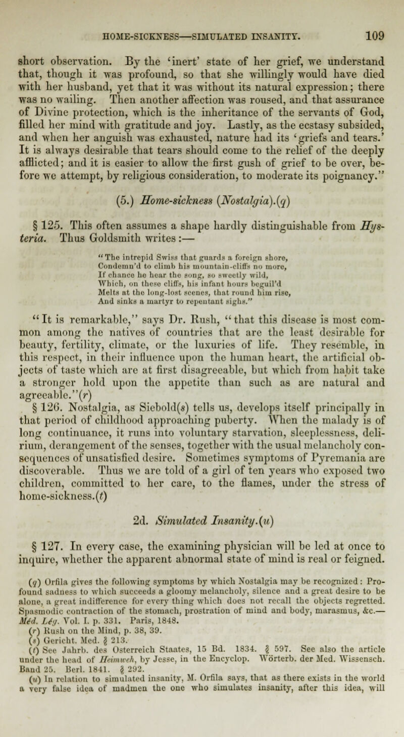 short observation. By the 'inert' state of her grief, we understand that, though it was profound, so that she willingly would have died with her husband, yet that it was without its natural expression; there was no wailing. Then another affection was roused, and that assurance of Divine protection, which is the inheritance of the servants of God, filled her mind with gratitude and joy. Lastly, as the ecstasy subsided, and when her anguish was exhausted, nature had its 'griefs and tears.' It is always desirable that tears should come to the relief of the deeply afflicted; and it is easier to allow the first gush of grief to be over, be- fore we attempt, by religious consideration, to moderate its poignancy. (5.) Home-sickness {Nostalgia).(q) § 125. This often assumes a shape hardly distinguishable from Hys- teria. Thus Goldsmith writes :— The intrepid Swiss that guards a foreign shore, Condcmn'd to climb his mountain-cliffs no more, It' chance ho hear the song, so sweetly wild, AVhieh, on these cliffs, his infant hours bcguil'd Melts at the long-lost scenes, that round him riso, And sinks a martyr to repentant sighs. It is remarkable, says Dr. Rush, that this disease is most com- mon among the natives of countries that are the least desirable for beauty, fertility, climate, or the luxuries of life. They resemble, in this respect, in their influence upon the human heart, the artificial ob- jects of taste which are at first disagreeable, but which from habit take a stronger hold upon the appetite than such as are natural and agreeable, (r) § 120. Nostalgia, as Siebold(s) tells us, develops itself principally in that period of childhood approaching puberty. When the malady is of long continuance, it runs into voluntary starvation, sleeplessness, deli- rium, derangement of the senses, together with the usual melancholy con- sequences of unsatisfied desire. Sometimes symptoms of Pyremania are discoverable. Thus we are told of a girl of ten years who exposed two children, committed to her care, to the flames, under the stress of home-sickness, (t) 2d. Simulated Insanity.(u) § 127. In every case, the examining physician will be led at once to inquire, whether the apparent abnormal state of mind is real or feigned. (}) Orlila gives the following symptoms by which Nostalgia may be recognized: Pro- found sadness to which succeeds a gloomy melancholy, silence and a great desire to be ■lone, a neat indifference for every thing which does not recall the objects regretted. Spasmodic contraction of the stomach, prostration of mind and body, marasmus, &c.— Mid. Li./. Vol. I. p. 331. Paris, 1848. (r) Btufa on the Mind, p. 38, 39. (») Gericht. Med. \ 213. (f) See Jahrb. des Usterreich Staates, 15 Bd. 1834. \ 597. See also the article under the head of BMimmA, by Jesse, in the Encyclop. TVorterb. der Med. AYissensch. Band 36. Hurl. 1841. § 292. (u) In relation to simulated insanity, M. Orfila says, that as there exists in the world a very false idea of madmen the one who simulates insanity, after this idea, will