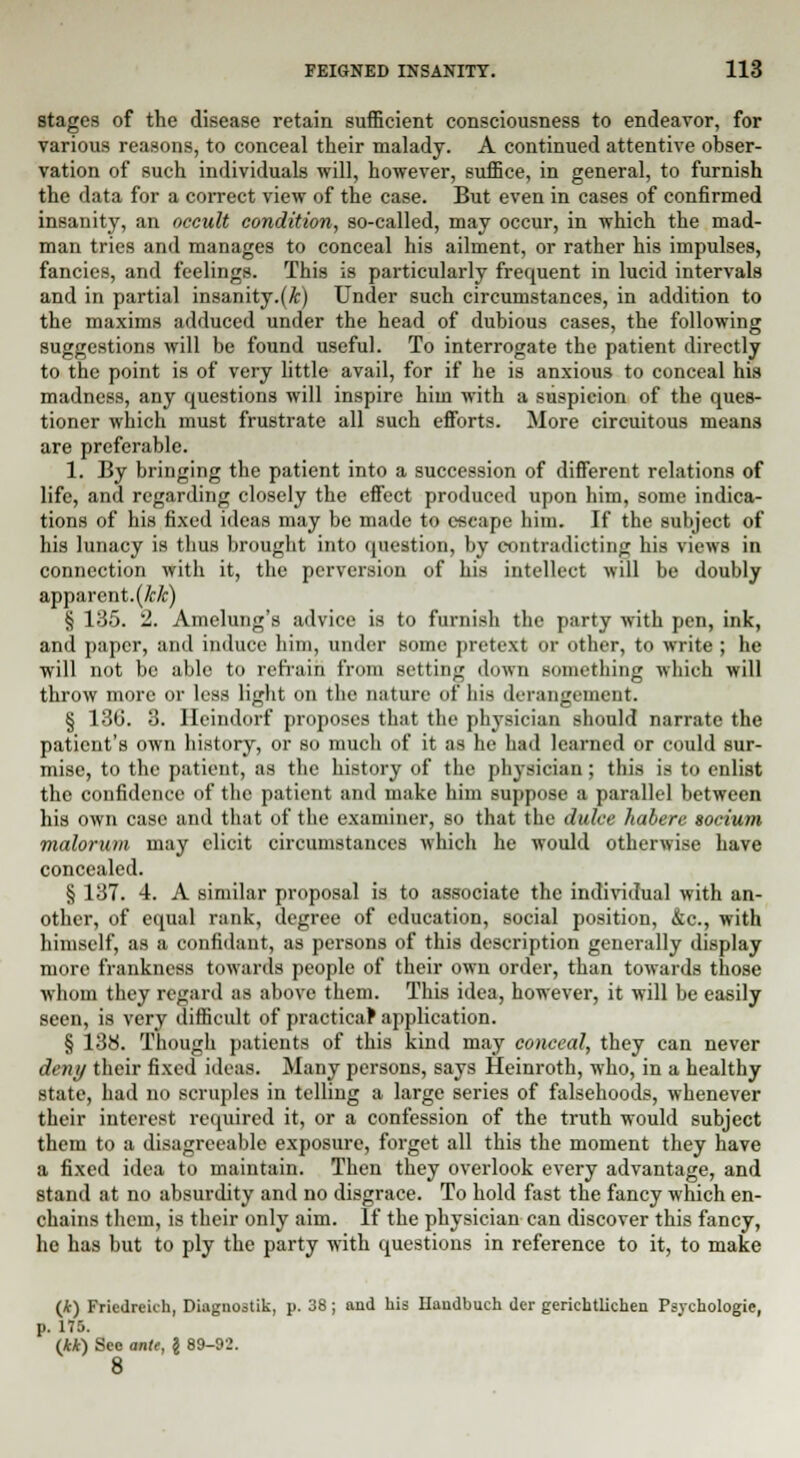 stages of the disease retain sufficient consciousness to endeavor, for various reasons, to conceal their malady. A continued attentive obser- vation of such individuals will, however, suffice, in general, to furnish the data for a correct view of the case. But even in cases of confirmed insanity, an occult condition, so-called, may occur, in which the mad- man tries and manages to conceal his ailment, or rather his impulses, fancies, and feelings. This is particularly frequent in lucid intervals and in partial insanity.(Ar) Under such circumstances, in addition to the maxims adduced under the head of dubious cases, the following suggestions will be found useful. To interrogate the patient directly to the point is of very little avail, for if he is anxious to conceal his madness, any questions will inspire him with a suspicion of the ques- tioner which must frustrate all such efforts. More circuitous means are preferable. 1. By bringing the patient into a succession of different relations of life, and regarding closely the effect produced upon him, some indica- tions of his fixed ideas may be made to escape him. If the subject of his lunacy is thus brought into question, by contradicting his views in connection with it, the perversion of his intellect will be doubly apparent, (kk) § 135. 2. Amelung's advice is to furnish the party with pen, ink, and paper, and induce him, under some pretext or other, to write ; he will not bo able to retrain from setting down something which will throw more or less light on the nature of his derangement. § 130. 3. Ileindorf proposes that the physician should narrate the patient's own history, or so much of it as he had learned or could sur- mise, to the patient, as the history of the physician; this is to enlist the confidence of the patient and make him suppose a parallel between his own case and that of the examiner, so that the dulce habere socium malorum may elicit circumstances which he would otherwise have concealed. § 137. 4. A similar proposal is to associate the individual with an- other, of equal rank, degree of education, social position, &c., with himself, as a confidant, as persons of this description generally display more frankness towards people of their own order, than towards those whom they regard as above them. This idea, however, it will be easily seen, is very difficult of practical application. § 138. Though patients of this kind may conceal, they can never deny their fixed ideas. Many persons, says Heinroth, who, in a healthy state, had no scruples in telling a large series of falsehoods, whenever their interest required it, or a confession of the truth would subject them to a disagreeable exposure, forget all this the moment they have a fixed idea to maintain. Then they overlook every advantage, and stand at no absurdity and no disgrace. To hold fast the fancy which en- chains them, is their only aim. If the physician can discover this fancy, he has but to ply the party with questions in reference to it, to make (*) Friedreich, Diagnostik, p. 38; and his Ilaudbuch der gerichtlichen Psychologie, p. 175. (**) See ante, \ 89-92. 8