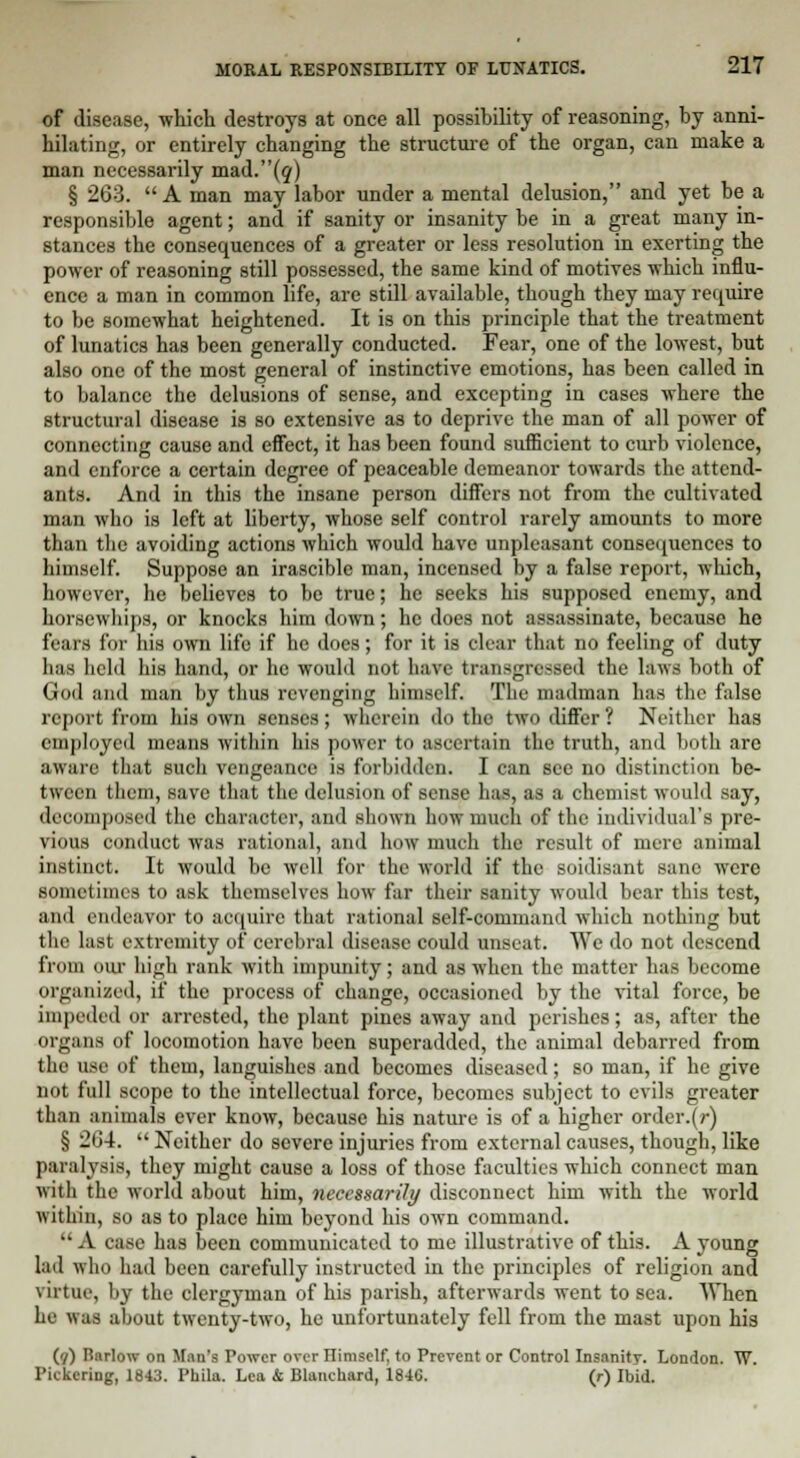 of disease, which destroys at once all possibility of reasoning, by anni- hilating, or entirely changing the structure of the organ, can make a man necessarily mad.(?) § 263. A man may labor under a mental delusion, and yet be a responsible agent; and if sanity or insanity be in a great many in- stances the consequences of a greater or less resolution in exerting the power of reasoning still possessed, the same kind of motives which influ- ence a man in common life, are still available, though they may require to be somewhat heightened. It is on this principle that the treatment of lunatics has been generally conducted. Fear, one of the lowest, but also one of the most general of instinctive emotions, has been called in to balance the delusions of sense, and excepting in cases where the structural disease is so extensive as to deprive the man of all power of connecting cause and effect, it has been found sufficient to curb violence, and enforce a certain degree of peaceable demeanor towards the attend- ants. And in this the insane person differs not from the cultivated man who is left at liberty, whose self control rarely amounts to more than the avoiding actions which would have unpleasant consequences to himself. Suppose an irascible man, incensed by a false report, which, however, he believes to be true; he seeks his supposed enemy, and horsewhips, or knocks him down; he does not assassinate, because he fears for his own life if he does; for it is clear that no feeling of duty has held his hand, or he would not have transgressed the laws both of God and man by thus revenging himself. The madman has the false report from his own senses; wherein do the two differ ? Neither has employed means within his power to ascertain the truth, and both are aware that such vengeance is forbidden. I can see no distinction be- tween them, save that the delusion of sense has, as a chemist would say, decomposed the character, and shown how much of the individual's pre- vious conduct was rational, and how much the result of mere animal instinct. It would be well for the world if the soidisant sane were sometimes to ask themselves how far their sanity would bear this test, and endeavor to acquire that rational self-command which nothing but the last extremity of cerebral disease could unseat. We do not descend from our high rank with impunity; and as when the matter has become organized, if the process of change, occasioned by the vital force, be impeded or arrested, the plant pines away and perishes; as, after the organs of locomotion have been superadded, the animal debarred from the use of them, languishes and becomes diseased; so man, if he give not full scope to the intellectual force, becomes subject to evils greater than animals ever know, because his nature is of a higher order.(r) § 264.  Neither do severe injuries from external causes, though, like paralysis, they might cause a loss of those faculties which connect man with the world about him, necessarily disconnect him with the world within, so as to place him beyond his own command.  A case has been communicated to me illustrative of this. A young lad who had been carefully instructed in the principles of religion and virtue, by the clergyman of his parish, afterwards went to sea. When he was about twenty-two, he unfortunately fell from the mast upon his (7) Barlow on Man's Power over Ilimself. to Prevent or Control Insanity. London. W.