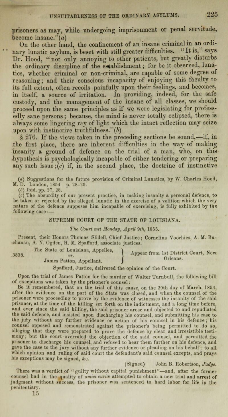 prisoners as may, while undergoing imprisonment or penal servitude, become insane.(«) On the other hand, the confinement of an insane criminal in an ordi- nary lunatic asylum, is beset with still greater difficulties. It is, says Dr.' Hood,  not only annoying to other patients, but greatly disturbs the ordinary discipline of the establishment; for be it observed, luna- tics, whether criminal or non-criminal, are capable of some degree of reasoning; and their conscious incapacity of enjoying this faculty to its full extent, often recoils painfully upon their feelings, and becomes, in itself, a source of irritation. In providing, indeed, for the safe custody, and the management of the insane of all classes, we should proceed upon the same principles as if we were legislating for profess- edly sane persons; because, the mind is never totally eclipsed, there is always some lingering ray of light which the intact reflection may seize upon with instinctive truthfulness.(b) § 27(i. If the views taken in the preceding sections be sound,—if, in the first place, there arc inherent difficulties in the way of making Insanity a ground of defence on the trial of a man, who, on this hypothesis is psychologically incapable of either tendering or preparing any such issue ;(c) if, in the second place, the doctrine of instinctive (a) Suggestions for the future provision of Criminal Lunatics, by W. Charles Hood, M. I). London, 1854 p. 28-29. (//) Ibid. l>p. 27, 28. (c) The absurdity of our present practice, in making insanity a personal defence, to be taken or rejected by the alleged lunatic in the exercise of a volition which the very nature of the defence supposes him incapable of exercising, is fully exhibited by the following case :— SUPREME COURT OF THE STATE OF LOUISIANA. The Court met Monday, April 9th, 1855. Present, their Honors Thomas Slidell, Chief Justice; Cornelius Voorhies, A. M. Bu- chanan, A. N. Ogden, II. M. Spafford, associate justices. The State of Louisiana, Appellee, 1 , , , . -.. ... „ ... 3g3g '' ( Appear from 1st District Court, New- James Patton, Appellant. J Orleans. Spafford, Justice, delivered the opinion of the Court. Upon the trial of James Patton for the murder of Walter Turnbull, the following bill of exceptions was taken by the prisoner's counsel: Be it remembered, that on the trial of this cause, on the 20th day of March, 1854, after the evidence on the part of the State was closed, and when the counsel of the prisoner were proceeding to prove by the evidence of witnesses the insanity of the said prisoner, at the time of the killing set forth on the indictment, and a long time before, and ever since the said killing, the said prisoner arose and objected to and repudiated the said defence, and iusisted upon discharging his counsel, and submitting his case to the jury without any further evidence or action of his counsel in his defence; his counsel opposed and remonstrated against the prisoner's being permitted to do so, alleging that they were prepared to prove the defence by clear and irresistible testi- mony ; but the court overruled the objection of the said counsel, and permitted the prisoner to discharge his counsel, and refused to hear them further on his defence, and gave the case to the jury without any further evidence or pleading on his behalf; to all which opinion and ruling of said court the defendant's said counsel excepts, and prays his exceptions may be signed, &c. (Signed) John B. Robertson, Judge. There was a verdict of  guilty without capital punishment''—and, after the former counsel had in the quality of amid curia: attempted to obtain a new trial and arrest of judgment without success, the prisoner was sentenced to hard labor for life in the penitentiary. 15