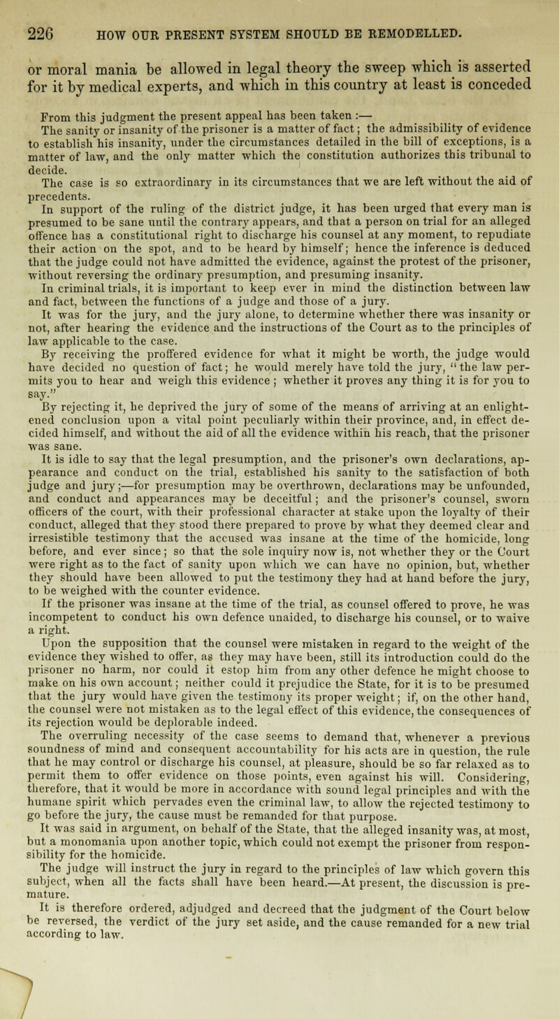 or moral mania be allowed in legal theory the sweep which is asserted for it by medical experts, and which in this country at least is conceded From this judgment the present appeal has been taken :— The sanity or insanity of the prisoner is a matter of fact; the admissibility of evidence to establish his insanity, under the circumstances detailed in the bill of exceptions, is a matter of law, and the only matter which the constitution authorizes this tribunal to decide. The case is so extraordinary in its circumstances that we are left without the aid of precedents. In support of the ruling of the district judge, it has been urged that every man is presumed to be sane until the contrary appears, and that a person on trial for an alleged offence has a constitutional right to discharge his counsel at any moment, to repudiate their action on the spot, and to be heard by himself; hence the inference is deduced that the judge could not have admitted the evidence, against the protest of the prisoner, without reversing the ordinary presumption, and presuming insanity. In criminal trials, it is important to keep ever in mind the distinction between law and fact, between the functions of a judge and those of a jury. It was for the jury, and the jury alone, to determine whether there was insanity or not, after hearing the evidence and the instructions of the Court as to the principles of law applicable to the case. By receiving the proffered evidence for what it might be worth, the judge would have decided no question of fact; he would merely have told the jury, the law per- mits you to hear and weigh this evidence ; whether it proves any thing it is for you to say. By rejecting it, he deprived the jury of some of the means of arriving at an enlight- ened conclusion upon a vital point peculiarly within their province, and, in effect de- cided himself, and without the aid of all the evidence within his reach, that the prisoner was sane. It is idle to say that the legal presumption, and the prisoner's own declarations, ap- pearance and conduct on the trial, established his sanity to the satisfaction of both judge and jury;—for presumption may be overthrown, declarations may be unfounded, and conduct and appearances may be deceitful; and the prisoner's counsel, sworn officers of the court, with their professional character at stake upon the loyalty of their conduct, alleged that they stood there prepared to prove by what they deemed clear and irresistible testimony that the accused was insane at the time of the homicide, long before, and ever since; so that the sole inquiry now is, not whether they or the Court were right as to the fact of sanity upon which we can have no opinion, but, whether they should have been allowed to put the testimony they had at hand before the jury, to be weighed with the counter evidence. If the prisoner was insane at the time of the trial, as counsel offered to prove, he was incompetent to conduct his own defence unaided, to discharge his counsel, or to waive a right. Upon the supposition that the counsel were mistaken in regard to the weight of the evidence they wished to offer, as they may have been, still its introduction could do the prisoner no harm, nor could it estop him from any other defence he might choose to make on his own account; neither could it prejudice the State, for it is to be presumed that the jury would have given the testimony its proper weight; if, on the other hand, the counsel were not mistaken as to the legal effect of this evidence, the consequences of its rejection would be deplorable indeed. The overruling necessity of the case seems to demand that, whenever a previous soundness of mind and consequent accountability for his acts are in question, the rule that he may control or discharge his counsel, at pleasure, should be so far relaxed as to permit them to offer evidence on those points, even against his will. Considering, therefore, that it would be more in accordance with sound legal principles and with the humane spirit which pervades even the criminal law, to allow the rejected testimony to go before the jury, the cause must be remanded for that purpose. It was said in argument, on behalf of the State, that the alleged insanity was, at most, but a monomania upon another topic, which could not exempt the prisoner from respon- sibility for the homicide. The judge will instruct the jury in regard to the principles of law which govern this subject, when all the facts shall have been heard.—At present, the discussion is pre- mature. It is therefore ordered, adjudged and decreed that the judgment of the Court below be reversed, the verdict of the jury set aside, and the cause remanded for a new trial according to law.