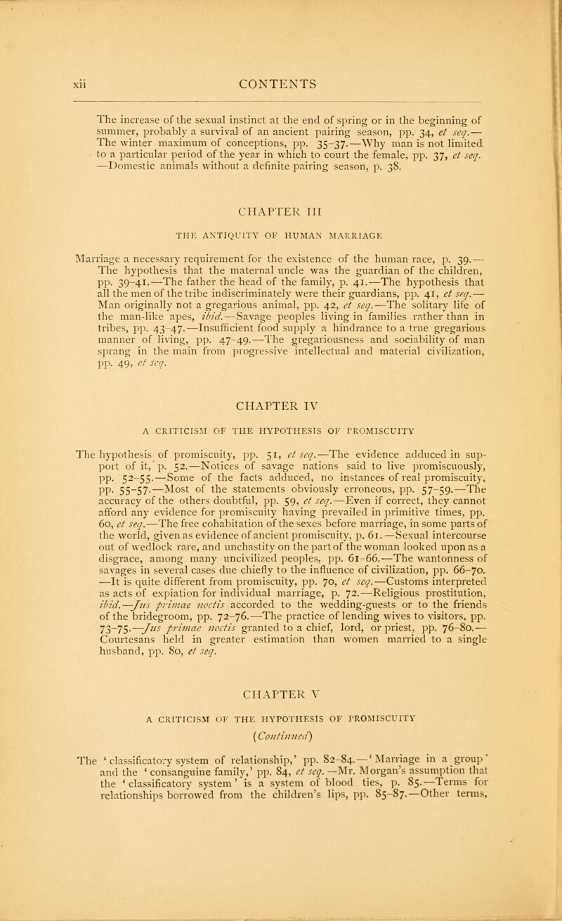 The increase of the sexual instinct at the end of spring or in the beginning of summer, probably a survival of an ancient pairing season, pp. 34, et seq.— c 1 The winter maximum of conceptions, pp. 35-37.—Why man is not limited ill to a particular peiiod of the year in which to court the female, pp. 37, et seq. Ij —Domestic animals without a definite pairing season, p. 38. 1 CHAPTER III THE ANTIQUITY OF HUMAN MARRIAGK Marriage a necessary requirement for the existence of the human race, p. 39.— The hypothesis that the maternal uncle was the guardian of the children, pp. 39-41.—The father the head of the family, p. 41.—The hypothesis that all the men of the tribe indiscriminately were their guardians, pp. 41, et seq.— INIan originally not a gregarious animal, pp. 42, et seq.—The solitary life of the man-like apes, ibid.—Savage peoples living in families rather than in tribes, pp. 43-47.—Insufficient food supply a hindrance to a true gregarious manner of living, pp. 47-49.—The gregariousness and sociability of man sprang in the main from progressive intellectual and material civilization, pp. 49, et seq. CHAPTER IV A CRITICISM OF THE HYPOTHESIS OF PROMISCUITY The hypothesis of promiscuity, pp. 51, et seq.—The evidence adduced in sup- port of it,'p. 52.—Notices of savage nations said to live promiscuously, pp. 52-55.—Some of the facts adduced, no instances of real promiscuity, pp. 55-57.—Most of the statements obviously erroneous, pp. 57-59.—The accuracy of the others doubtful, pp. 59, et seq.—Even if correct, they cannot afford any evidence for promiscuity having prevailed in primitive times, pp. 60, et seq.—The free cohabitation of the sexes before marriage, in some parts of the world, given as evidence of ancient promiscuity, p. 61. —Sexual intercourse out of wedlock rare, and unchastity on the part of the woman looked upon as a disgrace, among many uncivilized peoples, pp. 61-66.—The wantonness of savages in several cases due chiefly to the influence of civilization, pp. 66-70. —It is quite different from promiscuity, pp. 70, et seq.—Customs interpreted as acts of expiation for individual marriage, p. 72.—Religious prostitution, iHd.—Jjts priniae uoctis accorded to the wedding-guests or to the friends of the bridegroom, pp. 72-76.—The practice of lending wives to visitors, pp. 73-75.—^«j primae Jioetis granted to a chief, lord, or priest, pp. 76-80.^— Courtesans held in greater estimation than women married to a single husband, pp. 80, et seq. CHAPTER V A CRITICISM OF THE HYPOTHESIS OF PROMISCUITY {Continued) The ' classificato/y system of relationship,' pp. 82-84. —' Marriage in a group' and the ' consanguine family,' pp. 84, et seq. —Mr. Morgan's assumption that the ' classificatory system' is a system of blood ties, p. 85.—Terms for relationships borrowed from the children's lips, pp. 85-87.—Other terms,