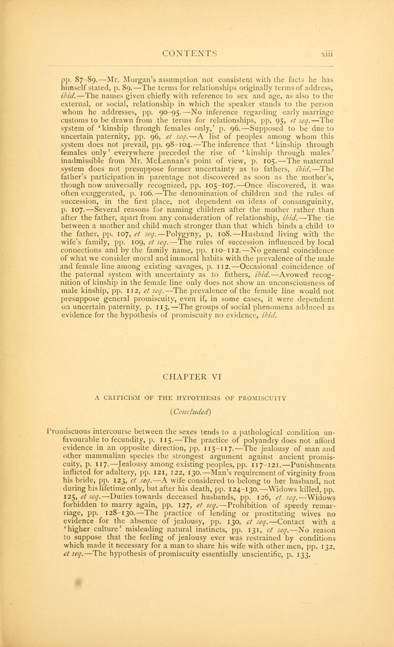 pp. 87-89.—-Mr. Morgan's assumption not consistent with the facts he has himself stated, p. 89.—The terms for relationships originally terms of address, ibid.—The names given chiefly with reference to sex and age, as also to the external, or social, relationship in which the speaker stands to the person whom he addresses, pp. 90-95.—No inference regarding early marriage customs to be drawn from the terms for relationships, pp. 95, et seq.—The system of 'kinship through females only,' p. 96.—Supposed to be due to uncertain paternity, pp. 96, et seq.—A list of peoples among whom this system does not prevail, pp. 98-104.—The inference that ' kinship through females only' everywhere preceded the rise of ' kinship through males' inadmissible from Mr. McLennan's point of view, p. 105. — The maternal system does not presuppose former uncertainty as to fathers, ibid.—The father's participation in parentage not discovered as soon as the mother's, though now universally recognized, pp. 105-107.—Once discovered, it was often exaggerated, p. 106.—The denomination of children and the rules of sttccession, in the first place, not dependent on ideas of consanguinity, p. 107.—Several reasons for naming children after the mother rather than after the father, apart from any consideration of relationship, ibid.—The tie between a mother and child much stronger than that which binds a child to the father, pp. 107, et seq.—Polygyny, p. 108.—Husband living with the wife's family, pp. 109, et seq.—The rules of succession influenced by local connections and by the family name, pp. 110-112.—No general coincidence of what we consider moral and immoral habits with the prevalence of the male and female line among existing savages, p. ii2.—Occasional coincidence of the paternal system with uncertainty as to fathers, ibid.—Avowed recog- nition of kinship in the female line only does not show an unconsciousness of male kinship, pp. 112, et seq.—The prevalence of the female line would not presuppose general promiscuity, even if, in some cases, it were dependent on uncertain paternity, p. 113.—The groups of social phenomena adduced as evidence for the hypothesis of promiscuity no evidence, ibid. CHAPTER VI A CRITICISM OF THE HYPOTHESIS OF TRCMISCUITY (Concluded) Promiscuotis intercourse between the sexes tends to a pathological condition un- favourable to fecundity, p. 115.—The practice of polyandry does not afford evidence in an opposite direction, pp. 115-117.—The jealousy of man and other mammalian species the strongest argument against ancient promis- cuity, p. 117.—Jealousy among existing peoples, pp. 117-121.—Punishments inflicted for adultery, pp. 121, 122, 130.—Man's requirement of virginity from his bride, pp. 123, et seq.—A wife considered to belong to her husband, not during his lifetime only, but after his death, pp. 124-130. ^Widows killed, pp. 125, et seq.—Duties towards deceased husbands, pp. 126, et seq.—Widows forbidden to marry again, pp. 127, et seq.—Prohibition of speedy remar- riage, pp. 128-130.—The practice of lending or prostituting wives no evidence for the absence of jealousy, pp. 130, et seq.—Contact with a 'higher culture' misleading natural instincts, pp. 131, et seq.—No reason to suppose that the feeling of jealousy ever was restrained by conditions which made it necessary for a man to share his wife with other men, pp. 132, et seq.—The hypothesis of promiscuity essentially unscientific, p. 133.