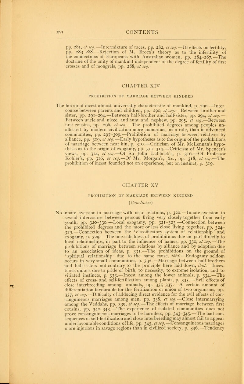 pp. 281, et seq.—Intermixture of races, pp. 282, £tse<].—Itseftects on fertility, pp. 283-288.—Rejection of M. Broca's theory as to the infertility of the connections of Europeans with Australian women, pp. 284-287.—The doctrine of the unity of mankind independent of the degree of fertility of first crosses and of mongrels, pp. 288, et seq. CHAPTER XIV PROHIBITION OF M.^RRIAGE BETWEEN KINDRED The horror of incest almost universally characteristic of mankind, p. 290.—Inter- course between parents and children, pp. 290, et seq.—Between brother and sister, pp. 291-294.—Between half-brother and half-sister, pp. 294, et seq.— Between uncle and niece, and aunt and nephew, pp. 295, et seq.—Between first cousins, pp. 296, et seq.—The prohibited degrees among peoples un- affected by modern civilization more numerous, as a rule, than in advanced communities, pp. 297-309.—Prohibition of marriage between relatives by alliance, pp. 309, et seq.—Early hypotheses as to the origin of the prohibitions of marriage between near kin, p. 310.—Criticism of Mr. McLennan's hypo- thesis as to the origin of exogamy, pp. 311-314.—Criticism of Mr. Spencer's views, pp. 314, ('/ seq.—Of Sir John Lubbock's, p. 316.—Of Professor Kohler's, pp. 316, et seq.—Of INIr. Morgan's, &c., pp. 318, et seq.—The prohibition of incest founded not on experience, but on instinct, p. 319. CHAPTER XV PROHIBITION OF MARRIAGE BETWEEN KINDRED {Concluded) No innate aversion to marriage with near relations, p. 320.—Innate aversion to sexual intercourse between persons living very closely together from early youth, pp. 320-330.—Local exogamy, pp. 321-323.—Connection between the prohibited degrees and the more or less close living together, pp. 324- 329.—Connection between the ' classificatory system of relationship' and exogamy, p. 329.—The one-sidedness of prohibitions due in part directly to local relationships, in part to the influence of names, pp. 330, et seq.—The prohibitions of marriage between relations by alliance and by adoption due to an association of ideas, p. 331.—The prohibitions on the ground of ' spiritual relationship' due to the same cause, ibid.—Endogamy seldom occurs in very small communities, p. 332. —Marriage between half-brothers and half-sisters not contrary to the principle here laid down, il'id. — Inces- tuous unions due to pride of birth, to necessity, to extreme isolation, and to vitiated instincts, p. 333.—Incest among the lower animals, p. 334.—The effects of cross- and self-ferlilization among plants, p. 335.—Evil effects of close interbreeding among animals, pp. 335-337-—A certain amount of differentiation favourable for the fertilization or union of two organisms, pp. 337, ct seq.—Difficulty of adducing direct evidence for the evil effects of con- sanguineous marriages among men, pp. 338, et seq. — Close intermarrying among the Veddahs, pp. 339, et seq.—The effects of marriage between first cousins, pp. 340-343.—The experience of isolated communities does not prove consanguineous marriages to be harmless, pp. 343-345.—The bad con- sequences of self-fertilization and close interbreeding may almost fail to appear under favourable conditions oflife, pp. 345, etseq.—Consanguineous marriages more injurious in savage regions than in civilized society, p. 346.—Tendency i