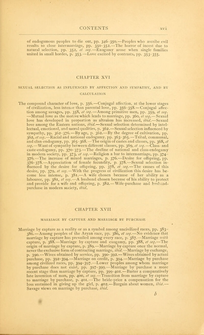 of endogamous peoples to die out, pp. 346-350.—Peoples who ascribe evil results to close intermarriage, pp. 350-352.—The horror of incest due to natural selection, ]5p. 352, et seq.—Exogamy arose when single families united in small hordes, p. 353.—-Love excited by contrasts, pp. 353-355. CHAPTER XVI SEXUAL SELECTION AS INFLUENCED BY AFFECTION AND SYMPATHY, AND BY CALCULATION The compound character of love, p. 356.—Conjugal affection, at the lower stages of civilization, less intense than parental love, pp. 356-358.— Conjugal affec- tion among savages, pp. 358, ct .w/.—Among primitive men, pp. 359, et seq. —Mutual love as the motive which leads to marriage, pp. 360, et seq.— Sexual love has developed in proportion as altruism has increased, ?/^?V/.—Sexual love among the Eastern nations, ibid.—Sexual selection determined by intel- lectual, emotional, and moral qualities, p. 362.—Sexual selection influenced by sympathy, pp. 362-376.—By age, p. 362.—By the degree of cultivation, pp. 362, et seq.—Racial and national endogamy, pp. 363-365.—Tribal, communal, and clan-endogamy, pp. 365-368.—The origin of castes and classes, pp. 368, et seq.—Want of sympathy between different classes, pp. 369, et seq.—Class- and caste-endogamy, pp. 370-373.—The decline of national and class-endogamy in modern society, pp. 373, et seq.—Religion a bar to intermarriage, pp. 374- 376.—The increase of mixed marriages, p. 376.—Desire for offspring, pp. 376-378.—Appreciation of female fecundity, p. 378.-—Sexual selection in- fluenced by the desire for offspring, pp. 378, et seq.—The causes of this desire, pp. 379, et seq.—With the progress of civilization this desire has be- come less intense, p. 381.—A wife chosen because of her ability as a labourer, pp. 381, et seq.—A husband chosen because of his ability to protect and provide for a wife and offspring, p. 382.—Wife-purchase and hnstand- purchase in modern society, ibid. CHAPTER XVn MARRIAGE BY CAPTURE AND MARRIAGE BY PURCHASE Marriage by capture as a reality or as a symbol among uncivilized races, pp. 383- 386.—Among peoples of the Aryan race, pp. 386, et seq.—No evidence that marriage by capture has prevailed among every race, p. 387.—Marriage with capture, p. 388.—Marriage by capture and exogamy, pp. 388, et seq.—The origin of marriage by capture, p. 389.—Marriage by capture once the normal, never the exclusive form of contracting marriage, ibid.—Marriage by exchange, p. 390.—Wives obtained by service, pp. 390-392.—Wives obtained by actual purchase, pp. 392-394.—Marriage on credit, p. 394.—Marriage by purchase among civilized races, pp. 394-397.—Lower peoples among whom marriage by purchase does not exist, pp. 397-399.—Marriage by purchase a more recent stage than marriage by capture, pp. 399-401.—Barter a comparatively late invention of man, pp. 400, et seq.—Transition from marriage by capture to marriage by purchase, p. 401.—The bride-price a compensation for the loss sustained in giving up the girl, p. 402.—Bargain about women, ibid.— Savage views on marriage by purchase, ibid.
