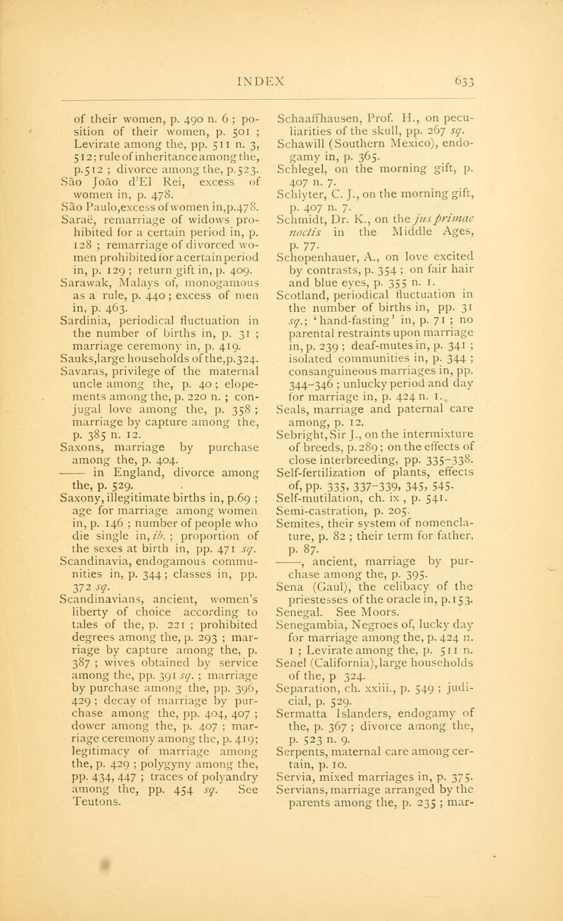 of their women, p. 490 n. 6 ; po- sition of their women, p. 501 ; Levirate among the, pp. 511 n. 3, 512; ruleof inheritanceamongthe, p.512 ; divorce among the, p.523. Sao Joao d'El Rei, excess of women in, p. 478. vSao Paulo,excess of women in,p.478. Sarae, remarriage of widows pro- hibited for a certain period in, p. 128 ; remarriage of divorced wo- men prohibited for acertainperiod in, p. 129 ; return gift in, p. 409. Sarawak, Malays of, monogamous as a rule, p. 440 ; excess of men in, p. 463. Sardinia, periodical fluctuation in the number of births in, p. 31 ; marriage ceremony in, p. 419. Sauks,large households of the,p.324. Savaras, privilege of the maternal uncle among the, p. 40 ; elope- ments among the, p. 220 n. ; con- jugal love among the, p. 358 ; marriage by capture among the, p. 385 n. 12. Saxons, marriage by purchase among the, p. 404. in England, divorce among the, p. 529. . Saxony, illegitimate births in, p.69 ; age for marriage among women in, p. 146 ; number of people who die single in, ih. ; proportion of the sexes at birth in, pp. 471 sq. Scandinavia, endogamous commu- nities in, p. 344; classes in, pp. 372 sq. Scandinavians, ancient, women's liberty of choice according to tales of the, p. 221 ; prohibited degrees among the, p. 293 ; mar- riage by capture among the, p. 387 ; wives obtained by service among the, pp. 391 sq. ; marriage by purchase among the, pp. 396, 429 ; decay of marriage by pur- chase among the, pp. 404, 407 ; dower among the, p. 407 ; mar- riage ceremony among the, p. 419; legitimacy of marriage among the, p. 429 ; polygyny among the, pp. 434, 447 ; traces of polyandry among the, pp. 454 sq. See Teutons. Schaaffhausen, Prof H., on pecu- harities of the skull, pp. 267 sq. Schawill (Southern Mexico), endo- gamy in, p. 365. Schlegel, on the morning gift, p. 407 n. 7. Schlyter, C. J., on the morning gift, p. 407 n. 7. Schmidt, Dr. K., on \.\\& jusprtmae ftoctis in the Middle Ages, p- n- Schopenhauer, A., on love excited by contrasts, p. 354 ; on fair hair and blue eyes, p. 355 n. i. Scotland, periodical fluctuation in the number of births in, pp. 31 sq.; 'hand-fasting' in, p. 71 5 no parental restraints upon marriage in, p. 239 ; deaf-mutes in, p. 341 ; isolated communities in, p. 344 ; consanguineous marriages in, pp. 344-346 ; unlucky period and day for marriage in, p. 424 n. i.. Seals, marriage and paternal care among, p. 12. Sebright, Sir J., on the intermixture of breeds, p. 289; on the effects of close interbreeding, pp. 335-338- Self-fertilization of plants, effects of, pp. 335,337-339, 345, 545- Self-mutilation, ch. ix , p. 541. Semi-castration, p. 205. Semites, their system of nomencla- ture, p. 82 ; their term for father, p. 87. , ancient, marriage by pur- chase among the, p. 395- Sena (Gaul), the celibacy of the priestesses of the oracle in, p. 15 3. Senegal. See Moors. Senegambia, Negroes of, lucky day for marriage among the, p. 424 n. I ; Levirate among the, p. 511 n. Senel (California), large households of the, p 324. Separation, ch. xxiii., p. 549 ; judi- cial, p. 529. Sermatta Islanders, endogamy of the, p. 367 ; divorce among the, p. 523 n. 9. Serpents, maternal care among cer- tain, p. 10. Servia, mixed marriages in, p. 375. Servians, marriage arranged by the parents among the, p. 235 ; mar-