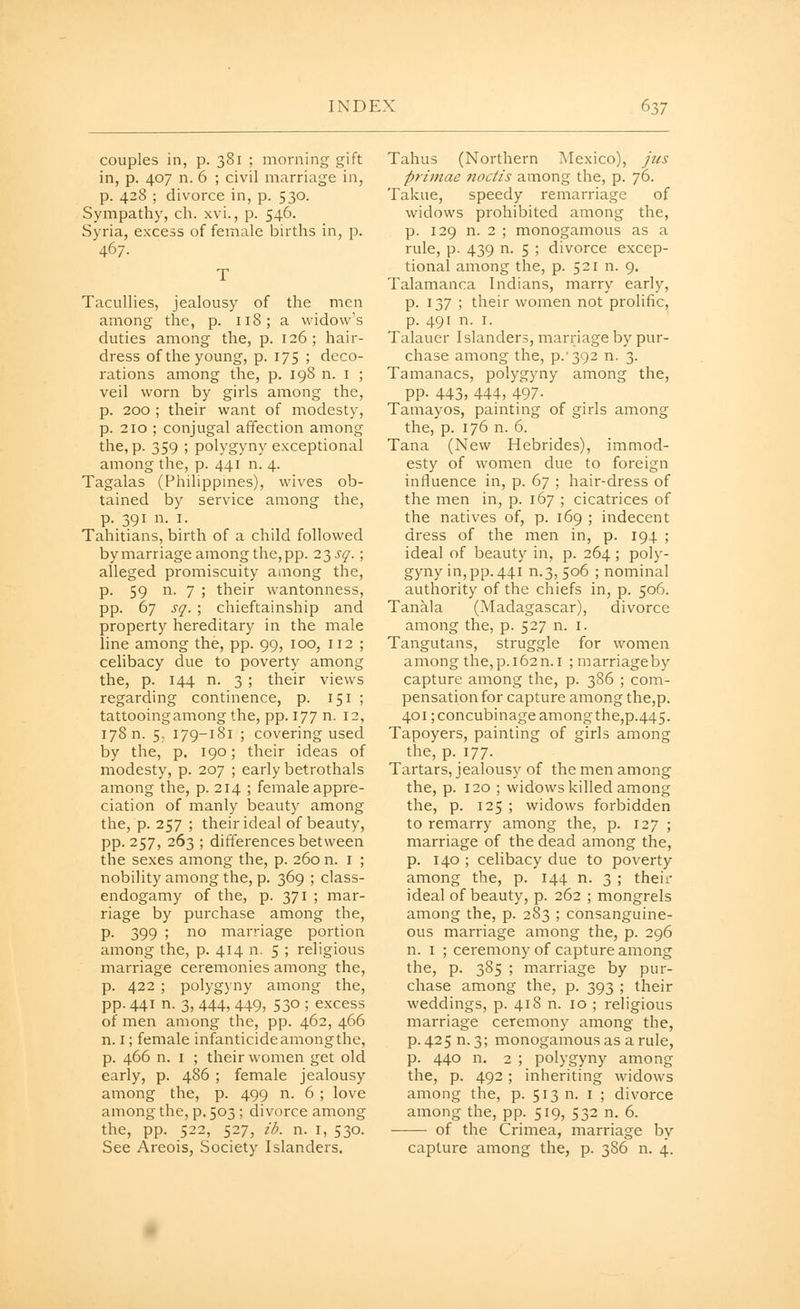 couples in, p. 381 ; morning gift in, p. 407 n. 6 ; civil marriage in, p. 428 ; divorce in, p. 530. Sympathy, ch. xvi., p. 546. Syria, excess of female births in, p. 467. T Tacullies, jealousy of the men among the, p. 118; a widow's duties among the, p. 126; hair- dress of the young, p. 175 ; deco- rations among the, p. 198 n. i ; veil worn by girls among the, p. 200 ; their want of modesty, p. 210 ; conjugal affection among the, p. 359 ; polygyny exceptional among the, p. 441 n. 4. Tagalas (Philippmes), wives ob- tained by service among the, p. 391 n. I. Tahitians, birth of a child followed bymarriage among the,pp. 23 sq. ; alleged promiscuity among the, p. 59 n. 7 ; their wantonness, pp. 67 sq. ; chieftainship and property hereditary in the male line among the, pp. 99, 100, 112 ; celibacy due to poverty among the, p. 144 n. 3 ; their views regarding continence, p. 151 ; tattooing among the, pp. 177 n. 12, 178 n. 5. 179-181 ; covering used by the, p, 190; their ideas of modesty, p. 207 ; early betrothals among the, p. 214 ; female appre- ciation of manly beauty among the, p. 257 ; their ideal of beauty, pp. 257, 263 ; differences between the sexes among the, p. 260 n. i ; nobility among the, p. 369 ; class- endogamy of the, p. 371 ; mar- riage by purchase among the, p. 399 ; no marriage portion among the, p. 414 n. 5 ; religious marriage ceremonies among the, p. 422 ; polygyny among the, pp. 441 n. 3, 444, 449, 530 ; excess of men among the, pp. 462, 466 n. I; female infanticide among the, p. 466 n. I ; their women get old early, p. 486 ; female jealousy among the, p. 499 n. 6 ; love among the, p, 503 ; divorce among the, pp. 522, 527, zb. n. i, 530. See Areois, Society Islanders. Tahus (Northern Mexico), jus primae noctis among the, p. 76. Takue, speedy remarriage of widows prohibited among the, p. 129 n. 2 ; monogamous as a rule, p. 439 n. 5 ; divorce excep- tional among the, p. 521 n. 9. Talamanca Indians, marry early, p. 137 ; their women not prolific, p. 491 n. I. Talauer Islanders, marriage by pur- chase among the, p.'392 n. 3. Tamanacs, polygyny among the, PP- 443, 444, 497- Tamayos, painting of girls among the, p. 176 n. 6. Tana (New Hebrides), immod- esty of women due to foreign influence in, p. 67 ; hair-dress of the men in, p. 167 ; cicatrices of the natives of, p. 169 ; indecent dress of the men in, p. 194 ; ideal of beauty in, p. 264 ; poly- gyny in, pp. 441 n.3, 506 ; nominal authority of the chiefs in, p. 506. Tanala (Madagascar), divorce among the, p. 527 n. i. Tangutans, struggle for women among the, p. 162 n. I ; marriageby capture among the, p. 386 ; com- pensation for capture among the,p. 401; concubinage amongthe,p.445. Tapoyers, painting of girls among the, p. 177- Tartars, jealousy of the men among the, p. 120 ; widows killed among the, p. 125 ; widows forbidden to remarry among the, p. 127 ; marriage of the dead among the, p. 140 ; celibacy due to poverty among the, p. 144 n. 3 ; their ideal of beauty, p. 262 ; mongrels among the, p. 283 ; consanguine- ous marriage among the, p. 296 n. I ; ceremony of capture among the, p. 385 ; marriage by pur- chase among the, p. 393 ; their weddings, p. 418 n. 10 ; religious marriage ceremony among the, p.425n.3; monogamous as a rule, p. 440 n. 2 ; polygyny among the, p. 492 ; inheriting widows among the, p. 513 n. i ; divorce among the, pp. 519, 532 n. 6. of the Crimea, marriage by capture among the, p. 386 n. 4.