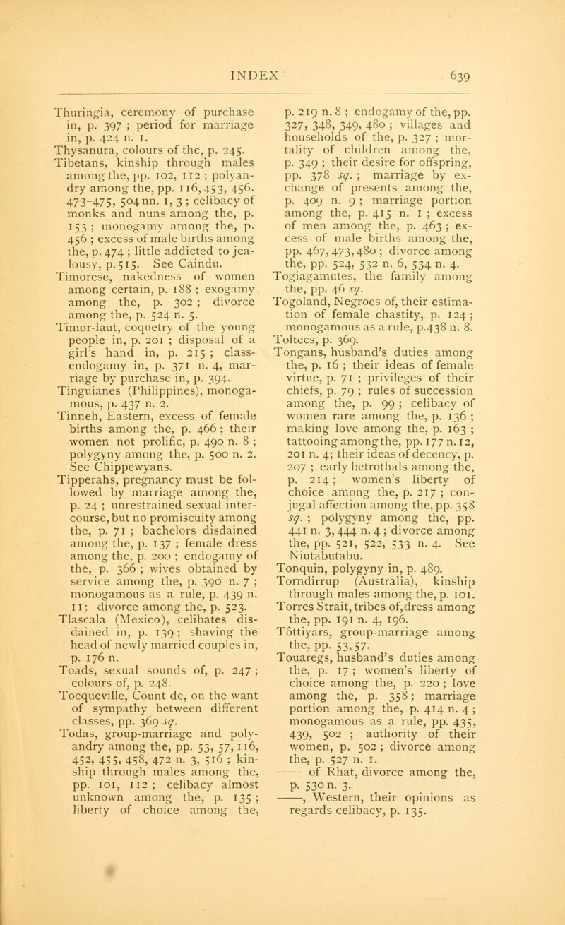 Thuringia, ceremony of purchase in, p. 397 ; period for marriage in, p. 424 n. I. Thysanura, colours of the, p. 245. Tibetans, kinship through males among the, pp. 102, 112; polyan- dry among the, pp. 116,453, 456- 473-475, 504 nn- 1,3; celibacy of monks and nuns among the, p. 153 ; monogamy among the, p. 456 ; excess of male births among the, p. 474 ; little addicted to jea- lousy, p. 515. See Caindu. Timorese, nakedness of women among certain, p. 188 ; exogamy among the, p. 302 ; divorce among the, p. 524 n. 5. Timor-laut, coquetry of the young people in, p. 201 ; disposal of a girFs hand in, p. 215 ; class- endogamy in, p. 371 n. 4, mar- riage by purchase in, p. 394. Tinguianes (Philippines), monoga- mous, p. 437 n. 2. Tinneh, Eastern, excess of female births among the, p. 466 ; their women not prolific, p. 490 n. 8 ; polygyny among the, p. 500 n. 2. See Chippewyans. Tipperahs, pregnancy must be fol- lowed by marriage among the, p. 24 ; unrestrained sexual inter- course, but no promiscuity among the, p. 71 ; bachelors disdained among the, p. 137 ; female dress among the, p. 200 ; endogamy of the, p. 366 ; wives obtained by service among the, p. 390 n. 7 ; monogainous as a rule, p. 439 n. 11; divorce among the, p. 523. Tlascala (Mexico), celibates dis- dained in, p. 139 ; shaving the head of newly married couples in, p. 176 n. Toads, sexual sounds of, p. 247 ; colours of, p. 248. Tocqueville, Count de, on the want of sympathy between different classes, pp. 369 sq. Todas, group-marriage and poly- andry among the, pp. 53, 57, 116, 452, 455. 458, 472 n. 3, 516 ; kin- ship through males among the, pp. loi, 112; celibacy almost unknown among the, p. 135 ; liberty of choice among the, p. 219 n. 8; endogamy of the, pp. 327, 348, 349, 480 ; villages and households of the, p. 327 ; mor- tality of children among the, p. 349 ; their desire for offspring, pp. 378 sq. ; marriage by ex- change of presents among the, p. 409 n. 9 ; marriage portion among the, p. 415 n. i ; excess of men among the, p. 463 ; ex- cess of male births among the, pp. 467,473,480; divorce among the, pp. 524, 532 n. 6, 534 n. 4. Togiagamutes, the family among the, pp. 46 sq. Togoland, Negroes of, their estima- tion of female chastity, p. 124; monogamous as a rule, p.438 n. 8. Toltecs, p. 369. Tongans, husband's duties among the, p. 16 ; their ideas of female virtue, p. 71 ; privileges of their chiefs, p. 79 ; rules of succession among the, p. 99 ; celibacy of women rare among the, p. 136 ; making love among the, p. 163 ; tattooing among the, pp. 177 n. 12, 201 n. 4; their ideas of decency, p. 207 ; early betrothals among the, p. 214 ; women's liberty of choice among the, p. 217 ; con- jugal affection among the, pp. 358 sq. ; polygyny among the, pp. 441 n. 3, 444 n. 4 ; divorce among the, pp. 521, 522, 533 n. 4. See Niutabutabu. Tonquin, polygyny in, p. 489. Torndirrup (Australia), kinship through males among the, p. loi. Torres Strait, tribes of,dress among the, pp. 191 n. 4, 196. Tottiyars, group-marriage among the, pp. 53,57. Touaregs, husband's duties among the, p. 17 ; women's liberty of choice among the, p. 220 ; love among the, p. 358; marriage portion among the, p. 414 n. 4; monogamous as a rule, pp. 435, 439, 502 ; authority of their women, p. 502 ; divorce among the, p. 527 n. I. of Rhat, divorce among the, p. 530 n. 3. , Western, their opinions as regards celibacy, p. 135.