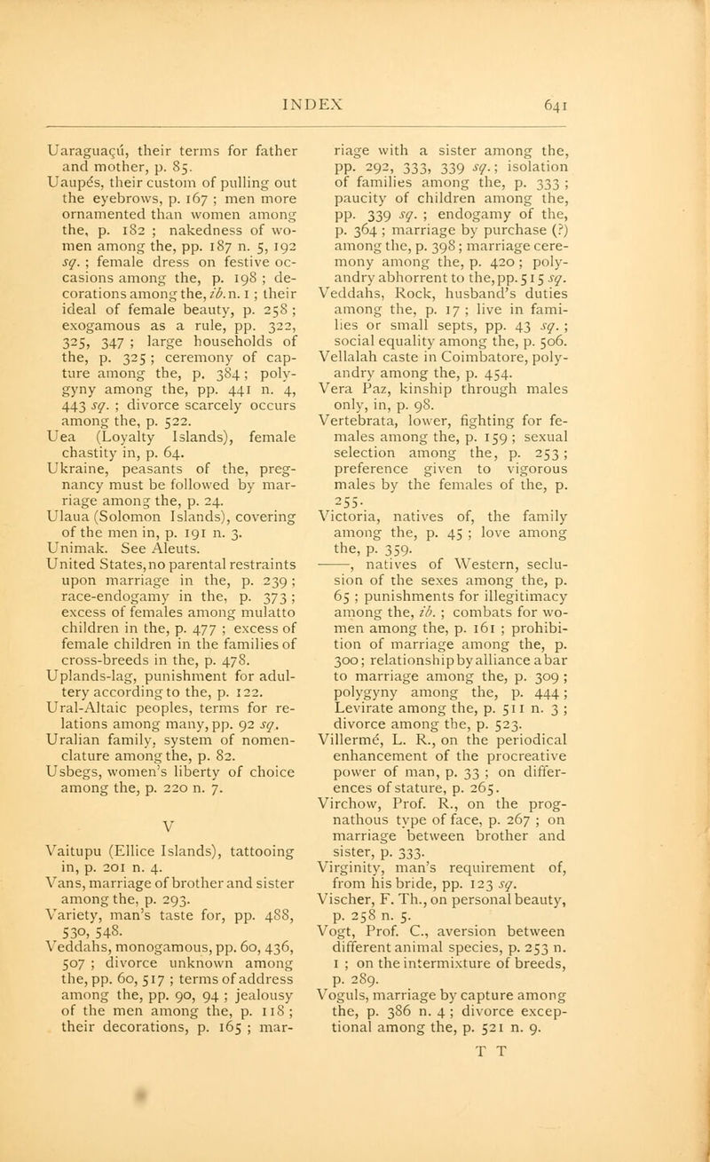 Uaraguagii, their terms for father and mother, p. 85. Uaupds, their custom of pulHng out the eyebrows, p. 167 ; men more ornamented than women among the, p. 182 ; nakedness of wo- men among the, pp. 187 n. 5, 192 sq. ; female dress on festive oc- casions among the, p. 198 ; de- corations among the, zAn. i ; their ideal of female beauty, p. 258 ; exogamous as a rule, pp. 322, 325, 347 ; large households of the, p. 325 ; ceremony of cap- ture among the, p. 384; poly- gyny among the, pp. 441 n. 4, 443 sq. ; divorce scarcely occurs among the, p. 522. Uea (Loyalty Islands), female chastity in, p. 64. Ukraine, peasants of the, preg- nancy must be followed by mar- riage amon^ the, p. 24. Ulaua (Solomon Islands), covering of the men in, p. 191 n. 3. Unimak. See Aleuts. United States, no parental restraints upon marriage in the, p. 239; race-endogamy in the, p. 373 ; excess of females among mulatto children in the, p. 477 ; excess of female children in the families of cross-breeds in the, p. 478. Uplands-lag, punishment for adul- tery according to the, p. 122. Ural-Altaic peoples, terms for re- lations among many, pp. 92 sq. Uralian family, system of nomen- clature among the, p. 82. Usbegs, women's liberty of choice among the, p. 220 n. 7. V Vaitupu (Ellice Islands), tattooing in, p. 201 n. 4. Vans, marriage of brother and sister among the, p. 293. Variety, man's taste for, pp. 488, 530, 548. Veddahs, monogamous, pp. 60, 436, 507 ; divorce unknown among the, pp. 60, 517 ; terms of address among the, pp. 90, 94 ; jealousy of the men among the, p. 118; their decorations, p. 165 ; mar- riage with a sister among the, pp. 292, 333, 339 sq.; isolation of families among the, p. 333 ; paucity of children among the, PP- 339 ^9- ; endogamy of the, p. 364 ; marriage by purchase (?) among the, p. 398 ; marriage cere- mony among the, p. 420 ; poly- andry abhorrent to the, pp. 515 j'^. Veddahs, Rock, husband's duties among the, p. 17 ; live in fami- lies or small septs, pp. 43 sq. ; social equality among the, p. 506. Vellalah caste in Coimbatore, poly- andry among the, p. 454. Vera Paz, kinship through males only, in, p. 98. Vertebrata, lower, fighting for fe- males among the, p. 159 ; sexual selection among the, p. 253 ; preference given to vigorous males by the females of the, p. .255- Victoria, natives of, the family among the, p. 45 ; love among the, p. 359. • , natives of Western, seclu- sion of the sexes among the, p. 65 ; punishments for illegitimacy among the, id. ; combats for wo- men among the, p. 161 ; prohibi- tion of marriage among the, p. 300; relationshipbyalliance abar to marriage among the, p. 309 ; polygyny among the, p. 444; Levirate among the, p. 511 n. 3 ; divorce among the, p. 523. Villerme, L. R., on the periodical enhancement of the procreative power of man, p. 33 ; on differ- ences of stature, p. 265. Virchow, Prof. R., on the prog- nathous type of face, p. 267 ; on marriage between brother and sister, p. 333. Virginity, man's requirement of, from his bride, pp. 123 sq. Vischer, F. Th., on personal beauty, p. 258 n. 5. Vogt, Prof. C, aversion between different animal species, p. 253 n. I ; on the intermixture of breeds, p. 2S9. Voguls, marriage by capture among the, p. 386 n. 4 ; divorce excep- tional among the, p. 521 n. 9. T T