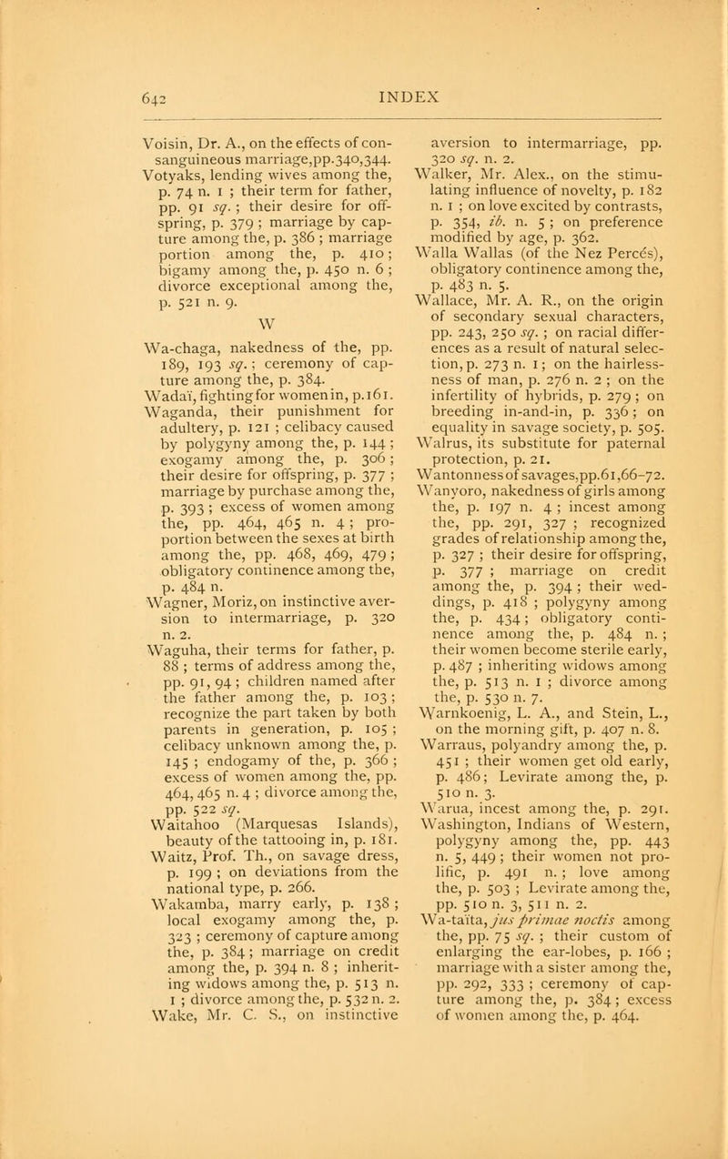 Voisin, Dr. A., on the effects of con- sanguineous marriage,pp.340,344. Votyaks, lending wives among the, p. 74 n. I ; their term for father, pp. 91 sq. ; their desire for off- spring, p. 379 ; marriage by cap- ture among the, p. 386 ; marriage portion among the, p. 410; bigamy among the, p. 450 n. 6 ; divorce exceptional among the, p. 521 n. 9. W Wa-chaga, nakedness of the, pp. 189, 193 sq.; ceremony of cap- ture among the, p. 384. Wadai, fighting for women in, p. 161. Waganda, their punishment for adultery, p. 121 ; celibacy caused by polygyny among the, p. 144; exogamy among the, p. 306; their desire for offspring, p. 377 ; marriage by purchase among the, p. 393 ; excess of women among the, pp. 464, 465 n. 4 ; pro- portion between the sexes at birth among the, pp. 468, 469, 479 ; obligatory continence among the, p. 484 n. Wagner, Moriz, on instinctive aver- sion to intermarriage, p. 320 n. 2. Waguha, their terms for father, p. 88 ; terms of address among the, pp. 91, 94 ; children named after the father among the, p. 103 ; recognize the part taken by both parents in generation, p. 105 ; celibacy unknown among the, p. 145 ; endogamy of the, p. 366 ; excess of women among the, pp. 464, 465 n. 4 ; divorce among the, pp. 522 sq. Waitahoo (Marquesas Islands), beauty of the tattooing in, p. 181. Waitz, Prof. Th., on savage dress, p. 199 ; on deviations from the national type, p. 266. Wakamba, marry early, p. 138 ; local exogamy among the, p. 323 ; ceremony of capture among the, p. 384; marriage on credit among the, p. 394 n. 8 ; inherit- ing widows among the, p. 513 n. I ; divorce among the, p. 532 n. 2. Wake, Mr. C. S., on instinctive aversion to intermarriage, pp. 320 sq. n. 2. Walker, Mr. Alex., on the stimu- lating influence of novelty, p. 182 n. I ; on love excited by contrasts, p. 354, ib. n. 5 ; on preference modified by age, p. 362. Walla Wallas (of the Nez Perces), obligatory continence among the, p. 483 n. 5. Wallace, Mr. A. R., on the origin of secondary sexual characters, pp. 243, 250 sq. ; on racial differ- ences as a result of natural selec- tion, p. 273 n. I; on the hairless- ness of man, p. 276 n. 2 ; on the infertility of hybrids, p. 279 ; on breeding in-and-in, p. 336; on equality in savage society, p. 505. Walrus, its substitute for paternal protection, p. 21. Wantonness of savages,pp.61,66-72. Wanyoro, nakedness of girls among the, p. 197 n. 4 ; incest among the, pp. 291, 327 ; recognized grades of relationship among the, p. 327 ; their desire for offspring, p. 377 ; marriage on credit among the, p. 394 ; their wed- dings, p. 418 ; polygyny among the, p. 434; obligatory conti- nence among the, p. 484 n. ; their women become sterile early, p. 487 ; inheriting widows among the, p. 513 n. I ; divorce among the, p. 530 n. 7. Warnkoenig, L. A., and Stein, L., on the morning gift, p. 407 n. 8. Warraus, polyandry among the, p. 451 ; their women get old early, p. 486; Levirate among the, p. 510 n. 3. Warua, incest among the, p. 291. Washington, Indians of Western, polygyny among the, pp. 443 n. 5, 449 ; their women not pro- lific, p. 491 n. ; love among the, p. 503 ; Levirate among the, pp. 510 n. 3, 511 n. 2. Wa.-ta.'\t.a, JUS pr/mae nocfi's among the, pp. 75 sq. ; their custom of enlarging the ear-lobes, p. 166 ; marriage with a sister among the, pp. 292, 333 ; ceremony of cap- ture among the, p. 384 ; excess of women among the, p. 464.