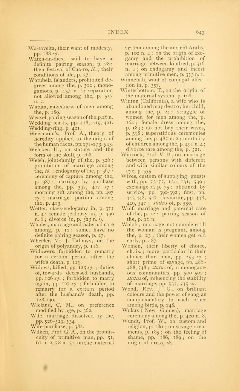 Wa-taveita, their want of modesty, pp. 188 sq. Watch-an-dies, said to have a definite pairing season, p. 28; their festival of Caa-ro, ib. ; their conditions of life, p. 37. Watubela Islanders, prohibited de- grees among the, p. 302 ; mono- gamous, p. 437 n. I ; separation not allowed among the, p. 517 n. 5. Watuta, nakedness of men among the, p. 189. Weasel, pairing seasonof the,p.26 n. Wedding feasts, pp. 418, 419, 421. Wedding-ring, p. 421. Weismann's, Prof. A., theory of heredity applied to the origin of the human races, pp.271-273, 543. Welcker, H., on stature and the form of the skull, p. 268. Welsh, joint-family of. the, p. 326 ; prohibition of marriage among the, ib. ; endogamy of the, p. 367 ; ceremony of capture among the, p. 387 ; marriage by purchase among the, pp. 397, 407 sq. ; morning gift among the, pp. 407 sq. ; marriage portion among the, p. 413. Wetter, class-endogamy in, p. 371 n. 4 ; female jealousy in, p. 499 n. 6 ; divorce in, p. 523 n. 9. Whales, marriage and paternal care among, p. 12 ; some, have no definite pairing season, p. 27. Wheeler, Mr. J. Talboys, on the origin of polyandry, p. 116. Widowers, forbidden to remarry for a certain period after the wife's death, p. 129. Widows, killed, pp. 12^ sq. ; duties of, towards deceased husbands, pp. 126 sq. ; forbidden to marry again, pp. 127 sq. ; forbidden to remarry for a certain period after the husband's death, pp. 128-130. Wieland, C. M., on preference modified by age, p. 362. Wife, marriage dissolved by the, pp. 526-529, 534. Wife-purchase, p. 382. Wilken, Prof. G. A., on the promis- cuity of primitive man, pp. 51, 61 n. 2, 78 n. 3 ; on the maternal system among the ancient Arabs, p. 102 n. 4 ; on the origin of exo- gamy and the prohibition of marriage between kindred, p. 316 n. I ; on endogamy and incest among primitive men, p. 353 n. i. Winnebah, want of conjugal affec- tion in, p. 357. Winterbottom, T., on the origin of the maternal system, p. 108. Wintun (California), a wife who is abandoned may destroy her child, among the, p. 24: struggle of women for men among the, p. 164; female dress among the, p. 189; do not buy their wives, p. 398 ; superstitious ceremonies among the, p. 485 n. 2 ; mortality of children among the, p. 491 n. 4 ; divorce rare among the, p. 521. Wittrock, Prof. V. B., on marriage between persons with different and with similar colours of the eye, p.355- Wives, custom of supplying guests with, pp. 73-75, 130, 131, 539 ; exchange of, p. 75; obtained by service, pp. 390-392 ; first, pp. 443-448, 547 ; favourite, pp. 448, 449, 547 ; status of, p. 550. Wolf, marriage and paternal care of the, p. 12; pairing season of the, p. 26 n. Wolofs, marriage not complete till the woman is pregnant, among the, p. 23 ; their women get old early, p. 487. Women, their liberty of choice, ch. ix. ; more particular in their choice than men, pp. 253 sq. ; short prime of savage, pp. 486- 488, 548 ; status of, in monogam- ous communities, pp. 500-502 ; status oi, influencing the stability of marriage, pp. 533, 535 sq. Wood, Rev. J. G., on brilliant colours and the power of song as complementary to each other among birds, p. 248. Wukas ( New Guinea), marriage ceremony among the, p. 420 n. 8. Wundt, Prof. W., on custom and religion, p. iSo ; on savage orna- ments, p. 185 ; on the feeling of shame, pp. 186, 189 ; on the origin of dress, ib.