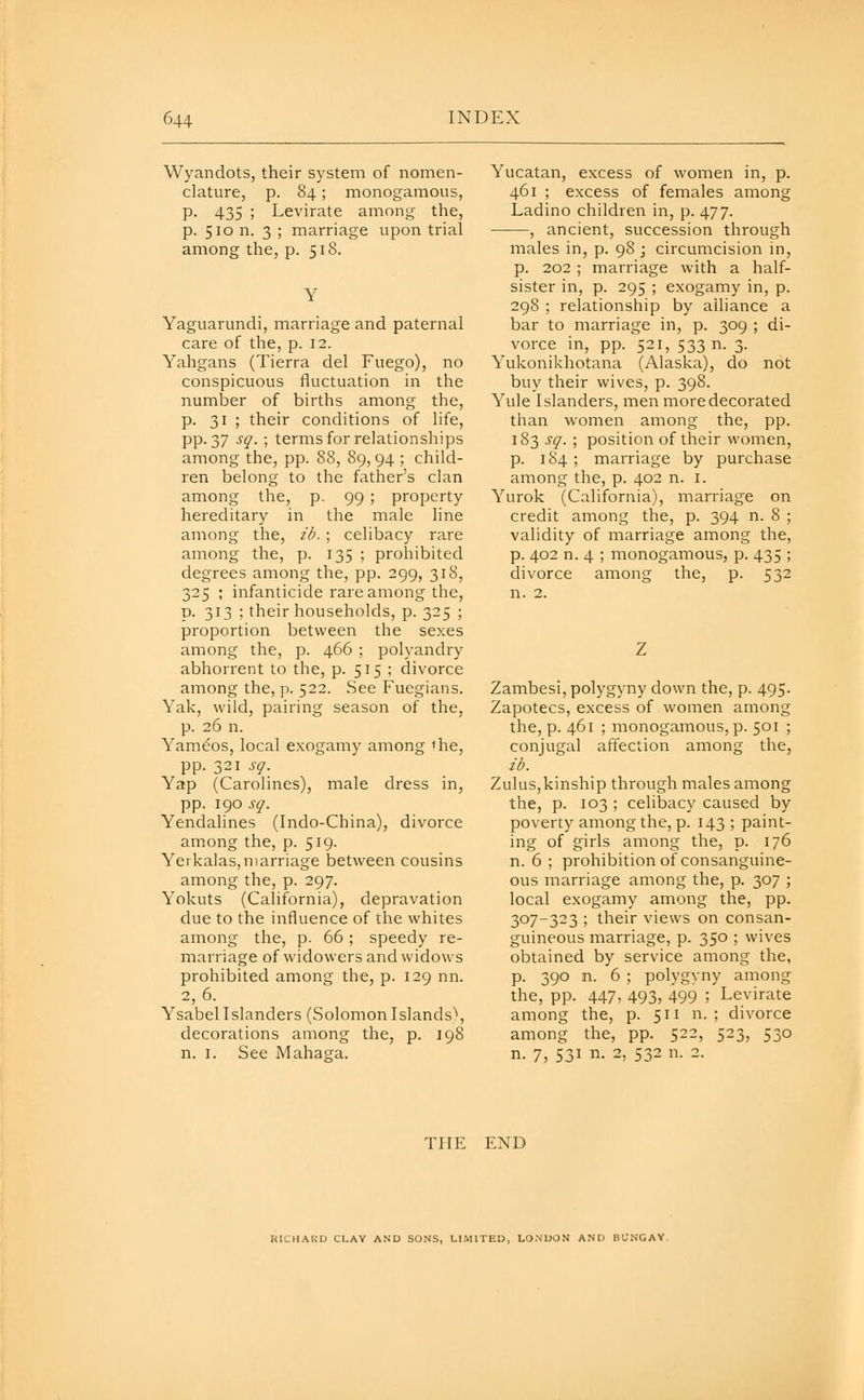 Wyandots, their system of nomen- clature, p. 84; monogamous, p. 435 ; Levirate among the, p. 510 n. 3 ; marriage upon trial among the, p. 518. Y Yaguarundi, marriage and paternal care of the, p. 12. Yahgans (Tierra del Fuego), no conspicuous fluctuation in the number of births among the, p. 31 ; their conditions of life, pp.37 sq. ; terms for relationships among the, pp. 88, 89,94 ; child- ren belong to the father's clan among the, p. 99 ; property hereditary in the male line among the, ib. ; celibacy rare among the, p. 135 ; prohibited degrees among the, pp. 299, 318, 325 ; infanticide rare among the, p. 313 ; their households, p. 325 ; proportion between the sexes among the, p. 466 : polyandry abhorrent to the, p. 515 ; divorce among the, p. 522. See Fuegians. Yak, wild, pairing season of the, p. 26 n. Yameos, local exogamy among »he, pp. 321 sq. Yap (Carolines), male dress in, pp. 190 sq. Yendalines (Indo-China), divorce am.ong the, p. 519. Yerkalas,marriage between cousins among the, p. 297. Yokuts (California), depravation due to the influence of the whites among the, p. 66; speedy re- marriage of widowers and widows prohibited among the, p. 129 nn. 2,6. YsabelIslanders (SolomonIslands), decorations among the, p. 198 n. I. See Mahaga. Yucatan, excess of women in, p. 461 ; excess of females among Ladino children in, p. 477. , ancient, succession through males in, p. 98 ; circumcision in, p. 202 ; marriage with a half- sister in, p. 295 ; exogamy in, p. 298 ; relationship by alliance a bar to marriage in, p. 309 ; di- vorce in, pp. 521, 533 n. 3. Yukonikhotana (Alaska), do not buy their wives, p. 398. Yule Islanders, men more decorated than women among the, pp. 183 sq. ; position of their women, p. 184 ; marriage by purchase among the, p. 402 n. i. Yurok (California), marriage on credit among the, p. 394 n. 8 ; validity of marriage among the, p. 402 n. 4 ; monogamous, p. 435 ; divorce among the, p. 532 n. 2. Zambesi, polygyny clown the, p. 495. Zapotecs, excess of women among the, p. 461 ; monogamous, p. 501 ; conjugal affection among the, ib. Zulus,kinship through males among the, p. 103 ; celibacy caused by poverty among the, p. 143 ; paint- ing of girls among the, p. 176 n. 6 ; prohibition of consanguine- ous marriage among the, p. 307 ; local exogamy among the, pp. 307-323 ; their views on consan- guineous marriage, p. 350 ; wives obtained by service among the, p. 390 n. 6 ; polygyny among the, pp. 447, 493, 499 ; Levirate among the, p. 511 n. ; divorce among the, pp. 522, 523, 530 n. 7, 531 n. 2, 532 n. 2. THE END RICHARD CLAY AND SONS, LIMITED, LONDON AND BUNGAY.