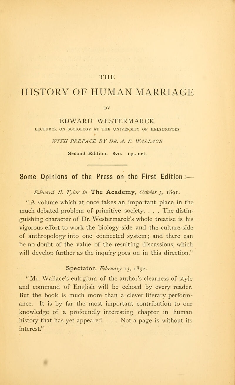 THE HISTORY OF HUMAN MARRIAGE BY EDWARD WESTERMARCK LECTURER ON SOCIOLOGY AT THE UNIVERSITY OF HELSINGFORS WITH PREFACE BY DR. A. R. WALLACE Second Edition. 8vo. 14s. net. Some Opinions of the Press on the First Edition:— Ediuard B. Tylor in The Academy, October 2,, 1891.  A volume which at once takes an important place in the much debated problem of primitive society. . . . The distin- guishing character of Dr. Westermarck's whole treatise is his vigorous effort to work the biology-side and the culture-side of anthropology into one connected system; and there can be no doubt of the value of the resulting discussions, which will develop further as the inquiry goes on in this direction. Spectator, February 13, 1892.  Mr. Wallace's eulogium of the author's clearness of style and command of English will be echoed by every reader. But the book is much more than a clever literary perform- ance. It is by far the most important contribution to our knowledge of a profoundly interesting chapter in human history that has yet appeared. . . . Not a page is without its interest.