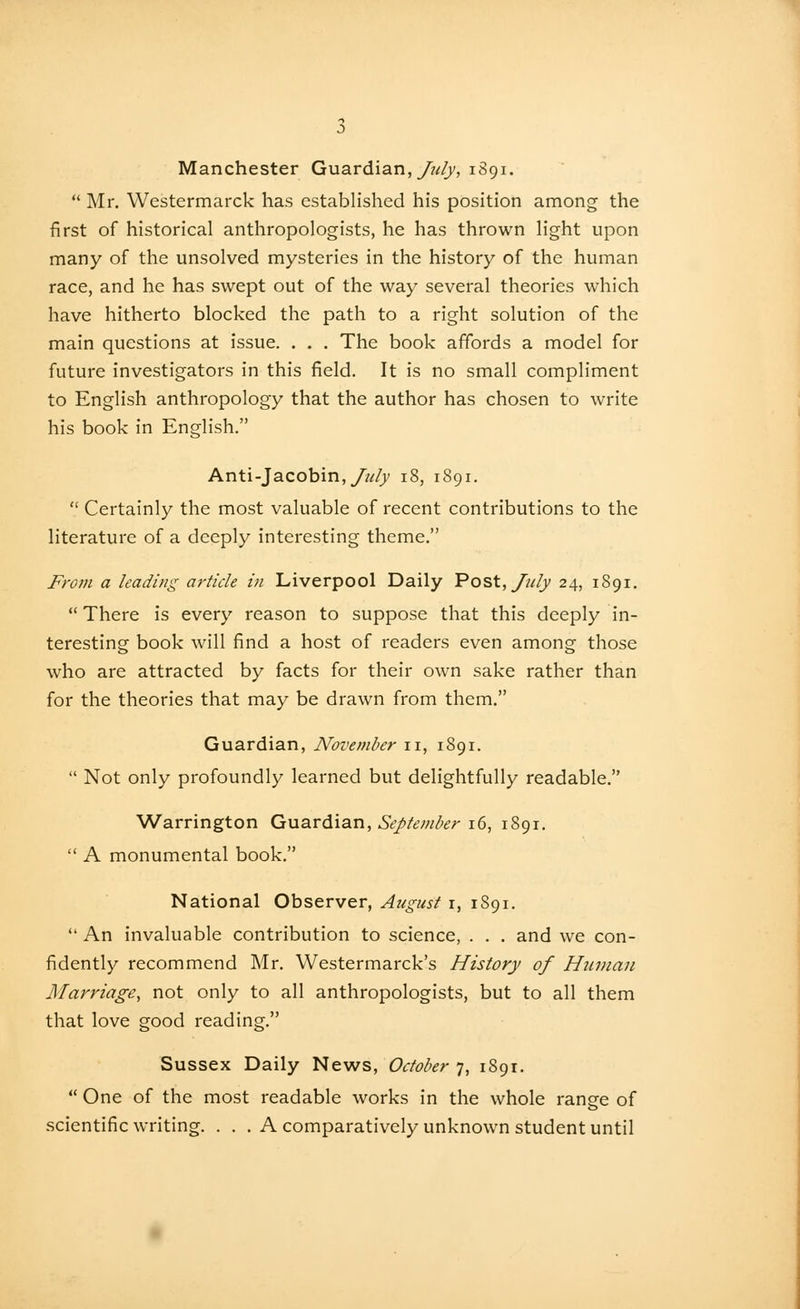 Manchester Guardian, y?^/)/, 1891.  Mr. Westermarck has established his position among the first of historical anthropologists, he has thrown light upon many of the unsolved mysteries in the history of the human race, and he has swept out of the way several theories which have hitherto blocked the path to a right solution of the main questions at issue. . . . The book affords a model for future investigators in this field. It is no small compliment to English anthropology that the author has chosen to write his book in English. Anti-Jacobin,////}' 18, 1891.  Certainly the most valuable of recent contributions to the literature of a deeply interesting theme. Fro7n a leading article in Liverpool Daily Po^t, July 24, 1891.  There is every reason to suppose that this deeply in- teresting book will find a host of readers even among those who are attracted by facts for their own sake rather than for the theories that may be drawn from them. Guardian, November 11, 1891,  Not only profoundly learned but delightfully readable. Warrington Guardian, 6>//^w^i?/-16, 1891.  A monumental book. National Observer, August r, 1S91.  An invaluable contribution to science, . . . and we con- fidently recommend Mr. Westermarck's History of Hiujian Marriage, not only to all anthropologists, but to all them that love good reading. Sussex Daily News, October 7, 1891.  One of the most readable works in the whole range of scientific writing. . . . A comparatively unknown student until