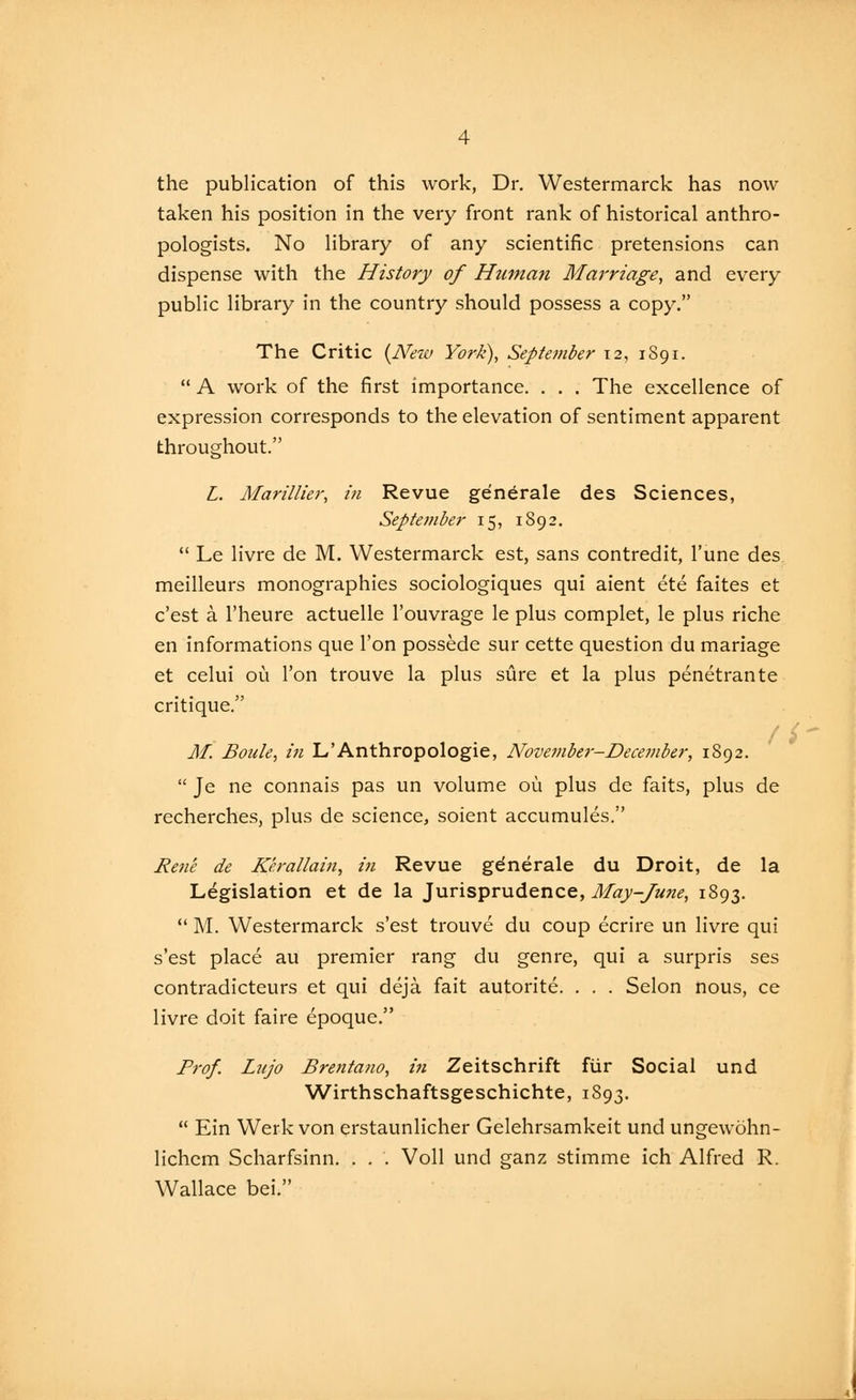 the publication of this work, Dr. Westermarck has now taken his position in the very front rank of historical anthro- pologists. No library of any scientific pretensions can dispense with the History of Htiman Marriage, and every public library in the country should possess a copy. The Critic {Neio York), September 12, 1891.  A work of the first importance. . . . The excellence of expression corresponds to the elevation of sentiment apparent throughout. L. Marillier, in Revue ge'n^rale des Sciences, September 15, 1S92.  Le livre de M. Westermarck est, sans contredit, I'une des meilleurs monographies sociologiques qui aient ete faites et c'est a I'heure actuelle I'ouvrage le plus complet, le plus riche en informations que Ton possede sur cette question du mariage et celui ou Ton trouve la plus sure et la plus penetrante critique. f i M. Boule, in L'Anthropologie, November-December, 1892.  Je ne connais pas un volume ou plus de faits, plus de recherches, plus de science, soient accumules. Rene de Kerallain, in Revue gdnerale du Droit, de la Legislation et de la Jurisprudence, May-June, 1893.  M. Westermarck s'est trouve du coup ecrire un livre qui s'est place au premier rang du genre, qui a surpris ses contradicteurs et qui deja fait autorite. . . . Selon nous, ce livre doit faire epoque. Frof. Lnjo Brentano, in Zeitschrift fiir Social und Wirthschaftsgeschichte, 1893.  Ein Werk von erstaunlicher Gelehrsamkeit und ungewohn- lichcm Scharfsinn. . . . Voll und ganz stimme ich Alfred R. Wallace bei. 1