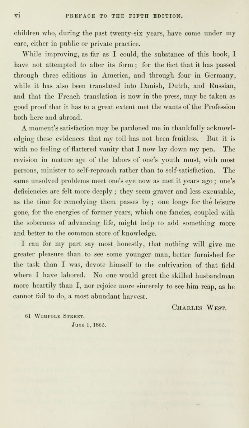 children who, during the past twenty-six years, have come under my care, either in public or private practice. While improving, as far as I could, the substance of this book, I have not attempted to alter its form; for the fact that it has passed through three editions in America, and through four in Germany, while it has also been translated into Danish, Dutch, and Russian, and that the French translation is now in the jiress, may be taken as good proof that it has to a great extent met the wants of the Profession both here and abroad. A moment's satisfaction may be pardoned me in thankfully acknowl- edging these evidences that my toil has not been fruitless. But it is with no feeling of flattered vanity that I now lay down my pen. The revision in mature age of the labors of one's youth must, with most persons, minister to self-reproach rather than to self-satisfaction. The same unsolved problems meet one's eye now as met it years ago ; one's deficiencies are felt more deejily; they seem graver and less excusable, as the time for remedying them passes by; one longs for the leisure gone, for the energies of former years, which one fancies, coupled with the soberness of advancing life, might help to add something more and better to the common store of knowledge. I can for my part say most honestly, that nothing will give me greater pleasure than to see some younger man, better furnished for the task than I was, devote himself to the cultivation of that field where I have labored. No one would greet the skilled husbandman more heartily than I, nor rejoice more sincerely to see him reap, as he cannot fail to do, a most abundant harvest. Charles West. 61 Wimpole Street, June 1, I860.