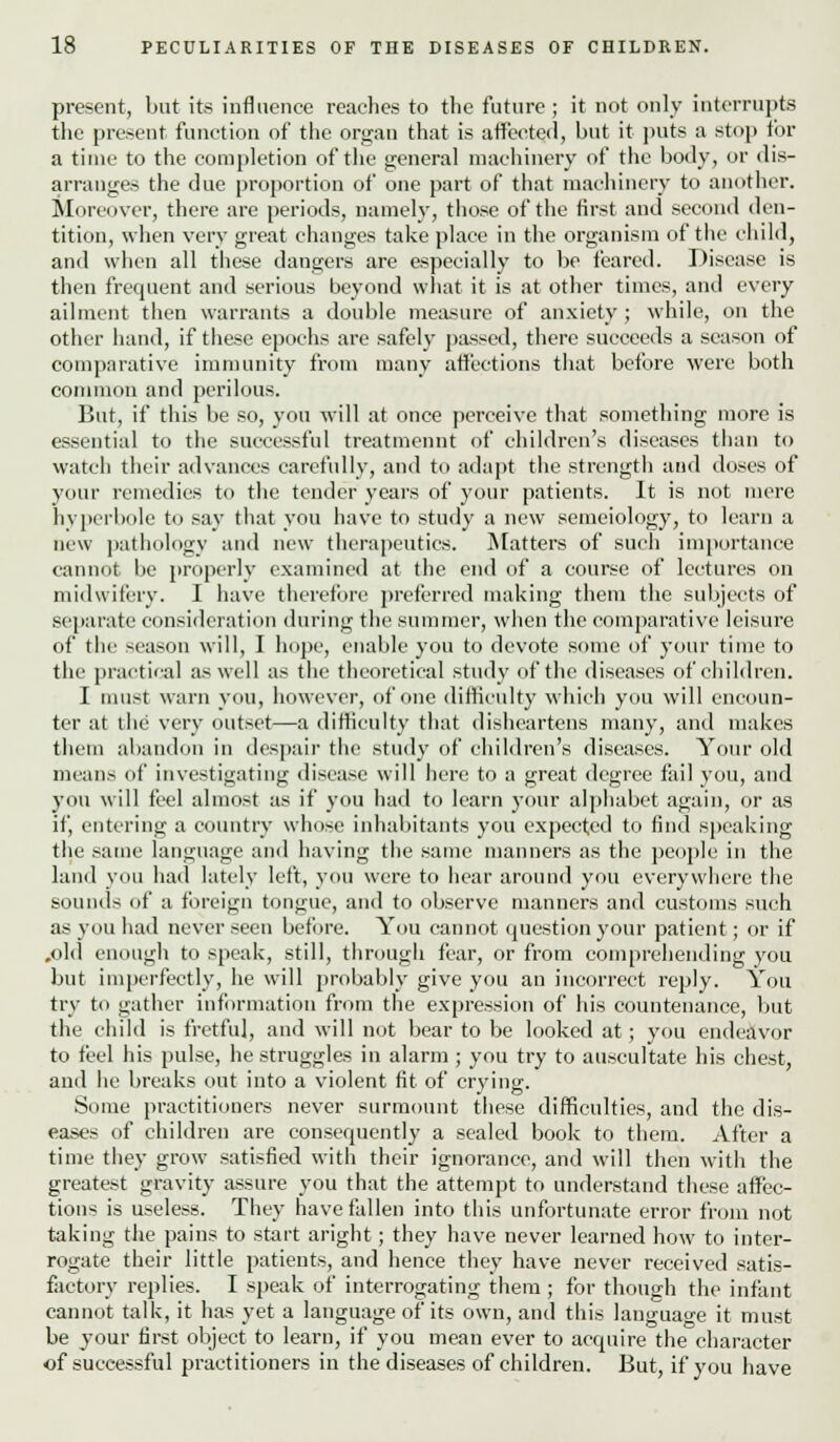 present, but its influence reaches to the future ; it not only interrupts the present function of the organ that is affected, but it puts a stop tor a time to the completion of the general machinery of the body, or dis- arranges the due proportion of one part of that machinery to another. Moreover, there are periods, namely, those of the first and second den- tition, when very great changes take place in the organism of the child, and when all these dangers are especially to bo feared. Disease is then frequent and serious beyond what it is at other times, and every ailment then warrants a double measure of anxiety ; while, on the other hand, if these epochs are safely passed, there succeeds a season of comparative immunity from many affections that before were both common and perilous. But, if this be so, you will at once perceive that something more is essential to the successful treatmennt of children's diseases than to watch their advances carefully, and to adapt the strength and doses of your remedies to the tender years of your patients. It is not mere hyperbole to say that you have to study a new semeiology, to learn a new pathology and new therapeutics. Matters of such importance cannot be properly examined at the end of a course of lectures on midwifery. I have therefore preferred making them the subjects of separate consideration during the summer, when the comparative leisure of the season will, I hope, enable you to devote some of your time to the practical as well as the theoretical study of the diseases of children. I must warn you, however, of one difficulty which you will encoun- ter at the very outset—a difficulty that disheartens many, and makes them abandon in despair the study of children's diseases. Your old means of investigating disease will here to a great degree fail you, and you will feel almost as if you had to learn your alphabet again, or as if, entering a country whose inhabitants you expected to find speaking the same language and having the same manners as the people in the land you had lately left, you were to hear around you everywhere the sounds of a foreign tongue, and to observe manners and customs such as you had never seen before. You cannot question your patient; or if .old enough to speak, still, through fear, or from comprehending you but imperfectly, he will probably give you an incorrect reply. You try to gather information from the expression of his countenance, but the child is fretful, and will not bear to be looked at; you endeavor to feel his pulse, he struggles in alarm; you try to auscultate his chest, and he breaks out into a violent fit of crying. Some practitioners never surmount these difficulties, and the dis- eases of children are consequently a sealed book to them. After a time they grow satisfied with their ignorance, and will then with the greatest gravity assure you that the attempt to understand these affec- tions is useless. They have fallen into this unfortunate error from not taking the pains to start aright; they have never learned how to inter- rogate their little patients, and hence they have never received satis- factory replies. I speak of interrogating them ; for though the infant cannot talk, it has yet a language of its own, and this language it must be your first object to learn, if you mean ever to acquire the character of successful practitioners in the diseases of children. But, if you have