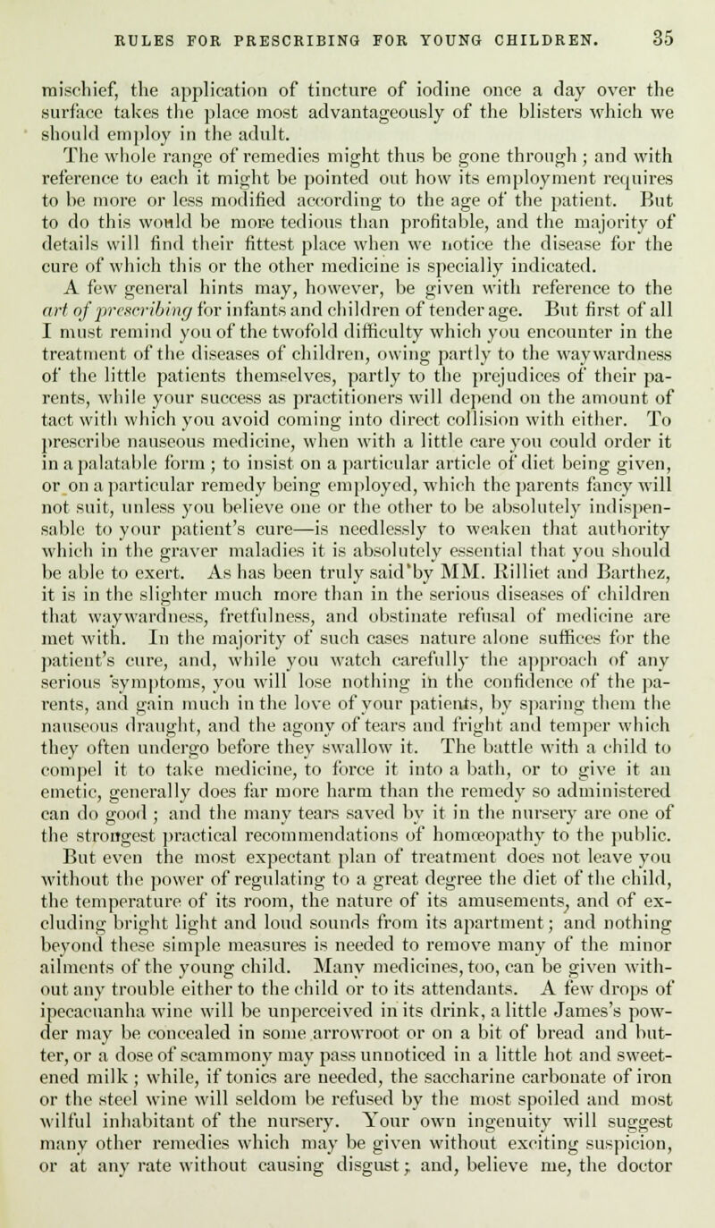 mischief, the application of tincture of iodine once a day over the surface takes the place most advantageously of the blisters which we should employ in the adult. The whole range of remedies might thus be gone through ; and with reference to each it might be pointed out how its employment requires to be more or less modified according to the age of the patient. But to do this wowld be more tedious than profitable, and the majority of details will find their fittest place when we notice the disease for the cure of which this or the other medicine is specially indicated. A few general hints may, however, be given with reference to the art of prescribing for infants and children of tender age. But first of all I must remind you of the twofold difficulty which you encounter in the treatment of the diseases of children, owing partly to the waywardness of the little patients themselves, partly to the prejudices of their pa- rents, while your success as practitioners will depend on the amount of tact with which you avoid coming into direct collision with either. To prescribe nauseous medicine, when with a little care you could order it in a palatable form ; to insist on a particular article of diet being given, or on a particular remedy being employed, which the parents fancy will not suit, unless you believe one or the other to be absolutely indispen- sable to your patient's cure—is needlessly to weaken that authority which in the graver maladies it is absolutely essential that you should be able to exert. As has been truly said'by MM. Rilliet and Barthez, it is in the slighter much more than in the serious diseases of children that waywardness, fretfulness, and obstinate refusal of medicine are met with. In the majority of such cases nature alone suffices for the patient's cure, and, while you watch carefully the approach of any serious symptoms, you will lose nothing in the confidence of the pa- rents, and gain much in the love of your patients, by sparing them the nauseous draught, and the agony of tears and fright and temper which they often undergo before they swallow it. The battle with a child to compel it to take medicine, to force it into a bath, or to give it an emetic, generally does far more harm than the remedy so administered can do good ; and the many tears saved by it in the nursery are one of the strongest practical recommendations of homoeopathy to the public. But even the most expectant plan of treatment does not leave you without the power of regulating to a great degree the diet of the child, the temperature of its room, the nature of its amusements,, and of ex- cluding bright light and loud sounds from its apartment; and nothing beyond these simple measures is needed to remove many of the minor ailments of the young child. Many medicines, too, can be given with- out any trouble either to the child or to its attendants. A few drops of ipecacuanha wine will be unperceived in its drink, a little James's pow- der may be concealed in some arrowroot or on a bit of bread and but- ter, or a dose of scammony may pass unnoticed in a little hot and sweet- ened milk ; while, if tonics are needed, the saccharine carbonate of iron or the steel wine will seldom be refused by the most spoiled and most wilful inhabitant of the nursery. Your own ingenuity will suggest many other remedies which may be given without exciting suspicion, or at any rate without causing disgust; and, believe me, the doctor