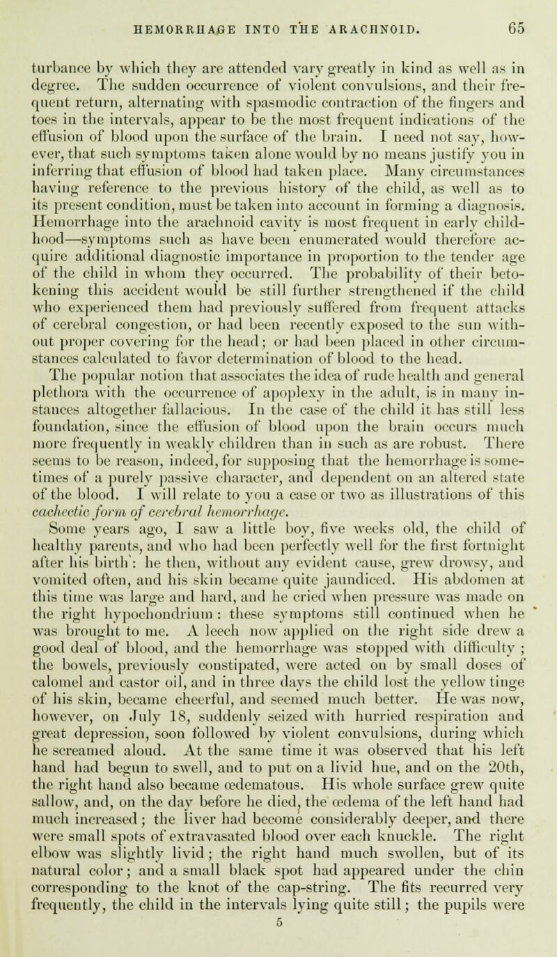 turbance by which they are attended vary greatly in kind as well as in degree. The sudden occurrence of violent convulsions, and their fre- quent return, alternating with spasmodic contraction of the fingers and toes in the intervals, appear to be the most frequent indications of the effusion of blood upon the surface of the brain. I need not say, how- ever, that such symptoms taken alone would by no means justify you in inferring that effusion of blood had taken place. Many circumstances having reference to the previous history of the child, as well as to its present condition, must betaken into account in forming a diagnosis. Hemorrhage into the arachnoid cavity is most frequent in early child- hood—symptoms such as have been enumerated would therefore ac- quire additional diagnostic importance in proportion to the tender age of the child in whom they occurred. The probability of their beto- kening this accident would be still further strengthened if the child who experienced them had previously suffered from frequent attacks of cerebral congestion, or had been recently exposed to the sun with- out proper covering for the head; or had been placed in other circum- stances calculated to favor determination of blood to the head. The popular notion that associates the idea of rude health and general plethora with the occurrence of apoplexy in the adult, is in many in- stances altogether fallacious. In the case of the child it has still less foundation, since the effusion of blood upon the brain occurs much more frequently in weakly children than in such as are robust. There seems to be reason, indeed, for supposing that the hemorrhage is some- times of a purely passive character, and dependent on an altered state of the blood. I will relate to you a case or two as illustrations of this eccchectic form of cerebral hemorrhage. Some years ago, I saw a little boy, five weeks old, the child of healthy parents, and who had been perfectly well for the first fortnight alter his birth : he then, without any evident cause, grew drowsy, and vomited often, and his skin became quite jaundiced. His abdomen at this time was large and hard, and he cried when pressure was made on the right hypoehondriuin : these symptoms still continued when he was brought to me. A leech now applied on the right side drew a good deal of blood, and the hemorrhage was stopped with difficulty ; the bowels, previously constipated, were acted on by small doses of calomel and castor oil, and in three days the child lost the yellow tinge of his skin, became cheerful, and seemed much better. He was now, however, on July 18, suddenly seized with hurried respiration and great depression, soon followed by violent convulsions, during which he screamed aloud. At the same time it was observed that his left hand had begun to swell, and to put on a livid hue, and on the 20th, the right hand also became oedematous. His whole surface grew quite sallow, and, on the day before he died, the oedema of the left hand had much increased; the liver had become considerably deeper, and there were small spots of extravasated blood over each knuckle. The right elbow was slightly livid ; the right hand much swollen, but of its natural color; and a small black spot had appeared under the chin corresponding to the knot of the cap-string. The fits recurred very frequently, the child iu the intervals lying quite still; the pupils were 5