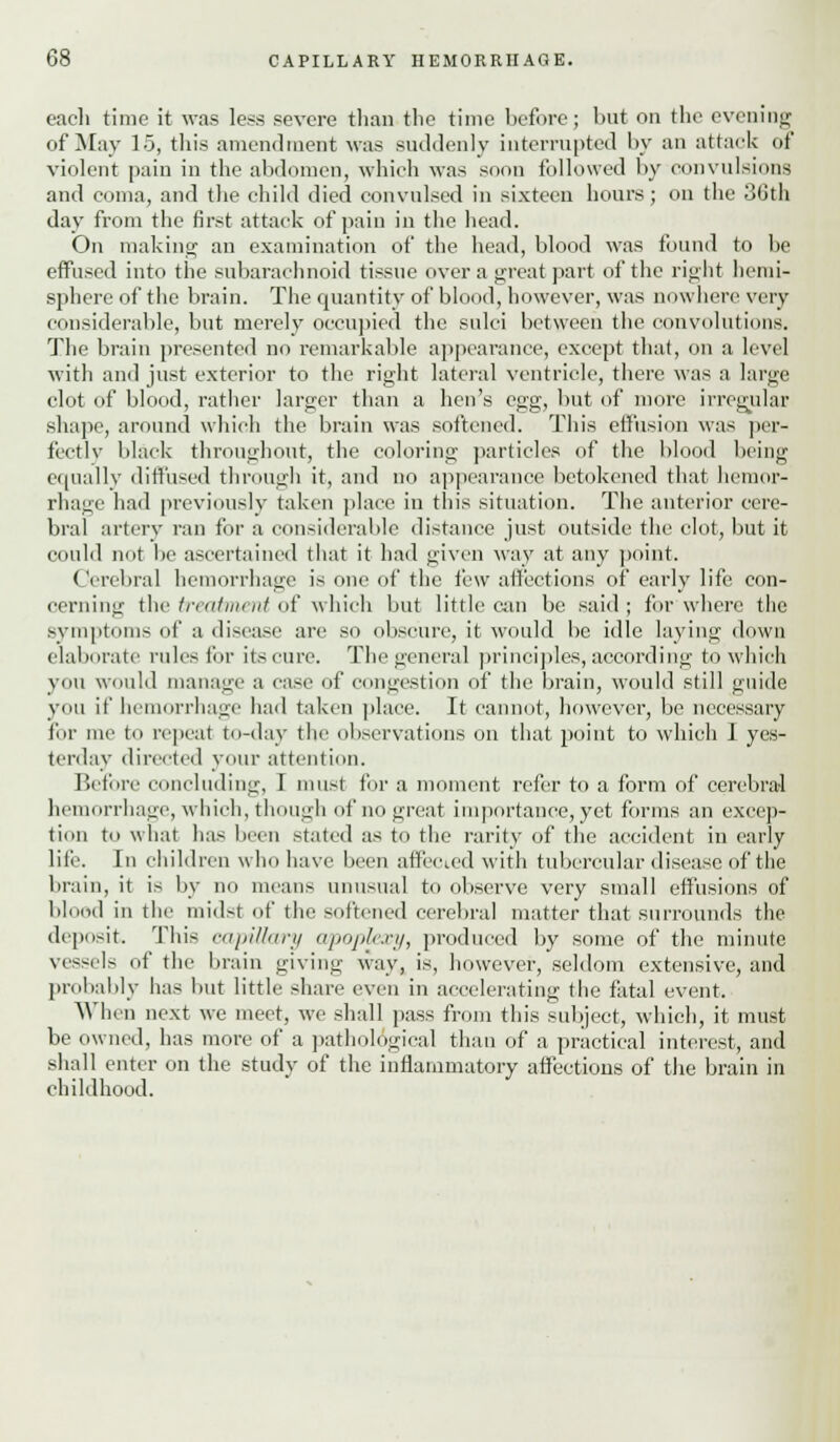 each time it was less severe than the time before; but on the evening of May 15, this amendment was suddenly interrupted by an attack of violent pain in the abdomen, which was soon followed by convulsions and coma, and the child died convulsed in sixteen hours; on the 30th day from the first attack of pain in the head. On making an examination of the head, blood was found to be effused into the subarachnoid tissue over a great part of the right hemi- sphere of the brain. The quantity of blood, however, was nowhere very considerable, but merely occupied the sulci between the convolutions. The brain presented no remarkable appearance, except that, on a level with and just exterior to the right lateral ventricle, there was a large clot of blood, rather larger than a hen's egg, but of more irregular shape, around which the brain was softened. This effusion Mas per- fectly black throughout, the coloring particles of the blood being equally diffused through it, and no appearance betokened that hemor- rhage had previously taken place in this situation. The anterior cere- bral artery ran for a considerable distance just outside the clot, but it could not be ascertained that it had given way at any point. ( Vrebral hemorrhage is one of the few affections of early life con- cerning the treatment of which but little can be said ; for where the symptoms of a disease are so obscure, it would be idle laving down elaborate rules for its cure. The general principles, according to which you would manage a case of congestion of the brain, would still guide you if hemorrhage had taken place. It cannot, however, be necessary fir me to repeat to-day the observations on that point to which 1 yes- terday directed your attention. Before concluding, I must for a moment refer to a form of cerebral hemorrhage, which, though of no great importance, yet forms an excep- tion to what lias been stated as to the rarity of the accident in early life. In children who have been affected with tubercular disease of the brain, it is by no means unusual to observe very small effusions of blood in the midst of the softened cerebral matter that surrounds the deposit. This capillary apoplexy, produced by some of the minute vessels of the brain giving way, is, however, seldom extensive, and probably has but little share even in accelerating the fatal event. When next we meet, we shall pass from this subject, which, it must be owned, has more of a pathological than of a practical interest, and shall enter on the study of the inflammatory affections of the brain in childhood.