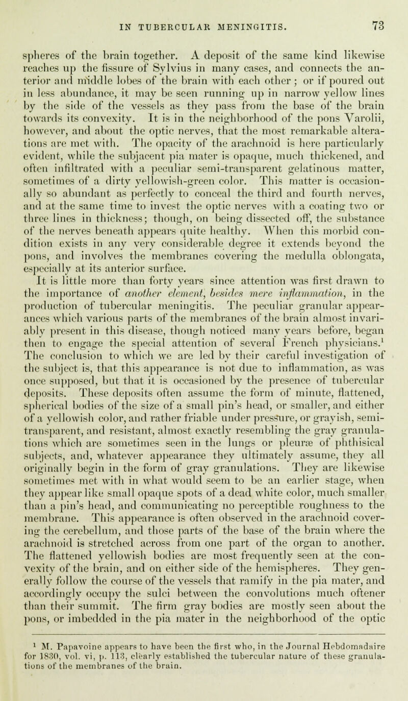 spheres of the brain together. A deposit of the same kind likewise reaches up the fissure of Sylvius in many cases, and connects the an- terior and middle lobes of the brain with each other; or if poured out in less abundance, it may be seen running up in narrow yellow lines by the side of the vessels as they pass from the base of the brain towards its convexity. It is in the neighborhood of the pons Varolii, however, and about the optic nerves, that the most remarkable altera- tions are met with. The opacity of the arachnoid is here particularly evident, while the subjacent pia mater is opaque, much thickened, and often infiltrated with a peculiar semi-transparent gelatinous matter, sometimes of a dirty yellowish-green color. This matter is occasion- ally so abundant as perfectly to conceal the third and fourth nerves, and at the same time to invest the optic nerves with a coating two or three lines in thickness; though, on being dissected off, the substance of the nerves beneath appears quite healthy. When this morbid con- dition exists in any very considerable degree it extends beyond the pons, and involves the membranes covering the medulla oblongata, especially at its anterior surface. It is little more than forty years since attention was first drawn to the importance of another dement] besides mere inflammation, in the production of tubercular meningitis. The peculiar granular appear- ances which various parts of the membranes of the brain almost invari- ably present in this disease, though noticed many years before, began then to engage the special attention of several French physicians.1 The conclusion to which we are led by their careful investigation of the subject is, that this appearance is not due to inflammation, as was once supposed, but that it is occasioned by the presence of tubercular deposits. These deposits often assume the form of minute, flattened, spherical bodies of the size of a small pin's head, or smaller, and either of a yellowish color, and rather friable under pressure, or grayish, semi- transparent, and resistant, almost exactly resembling the gray granula- tions which are sometimes seen in the lungs or pleurae of phthisical subjects, and, whatever appearance they ultimately assume, they all originally begin in the form of gray granulations. They are likewise sometimes met with in what would seem to be an earlier stage, when they appear like small opaque spots of a dead white color, much smaller than a pin's head, and communicating no perceptible roughness to the membrane. This appearance is often observed in the arachnoid cover- ing the cerebellum, and those parts of the base of the brain where the arachnoid is stretched across from one part of the organ to another. The flattened yellowish bodies are most frequently seen at the con- vexity of the brain, and on either side of the hemispheres. They gen- erally follow the course of the vessels that ramify in the pia mater, and accordingly occupy the sulci between the convolutions much oftener than their summit. The firm gray bodies are mostly seen about the pons, or imbedded in the pia mater in the neighborhood of the optic 1 At. Papavoine appears to have been the first who, in the Journal Hebdomndaire for 1830, vol. vi, p. 113, clearly established the tubercular nature of these granula- tions of the membranes of the brain.