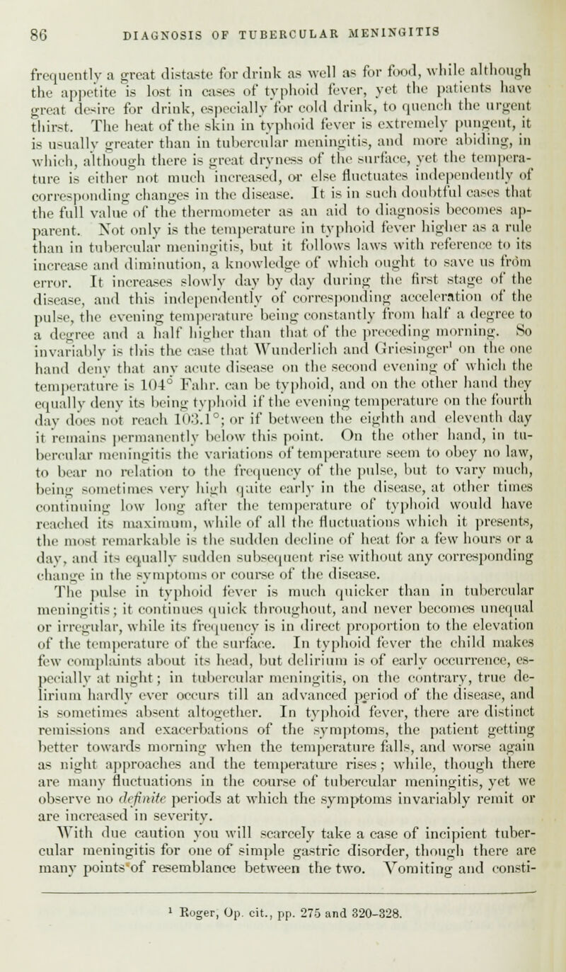 frequently a great distaste for drink as well as for food, while although the appetite is lost in cases of typhoid fever, yet the patients have great desire for drink, especially for cold drink, to quench the urgent thirst. The heat of the skin in typhoid fever is extremely pungent, it is usuallv greater than in tubercular meningitis, and more abiding, in which, although there is great dryness of the surface, yet the tempera- ture is either not much increased, or else fluctuates independently of corresponding changes in the disease. It is in such doubtful cases that the full value of the thermometer as an aid to diagnosis becomes ap- parent. Not only is the temperature in typhoid fever higher as a rule than in tubercular meningitis, but it follows laws with reference to its increase and diminution, a knowledge of which ought to save us from error. It increases slowly clay by day during the first stage of the disease, and this independently of corresponding acceleration of the pulse, the evening temperature being constantly from half a degree to a degree and a half higher than that of the preceding morning. So invariably is this the ease that Wunderlieh and GriesiDger1 on the one hand deny that any acute disease on the second evening of which the temperature is 104° Fahr. can be typhoid, and on the other hand they equally deny its being typhoid if the evening temperature on the fourth day does not reach 103.1°j or if between the eighth and eleventh day it remains permanently below this point. On the other hand, in tu- bercular meningitis the variations of temperature seem to obey no law, to bear no relation to the frequency of the pulse, but to vary much, being sometimes very high quite early in the disease, at other times continuing low long after the temperature of typhoid would have reached its maximum, while of all the fluctuations which it presents, the most remarkable is the sudden decline of heat for a few hours or a day, and its equally sudden subsequent rise without any corresponding change in the symptoms or course of the disease. The pulse in typhoid fever is much quicker than in tubercular meningitis; it continues quick throughout, and never becomes unequal or irregular, while it-; frequency is in direct proportion to the elevation of the temperature of the surface. In typhoid fever the child makes few complaints about its head, but delirium is of early occurrence, es- pecially at night; in tubercular meningitis, on the contrary, true de- lirium hardly ever occurs till an advanced period of the disease, and is sometimes absent altogether. In typhoid fever, there are distinct remissions and exacerbations of the symptoms, the patient getting better towards morning when the temperature falls, and worse again as night approaches and the temperature rises; while, though there are many fluctuations in the course of tubercular meningitis, yet we observe no definite periods at which the symptoms invariably remit or are increased in severity. With due caution you will scarcely take a case of incipient tuber- cular meningitis for one of simple gastric disorder, though there are many points'of resemblance between the two. Vomiting and eonsti- 1 Roger, Op. cit., pp. 275 and 320-328.