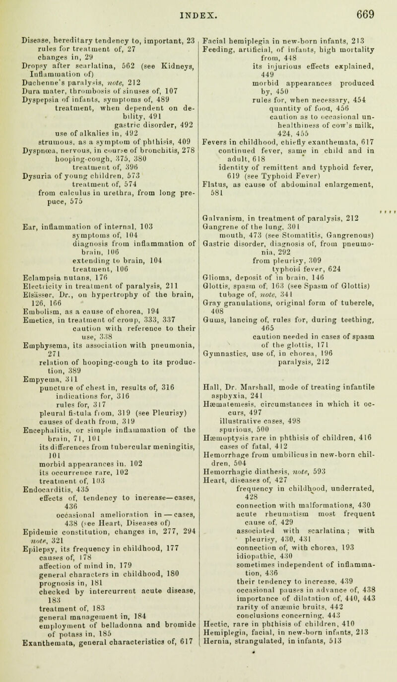 Disease, hereditary tendency to, important, 23 rules for treatment of, 27 changes in, 29 Dropsy after scarlatina, 562 (see Kidneys, Inflammation of) Duchenne's paralysis, note, 212 Dura mater, thrombosis of sinuses of, 107 Dyspepsia of infants, symptoms of, 489 treatment, when dependent on de- bility, 491 gastric disorder, 492 use of alkalies in, 492 strumous, as a symptom of phthisis, 409 Dyspnoea, nervous, in curse of bronchitis, 278 hooping-cough, 375, 380 treatment of, 396 Dysuria of young children, 573 treatment of, 574 from calculus in urethra, from long pre- puce, 575 Ear, inflammation ofintern.nl, 103 symptoms of, 104 diagnosis from inflammation of brain, 106 extending to brain, 104 treatment, 106 Eclampsia nutans, 176 Electricity in treatment of paralysis, 211 Blaasser, Dr., on hypertrophy of the brain, 126, 166 Embolism, as a cause of chorea, 194 Emetics, in treatment of croup, 333, 337 caution with reference to their use, 338 Emphysema, its association with pneumonia, 271 relntion of hooping-cough to its produc- tion, 389 Empyema, 311 puncture of chest in, results of, 316 indications for, 316 rules for, 317 pleural fi-tula fiom, 319 (see Pleurisy) causes of death from, 319 Encephalitis, or simple inflammation of the brain, 71, 101 its differences from tubercular meningitis, 101 morbid appearances in. 102 its occurrence rare, 102 treatment of, 103 Endocarditis, 435 effects of, tendency to increase—cases, 436 occasional amelioration in — cases, 438 (*ee Heart, Diseases of) Epidemic constitution, changes in, 277, 294 note, 321 Epilepsy, its frequency in childhood, 177 causes of, I 78 affection of mind in, 179 general characters in childhood, 180 prognosis in, 181 checked by intercurrent acute disease, 183 treatment of, 183 general management in, 184 employment of belladonna and bromide of potass in, 185 Exanthemata, general characteristics of, 617 Facial hemiplegia in new-born infants, 213 Feeding, artificial, of infants, high moitality from, 448 its injurious effects explained, 449 morbid appearances produced by, 450 rules for, when necessary, 454 quantity of food, 456 caution as to occasional un- healthiness of cow's milk, 424, 455 Fevers in childhood, chiefly exanthemata, 617 continued fever, same in child and in adult, 618 identity of remittent and typhoid fever, 619 (see Typhoid Fever) Flatus, as cause of abdominal enlargement, 581 Galvanism, in treatment of paralysis, 212 Gangrene of the lung. 30 1 mouth, 473 (see Stomatitis, Gangrenous) Gastric disorder, diagnosis of, from pneumo- nia. 292 from pleurisy, 309 typhoid fever, 624 Glioma, deposit of in brain, 146 Glottis, spasm of, 163 (see Spasm of Glottis) tubage of, note, 341 Gray granulations, original form of tubercle, 408 Gums, lancing of, rules for, during teething, 465 caution needed in cases of spasm of the glottis, 171 Gymnastics, use of, in chorea, 196 paralysis, 212 Hall, Dr. Marshall, mode of treating infantile asphyxia, 241 Hseuialemesis, circumstances in which it oc- curs, 497 illustrative cases, 498 spurious, 500 Haemoptysis rare in phthisis of children, 416 cases of fatal, 412 Hemorrhage from umbilicus in new-born chil- dren. 504 Hemorrhagic diathesis, note, 593 Heart, diseases of, 427 frequency in childhood, underrated, 428 connection with malformations, 430 acute rheumatism most frequent cause of. 429 associated with scarlatina; with pleurisy, 430, 43 I connection of, with chorea, 193 idiopathic, 430 sometimes independent of inflamma- tion, 436 their tendency to increase, 439 occasional pauses in advance of, 438 importance of dilatation of, 440, 443 rarity of anaemic bruits, 442 conclusions concerning, 443 Hectic, rare in phthisis of children, 410 Hemiplegia, facial, in new-born infants, 213 Hernia, strangulated, in infants, 513