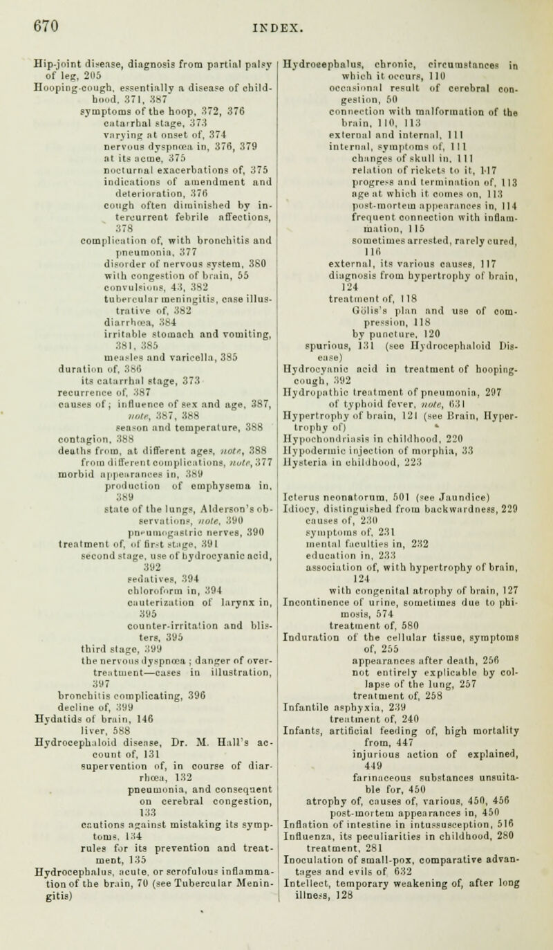Hip-joint disease, diagnosis from partial palsy of leg, 2H5 Hooping-cough, essentially a disease of child- hood. 371, 387 symptoms of the hoop, 372, 376 ciitatrha! stage, 373 varying at onset of, 374 nervous dyspncea in, 376, 379 at its acme, 375 nocturnal exacerbations of, 375 indications of amendment and deterioration, 376 cough often diminished by in- tercurrent febrile affections, 378 complication of, with bronchitis and pneumonia, 377 disorder of nervous system, 3S0 with congestion of brain, 55 convulsions, 43, 382 tubercular meningitis, case illus- trative of, 362 diarrhoea, 384 irritable stomach and vomiting, 381, 3S5 measles and varicella, 385 duration of, 386 its catarrhal stage, 373 recurrence of, 387 causes of; influence of sex and age, 387, »o/,\ 387, 388 season and temperature, 388 contagion, 388 deuths from, at different ages, notrt 388 from different complications, nulr,'.177 morbid appearances in, 389 prod notion of emphysema in, 389 state of the lungs, Aldersnn's ob- servations, note, 390 pn^umogastric nerves, 390 treatment of, of first stage, 391 second stage, use of hydrocyanic acid, 392 sedatives, 394 chloroform in, 394 cauterization of larynx in, 395 counter-irritation and blis- ters, 395 third stage. 399 the nervous dyspnoea ; danger of over- treatment—cases in illustration, 397 bronchitis complicating, 396 decline of, 399 Hydatids of brain, 146 liver, 588 Hydrocephaloid disease, Dr. M. Hall's ac- count of, 131 supervention of, in course of diar- rhoea, 132 pneumonia, and consequent on cerebral congestion, 133 cautions against mistaking its symp- toms. 134 rules for its prevention and treat- ment, 135 Hydrocephalus, acute, or scrofulous inflamma- tion of the brain, 70 (see Tubercular Menin- gitis) Hydrocephalus, chronic, circumstances in which it occurs, 110 occasional result of cerebral con- gestion, 50 connection with malformation of the brain, 110, 113 external and internal, 1 11 internal, symptoms of, 111 changes of skull in, 1 11 relation of rickets to it, M7 progress and termination of, 113 age at which it comes on, 113 post-mortem appearances in, 114 frequent connection with inflam- mation, 1 15 sometimes arrested, rarely cured, 110 external, its various causes, 117 diagnosis from hypertrophy of brain, 124 treatment of, 118 Golis's plan and use of com- pression, 118 by puncture, 120 spurious, 131 (see Hydrocephaloid Dis- ease) Hydrocyanic acid in trentment of hooping- cough, 392 Hydropathic treatment of pneumonia, 297 of typhoid fever, vote, 631 Hypertrophy of brain, 121 (see Brain, Hyper- trophy of) * Hypochondriasis in childhood, 220 Hypodermic injection of morphia, 33 Hysteria in childhood, 223 Icterus neonatorum, 501 (see Jaundice) Idiocy, distinguished from backwardness, 229 causes of, 230 symptoms of, 231 mental faculties in, 232 education in, 233 association of, with hypertrophy of brain, 124 with congenital atrophy of brain, 127 Incontinence of urine, sometimes due to phi- mosis, 574 treatment of, 580 Induration of the cellular tissue, symptoms of, 255 appearances after death, 256 not entirely explicable by col- lapse of the lung, 257 treatment of, 258 Infantile asphyxia, 239 treatment of, 240 Infants, artificial feeding of, high mortality from, 447 injurious action of explained, 449 farinaceous substances unsuita- ble for, 450 atrophy of, causes of, various, 450, 456 post-mortem appearances in, 450 Inflation of intestine in intussusception, 516 Influenza, its peculiarities in childhood, 280 treatment, 281 Inoculation of small-pox, comparative advan- tages and evils of 632 Intellect, temporary weakening of, after long illness, 123