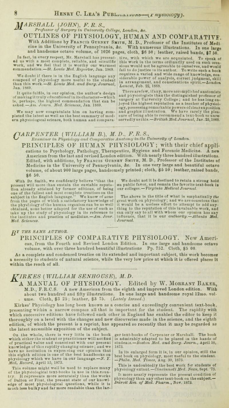 uuaiiuflc -\rnysivicgy). MARSHALL [JOHN), F. R. S., *■ Predator of Surgery in University College, London, *c. OUTLINES OF PHYSIOLOGY, HUMAN AND COMPARATIVE. With Additions by Francis Gurnet Smith, M. D., Professor of the Institutes of Medi cine in the University of Pennsylvania, Ac. With numerous illustrations. In one large and handsome octavo volume, of 1026 pages, cloth, $6 50 ; leather, raised bands, $7 50. In fact, in every re>\>ec\, Mr. Marshall has present- tive, with which we are acquainted. Ti> speak of •d us with a most complete, reliable, and scientific this work in the terms ordinarily used on such occa- work, and we feel that it is worlhy our warmest sions would not be agreeable to ourselves, and would commendation.—St. Louis Med Rtporter, Jan. lSt>9. fail to do justice Co its author. To write such a book requires a varied and wide range of knowledge, con siderable power of analysis, correct judgment, skill in arrangement, and conscientious spirit.—London Lancet, Feb. 22, 1868. There are few, if any, more accomplished anatomists We doubt if there is in the English language any conipend of physiology more useful to the student than this work.—St. Louis Med. and Surg. Journal, Jan. 1S69. It quite fulfils, iu our opinion, the author's desigu of makingit truly.<f.«-«tiWinit«characler-which and Pl'yOlogi«t» than the distinguished professor of Is, perhaps, the highest commendation that can be surgery at Duiversity College ; and lie ba. long en- aeked.-Im. Journ. Med. Sciences, Jan. 1S69. ' .'°yed the h,«1,e8' reputation as a teacher of phy»,„l- i ogy, possessing remarkable po we rs of clear exposition We may now congratulate him on having com-' and graphic illustration. We have rarely the plea- plated the latest as well as the best summary of mod- j sure of being able to recommend a text-book so unre- ern physiological science, both human and corupara- servedlyasthis.—BritishMed.Journal, Jar.26,1868. c ARPENTER (WILLIAM B.), M.D., F.R.S., Examiner in Physiology and Comparative Anatomy in tfie University of London. PRINCIPLES OF HUMAN PHYSIOLOGY; with their chief appli- cations to Psychology, Pathology, Therapeutics, Hygiene and Forensic Medicine. A new American from the last and revised London edition. With nearly three hundred illustrations. Edited, with addition?, by Francis Gurnet Smith, M. D., Professor of the Institutes of Medicine in the University of Pennsylvania, Ac. In one very large and beautiful octavo volume, of about 900 large pages, handsomely printed; cloth, $5 50 ; leather, raised bands, $6 50. We doubt not it la destined to retain a strong hold on public favor, and remain the favorite text-book in our colleges.—Virginia. Medical Journal. With Dr. Smith, we confidently believe that the present will more than sustain the enviable reputa- tion already attained by former editions, of being one of the fullest and most complete treatises on the ■abject in the English language. We know of none from the pages of which s satisfactory knowledge of the physiology of the human organism can be as well obtained, u>me better adttpiM for the use of such a* take up the study of physiology in its reference to the institutes and practice of medicine.—Am. Jour. Med. Sciences. The above la the title of what is emphatically the great work on physiology ; and we are conscious that it would be a useless effort to attempt to add any- thing to the reputation of this invaluable work, and can only say to all with whom our opinion has any influence, that it is our authority.-— Atlanta Med, Journal. DY THE SAME AUTHOR. PRINCIPLES OF COMPARATIVE PHYSIOLOGY. New Ameri- can, from the Fourth and Revised London Edition. In one large and handsome octavo volume, with over three hundred beautiful illustrations Pp. 752. Cloth, $5 00, As a complete and condensed treatise on its extended and important subject, this work beooroee a necessity to students of natural science, while the very low price at which it is offered places It within the reach of all. J/'IRKES [WILLIAM SENHOUSE), M.D. A MANUAL OF PHYSIOLOGY. Edited by W. Morrant Baker, M.D., F.R.C.S. A new American from the eighth and improved London edition. With about two hundred and fifty illustrations. In one large and handsome royal 12mo. vol- ume. Cloth, $3 25; leather, $3 75. {Lately Issued.) Kirkes' Physiology has long been known as a concise and exceedingly convenient text-book, presenting within a narrow compass all that is important for the student. The rapidity with which successive editions have followed each other in England has enabled the editor to keep it thoroughly on a level with the changes and new discoveries made in the science, and the eighth edition, of which the present is a reprint, has appeared so recently that it may be regarded as the latest accessible exposition of the subject. On the whole, there is very little in the book which either the student or practitioner will not find of practical value and consistent with our present knowledge of this rapidly changing science ; and we have no hesitation in expressing our opinion that this eighth editioD is one of the be&t handbooks on physiology which we have in our language.—N. Y. Med. Record, April 15, 1873. This volume might well be used to replace many of the physiological text-books in use in this coun- try. It represents more accurately than the works of Dalton or Flint, the present state of onr knowl- edge of most physiological questions, while it is much less bulky and far more readable than the lar- ger text-books of Carpenter or Marshall. The book is admirably adapted to be placed in the hands of students.—Boston Med. and Surg. Journ., April 10, 1873. In its enlarged form it is, in our opinion, still the best book on physiology, most useful to the student. —Phila. Med. Timet, Aug. 30, 1873. This is undoubtedly the best work for students of physiology extant.—Cincinnati M(d. News, Sept. '73. It more nearly represents the present condition of physiology than any other text-book on the subject.— Detroit Rev. of Med. Pharm., Nov. 1873.