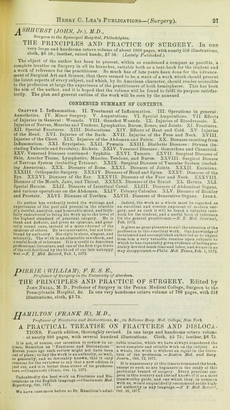 J^SHHURST (JOHN, Jr.), M.D., Surgeon to the Episcopal Hospital, Philadelphia. THE PRINCIPLES AND PRACTICE OF SURGERY. In one very large and handsome octavo volume of about 1000 pages, with nearly 550 illustrations, cloth, $(, 50; leather, raised bands, $7 50. {Lately Published.) The object of the author hns been to present, within ns condensed a compass as possible, a complete treatise on Surgery in all its branches, suitable both as a text-book for the student and a work of reference for the practitioner. So much has of late years been done for the advance- ment ot Surgical Art and Science, that there seemed to be a want of a work which should present the latest aspects of every subjeot, and which, by its American character, should render accessible to the profession at large the experience of the practitioners of both hemispheres. This has been the aim of the author, and it is hoped that the volume will be found to fulfil its purpose satisfac- torily. The plan and general outline of the work wili be seen by the annexed CONDENSED SUMMARY OF CONTENTS. Chapter I. Inflammation. II. Treatment of Inflammation. III. Operations in general: Anaesthetics. IV. Minor Surgery. V. Amputations. VI. Special Amputations. VII. Effects of Injuries in General : Wounds. VIII. Gunshot Wounds. IX. Injuries of Bloodvessels. X. Injuries of Nerves, Muscles and Tendons, Lymphatics, Bursae, Bones, and Joints. XI. Fractures. XII. Special Fractures. XIII. Dislocations. XIV. Effects of Heat and Cold. XV. Injuries of the Head. XVI. Injuries of the Back. XVII. Injuries of the Face and Neck. XVIII. Injuries of the Chest. XIX. Injuries of the Abdomen and Pelvis. XX. Diseases resulting from Inflammation. XXI. Erysipelas. XXII. Pyaemia XXIII. Diathetic Diseases: Struma (in- cluding Tubercle and Scrofula); Rickets. XXIV. Venereal Diseases; Gonorrhoea and Chancroid. XXV. Venereal Diseases continued : Syphilis. XXVI. Tumors. XXVII. Surgical Diseases of Skin, Areolar Tissue, Lymphatics, Muscles, Tendons, and Bursae. XXVIII. Surgical Disease of Nervous System (including Tetanus). XXIX. Surgical Diseases of Vascular System (includ- ing Aneurism). XXX. Diseases of Bone. XXXI. Diseases of Joints. XXXII. Excisions. XXXIII. Orthopaedic Surgery. XXXIV. Diseases of Head and Spine. XXXV. Diseases of the Bye. XXXVI. Diseases of the Ear. XXXVII. Diseases ot the Face and Neck. XXXVIII. Diseases of the Mouth, Jaws, and Throat. XXXIX. Diseases of the Breast. XL. Hernia. XLI. Special Herniao. XLII. Diseases of Intestinal Canal. XLIII. Diseases of Abdominal Organs, and various operations on the Abdomen. XLIV. Urinary Calculus. XLV. Diseases of Bladder and Prostate. XLVI. Diseases of Urethra. XLVII. Diseases of Generative Organs. Index. Indeed, the work as a whole must be regarded as an excellent and concise exponent ot modern sur- gery, and as such it will be found a valuable text- book for the student, and a useful bouk of reference for the general practitioner.—N. Y. Mtd. Journal. Feb. 1S72. Its author has evidently tested the writings and experiences of the past and present in the crucible of a careful, analytic, and honorable mind, and faith- fully endeavored to bring his work up to the level of the highest standard of practical surgery. He is frank and defiuite, and gives us opinions, and gene- rally sound ones, instead of a mere resume of the opinions of others. He is conservative, but not hide- bound by authority. His style is clear, elegant, and scholarly. The wirk is an admirable tex-tbook, and a useful book of reference It is a credit to American professional literature, and one of the first ripe fruits of the soil fertilized by the blood of our late unhappy war.— N. Y. Med. Record, Feb. 1, 1872. It gives ns great pleasure to call the attention of the profession to thisexcellent work. Our knowledgeof its talented and accomplished author led us to expect from him a very valuable treatise upon subjects to which he has repeatedly given evidence of having pro- fitably devoted much time and labor, and we are in no way disappointed.—Phila. Mtd. Times, Feb. 1,1S72. OIRRIE ( WILLIAM), F. R. S. E., Pr-'f^s-sur of Surgery in the University of Aberdeen, THE PRINCIPLES AND PRACTICE OF SURGERY. Edited by John Neill, M. D., Professor of Surgery in the Penna. Medical College, Surgeon to th« Pennsylvania Hospital, &c. In one very handsome octavo volume of 780 pages, with 318 illustrations, cloth, $3 75. TTAMILTON (FRANK K), M.D., Professor of Fractures and Dislocations, <fec, in Brflemte Hasp. Med. College, New York. A PRACTICAL TREATISE ON FRACTURES AND DISLOC^- TIONS. Fourth edition, thoroughly revised. In one large and handsome octavo volumt ol nearly 800 pages, with several hundred illustrations. Cloth, &5 75; leather, $6 75. rable treatise, which we have always considered the most complete and reliable work on the subject. As a whole, the work is without an equal in the litera- Itis tenso. not, of course, our intention to review in ex- Hamilton on Fractures and Dislocations. Eleven years ago such review might not have been out of place ; to-day the work is an authority, so well, so generally, and so favorably known, that it only remains for the reviewer to say that a new edition is Just out, and it is better than either of its predeces- sors.— Cincinnati Clinic, Oct. 14, 1S71. Undoubtedly the best work on Fractures and Dis- locations in the English language.—Cincinnati Med. Repertory, Oct. 1871. tare of the profession. Journ., Oct. 12, 1871. -Boston Med. and Surg We have once more before us Dr. Hamilton's admi- Oct. 16, 1871. It is unnecessary at this time to commend the book, except to such as are beginners in the study of this particular branch of surgery. Every practical sur- geon in this country and abroad knows of it as a most trustworthy guide, and one which they, in common with us, would unqualifiedly recommend as the high- est authority in any language.—JV Y. Med. Reeordj