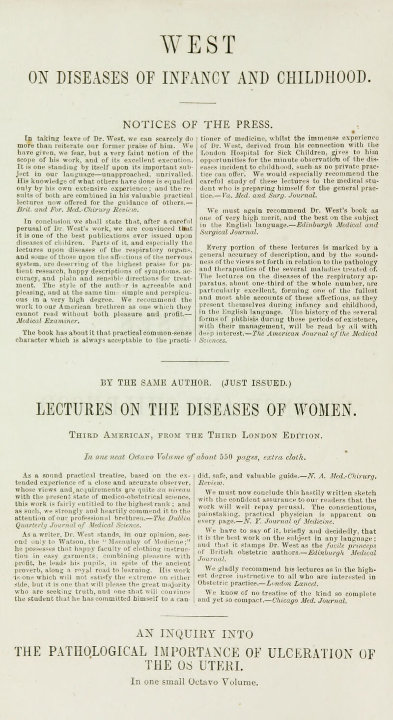 WEST OX DISEASES OF INFANCY AND CHILDHOOD. NOTICES OF THE PRESS. In taking leave of Dr. Wast] we can scarcely do more than reiterate our former praise of bim. We have given, we fear, but a very faint notion of the scope of his work, and of its excellent execution. It is one standing by itself upon Its important sub- ject in our language—unapproachej. nnrivalled. His knowledge of what others have done is equalled only by bis own extensive experience; and the re- sult* of both are combined in bis valuable practical lectures now offered for tin- guidance of others.— Brit. and For. Med.-Chir tra /*'■ pi 10. in conclusion we shall Btate that, after a careful perusal of Dr West's work, we are convinced tlsut it is one of the beet publications ever Issued upon of children. Parts of it, ami espe< ialty the lectures upon diseases f the respiratory organs, and some of those upon theaflY- Lions ol the nervous system, are deserving of the highest praise for pa- tient research, happy descriptions of symptoms, ac- curacy, and plain and sensible directions for treat- ment. The style of the auth'ir is agreeable and pleasing, and al the same tini simple and pei spicu- ous m a verj high degree. We recommend the work to oar American brethren as one wh b thej cannot read without both pluasure and profit— M< dical Soeamini r. The book has about it that practical common-sense character which is Always acceptable to the practi- tioner f medicine, whilst the Immense experience of Dr. ^ est, derived from his connection with toe London Hospital for Bick Children, rives to him opportunities for the minute observation of the dis- eases incident to childhood, .such as no private prac- tice can offer. We would especially recommend the careful study of these lectures to the medical -tu- dent Who is preparing himself for the general prac- tice.— Va, Med. und Surg. Journal. We must again recommend Dr. West's book as one of very high merit, and the best on the subject in the English language.—Edinburgh Medical mid Surgical Journal. Every portion of these lectures is marked by a general accuracy of description, and by the Sound* ness of the views set birth in relation to the pathology and therapeutics f the several maladies treated oft The lectures on the diseases of the respiratory ap- paratus, admit one-third of the whole number, are particularly excellent, forming one of the fullest and most able accounts of these affections, as they present themselves during infancy and childhood, in the English language. The history of the several forms of phthisis during these periods of existence, with their management, will be read by all with dei p interest.— The American Journal oj the M< dical I BY THE SAME AUTHOR. (JUST ISSUED.) LECTURES ON THE DISEASES OF WOMEN. Third American, from tiik Third London Edition. In one neat Octavo Volume of about 550 pages, extra, cloth. As a sound practical treatise, based on the ex- tended experience of a close and accurate observer, whose views and,acquirements are quite au niveau with the present state f medico-obstetrical science, this work is f.ini\ entitled to the highest rank; and as such, we stronglj and heartily commend it to the attention of our professional brethren.—7JU Dublin Qua.rU 1 ■'., i/i ■ '■ ' ■  tfi dit ad ■'■'■ <• m •. As a writer. Dr. West stands, in our op'nion, sec- ond only to Watson, the l*M*tcaulay of Medicine; he |io.ss(-8---s that happy faculty of clothing instruc- tion in easy garments combining plen nn profit, he leads bis pupils, in spite f the ancient proverb, along s royal road to learning. His work is one which will not satisfy the extreme on either side, but it is nne that will please the great majority who are seeking truth, and nne chat will couvince the student that he has committed himself to a can did. Bafe, and valuable ^uide.—N. A. Med.-Chirurg, Rl n, If) We must now conclude this hastily written sketch with the confident assurance to our readers that the, work ill well repay perusal. The conscientious, painstaking, practical physician is apparent on every page.—A. I'. Journal of Medicine. We have to say of it, briefly and decidedly, that it i- the best work nn the subject in any language ; and that it stamps Dr. West as the fnulv. prince pa ol British obstetric authors.—Edinburgh MedU aX Journal. We gladly recommend his lectures as in the high- est degree instructive to all who are interested in Obstetric practice.—London Lancet. We know of no treatise of the kind so complete and yet so compact.—Chicago Med. Journal. AX INQUIRY INTO THE PATHOLOGICAL IMPORTANCE OF ULCERATION THE OS UTERI. In one small Octavo Volume. L)F