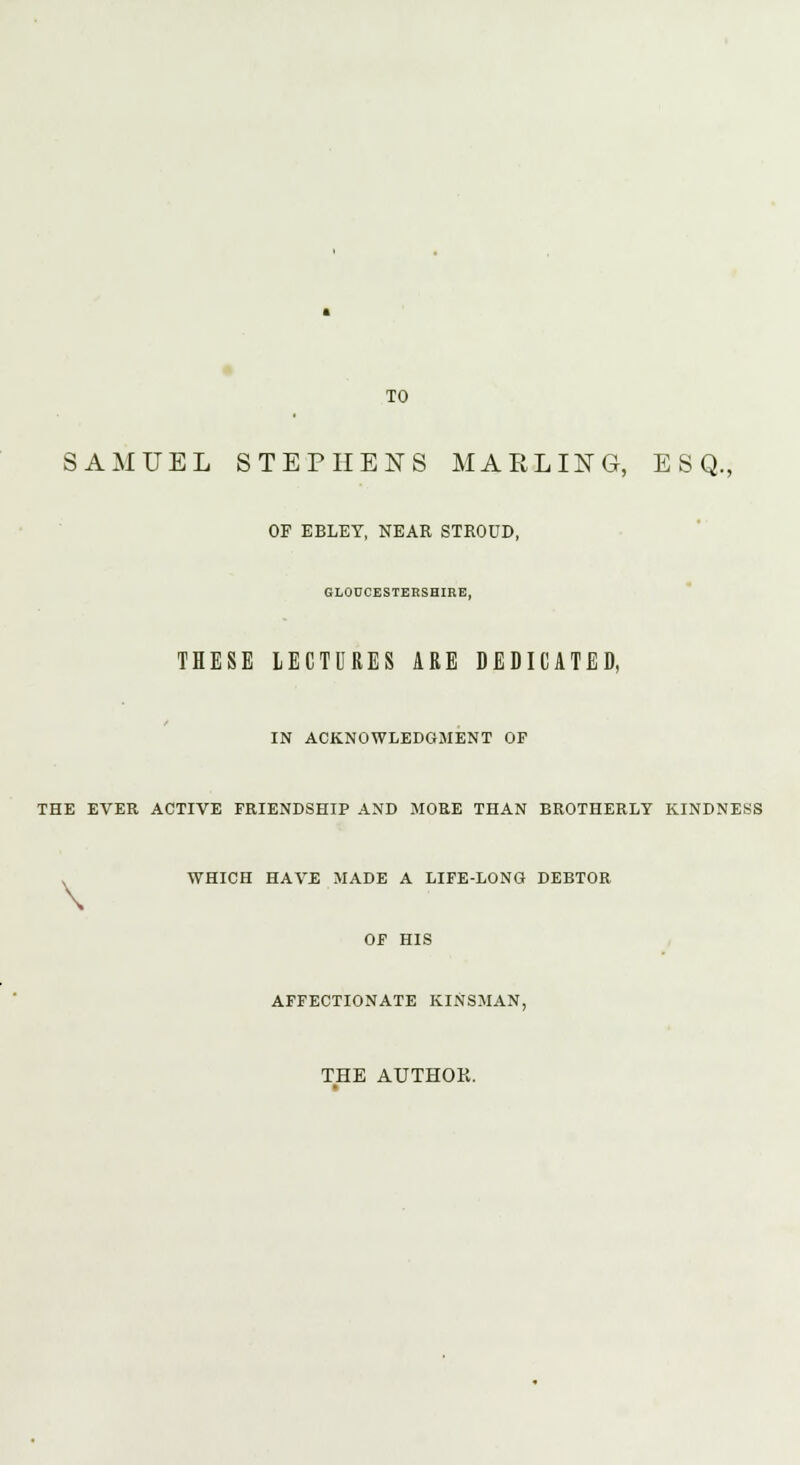 TO SAMUEL STEPHENS MARLING, ESQ., OF EBLEY, NEAR STROUD, GLOUCESTERSHIRE, THESE LECTURES ARE DEDICATED, IN ACKNOWLEDGMENT OF THE EVER ACTIVE FRIENDSHIP AND MORE THAN BROTHERLY KINDNESS WHICH HAVE MADE A LIFE-LONG DEBTOR OF HIS AFFECTIONATE KINSMAN, THE AUTHOK.