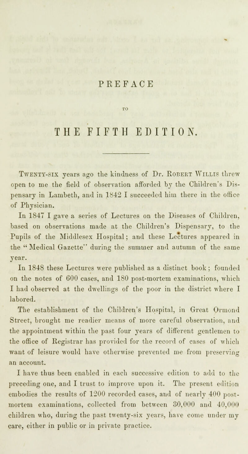 PREFACE THE FIFTH EDITION. Twenty-six years ago the kindness of Dr. Robert Willis threw open to me the field of observation afforded by the Children's Dis- pensary in Lambeth, and in 1842 I succeeded him there in the office of Physician. In 1847 I gave a series of Lectures on the Diseases of Children, based on observations made at the Children's Dispensary, to the Pupils of the Middlesex Hospital; and these Lectures appeared in the Medical Gazette during the summer and autumn of the same year. In 1848 these Lectures were published as a distinct book ; founded on the notes of 600 cases, and 180 post-mortem examinations, which I had observed at the dwellings of the poor in the district where I labored. The establishment of the Children's Hospital, in Great Ormond Street, brought me readier means of more careful observation, and the appointment within the past four years of different gentlemen to the office of Registrar has provided for the record of cases of which want of leisure would have otherwise prevented me from preserving an account. I have thus been enabled in each successive edition to add to the preceding one, and I trust to improve upon it. The present edition embodies the results of 1200 recorded cases, and of nearly 400 post- mortem examinations, collected from between 30,000 and 40,000 children who, during the past twenty-six years, have come under my care, either in public or in private practice.