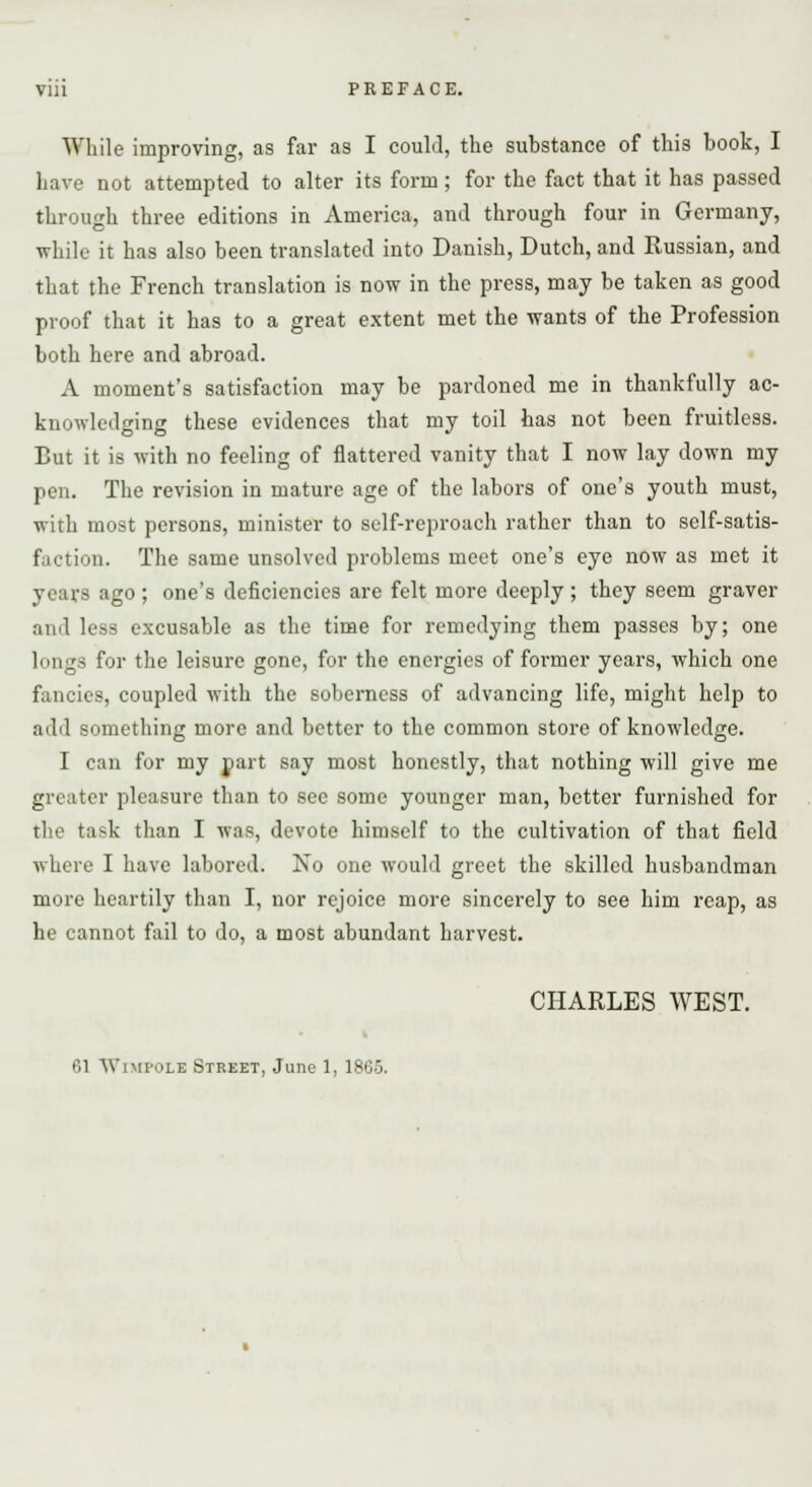 While improving, as far as I could, the substance of this book, I have not attempted to alter its form; for the fact that it has passed through three editions in America, and through four in Germany, while it has also been translated into Danish, Dutch, and Russian, and that the French translation is now in the press, may be taken as good proof that it has to a great extent met the wants of the Profession both here and abroad. A moment's satisfaction may be pardoned me in thankfully ac- knowledging these evidences that my toil has not been fruitless. But it is with no feeling of flattered vanity that I now lay down my pen. The revision in mature age of the labors of one's youth must, with most persons, minister to self-reproach rather than to self-satis- faction. The same unsolved problems meet one's eye now as met it years ago ; one's deficiencies are felt more deeply ; they seem graver and less excusable as the time for remedying them passes by; one longs for the leisure gone, for the energies of former years, which one fancies, coupled with the soberness of advancing life, might help to add something more and better to the common store of knowledge. I can for my part say most honestly, that nothing will give me greater pleasure than to see some younger man, better furnished for the task than I was, devote himself to the cultivation of that field where I have labored. No one would greet the skilled husbandman more heartily than I, nor rejoice more sincerely to see him reap, as he cannot fail to do, a most abundant harvest. CHARLES WEST. 61 Wimpolb Street, June 1, 1865.