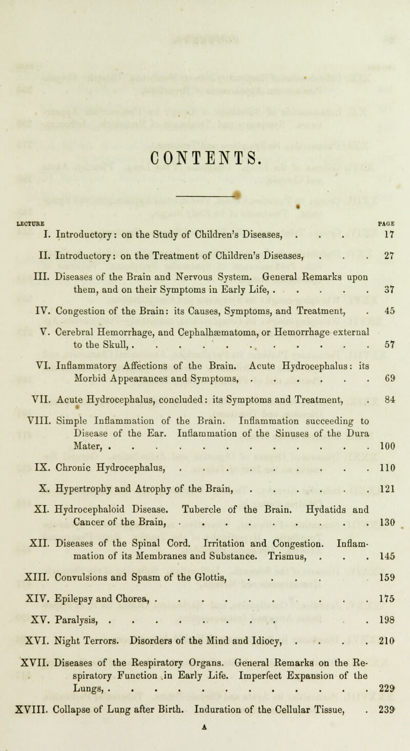 CONTENTS. LECTURE PAGE I. Introductory: on the Study of Children's Diseases, ... 17 II. Introductory: on the Treatment of Children's Diseases, ... 27 III. Diseases of the Brain and Nervous System. General Remarks upon them, and on their Symptoms in Early Life, . . . . .37 IV. Congestion of the Brain: its Causes, Symptoms, and Treatment, . 45 V. Cerebral Hemorrhage, and Cephalhematoma, or Hemorrhage external to the Skull, . . . . ' . 57 VI. Inflammatory Affections of the Brain. Acute Hydrocephalus: its Morbid Appearances and Symptoms, ...... 69 VII. Acute Hydrocephalus, concluded : its Symptoms and Treatment, . 84 VIII. Simple Inflammation of the Brain. Inflammation succeeding to Disease of the Ear. Inflammation of the Sinuses of the Dura Mater, 100 IX. Chronic Hydrocephalus, 110 X. Hypertrophy and Atrophy of the Brain, 121 XI. Hydrocephaloid Disease. Tubercle of the Brain. Hydatids and Cancer of the Brain, 130 XII. Diseases of the Spinal Cord. Irritation and Congestion. Inflam- mation of its Membranes and Substance. Trismus, . . . 145 XIII. Convulsions and Spasm of the Glottis, .... 159 XIV. Epilepsy and Chorea, ... 175 XV. Paralysis, .198 XVI. Night Terrors. Disorders of the Mind and Idiocy, .... 210 XVII. Diseases of the Respiratory Organs. General Remarks on the Re- spiratory Function in Early Life. Imperfect Expansion of the Lungs, 229 XVIII. Collapse of Lung after Birth. Induration of the Cellular Tissue, . 239 A