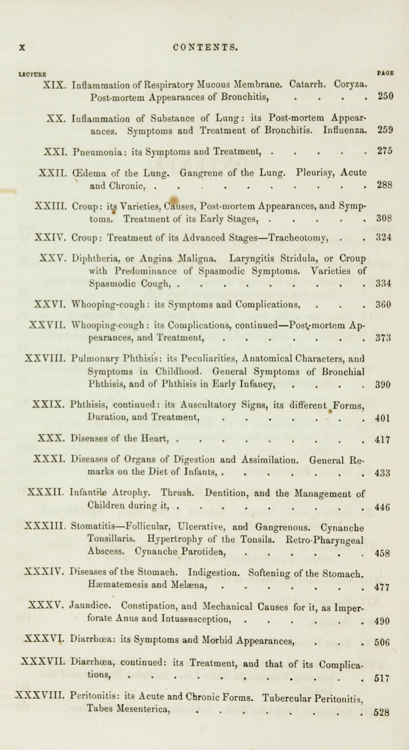 UCTCRE PAOE XIX. Inflammation of Respiratory Mucous Membrane. Catarrh. Coryza. Post-mortem Appearances of Bronchitis, .... 250 XX. Inflammation of Substance of Lung: its Post-mortem Appear- ances. Symptoms and Treatment of Bronchitis. Influenza. 259 XXI. Pneumonia: its Symptoms and Treatment, ..... 275 XXII. CEdema of the Lung. Gangrene of the Lung. Pleurisy, Acute and Chronic, . . ....... 288 XXIII. Croup: its Varieties, Causes, Post-mortem Appearances, and Symp- toms. Treatment of its Early Stages, ..... 308 XXIV. Croup: Treatment of its Advanced Stages—Tracheotomy, . . 324 XXV. Diphtheria, or Angina Maligna. Laryngitis Stridula, or Croup with Predominance of Spasmodic Symptoms. Varieties of Spasmodic Cough, ......... 334 XXVI. Whooping-cough: its Symptoms aud Complications, . . . 360 XXVII. Whooping-cough: its Complications, continued—Postmortem Ap- pearances, and Treatment, ....... 373 XXVIII. Pulmonary Phthisis: its Peculiarities, Anatomical Characters, and Symptoms in Childhood. General Symptoms of Bronchial Phthisis, and of Phthisis in Early Infancy, .... 300 XXIX. Phthisis, continued: its Auscultatory Signs, its different Forms, Duration, and Treatment, ....... 401 XXX. Diseases of the Heart, 417 XXXI. Diseases of Organs of Digestion and Assimilation. General Re- marks on the Diet of Infants, 433 XXXII. Infantile Atrophy. Thrush. Dentition, and the Management of Children during it, ........ 446 XXXIII. Stomatitis—Follicular, Ulcerative, and Gangrenous. Cynanche Tonsillaris. Hypertrophy of the Tonsils. Retro-Pharyngeal Abscess. Cynanche Parotidea, ..... XXXIV. Diseases of the Stomach. Indigestion. Softening of the Stomach Ha;matemesis aud Melaena, .... 458 477 490 506 517 XXXVIII. Peritonitis: its Acute and Chronic Forms. Tubercular Peritonitis, Tabes Mesenterica, ...... 528 XXXV. Jaundice. Constipation, and Mechanical Causes for it, as Imper forate Anus and Intussusception, ..... XXXVI. Diarrhoea: its Symptoms and Morbid Appearances, XXXVII. Diarrhoea, continued: its Treatment, and that of its Complica