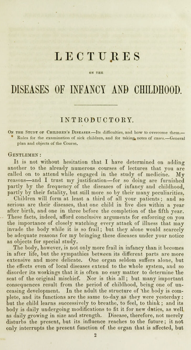 LECTURES DISEASES OF INFANCY AND CHILDHOOD. INTRODUCTORY. On the Stuby of Children's Diseases.—Its difficulties, and how to overcome them.— Rules for the examination of sick children, and for taking, notes of cases.—General plan and objects of the Course. GrENTLEMEN : It is not without hesitation that I have determined on adding another to the already numerous courses of lectures that you are called on to attend while engaged in the study of medicine. My reasons—and I trust my justification—for so doing are furnished partly by the frequency of the diseases of infancy and childhood, partly by their fatality, but still more so by their many peculiarities. Children will form at least a third of all your patients; and so serious are their diseases, that one child in five dies within a year after birth, and one in three before the completion of the fifth year. These facts, indeed, afford conclusive arguments for enforcing on you the importance of closely watching every attack of illness that may invade the body while it is so frail; but they alone would scarcely be adequate reasons for my bringing these diseases under your notice as objects for special study. The body, however, is not only more frail in infancy than it becomes in after life, but the sympathies between its different parts are more extensive and more delicate. One organ seldom suffers alone, but the effects even of local diseases extend to the whole system, and so disorder its workings that it is often no easy matter to determine the seat of the original mischief. Nor is this all; but many important consequences result from the period of childhood, being one of un- ceasing development. In the adult the structure of 'the body is com- plete, and its functions are the same to-day as they were yesterday: but the child learns successively to breathe, to feel, to think ; and its body is daily undergoing modifications to fit it for new duties, as well as daily growing in size and strength. Disease, therefore, not merely disturbs the present, but its influence reaches to the future; it not only interrupts the present function of the organ that is affected, but 2