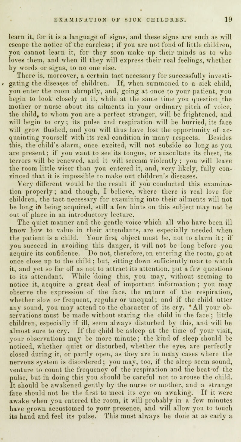 learn it, for it is a language of signs, and these signs are such as will escape the notice of the careless ; if you are not fond of little children, you cannot learn it, for they soon make up their minds as to who lovee them, and when ill they will express their real feelings, whether hy words or signs, to no one else. There is, moreover, a certain tact necessary for successfully investi- gating the diseas.es of children. If, when summoned to a sick child, you enter the room abruptly, and, going at once to your patient, you begin to look closely at it, while at the same time you question the mother or nurse about its ailments in your ordinary pitch of voice, the child, to whom you are a perfect stranger, will be frightened, and will begin to cry; its pulse and respiration will be hurried, its face will grow flushed, and you will thus have lost the opportunity of ac- quainting yourself with its real condition in many respects. Besides this, the child's alarm, once excited, will not subside so long as you are present; if you want to see its tongue, or auscultate its chest, its terrors will be renewed, and it will scream violently ; you will leave the room little wiser than you entered it, and, very likely, fully con- vinced that it is impossible to make out children's diseases. Very different would be the result if you conducted this examina- tion properly; and though, I believe, where there is real love for children, the tact.necessary for examining into their ailments will not be long ifi being acquired, still a few hints on this subject may not be out of place in an introductory lecture. The quiet manner and the gentle voice which all who have been ill know how to value in their attendants, are especially needed when the patient is a child. Your first object must be, not to alarm it; if you succeed in avoiding this danger, it will not be long before you acquire its confidence. Do not, therefore, on entering the room, go at once close up to the child ; but, sitting down sufficiently near to watch it, and yet so far off as not to attract its attention, put a few questions to its attendant. While doing this, you may, without seeming to notice it, acquire a great deal of important information ; you may observe the expression of the face, the nature of the respiration, whether slow or frequent, regular or unequal; and if the child utter any sound, you may attend to the character of its cry. 'All your ob- servations must be made without staring the child in the face ; little children, especially if ill, seem always disturbed by this, and will be almost sure to cry. If the child be asleep at the time of your visit, your observations may be more minute ; the kind of sleep should be noticed, whether quiet or disturbed, whether the eyes, are perfectly closed during it, or partly open, as they are in many cases where the nervous system is disordered; you may, too, if the sleep seem sound, venture to count the frequency of the respiration and the beat-of the pulse, but in doing this you should be careful not to arouse the child. It should be awakened gently by the nurse or mother, and a strange face should not be the first to meet its eye on awaking. If it were awake when you entered the room, it will probably in a few minutes have grown accustomed to yoitr presence, and will allow you to touch its hand and feel its pulse. This must always be done at as early a