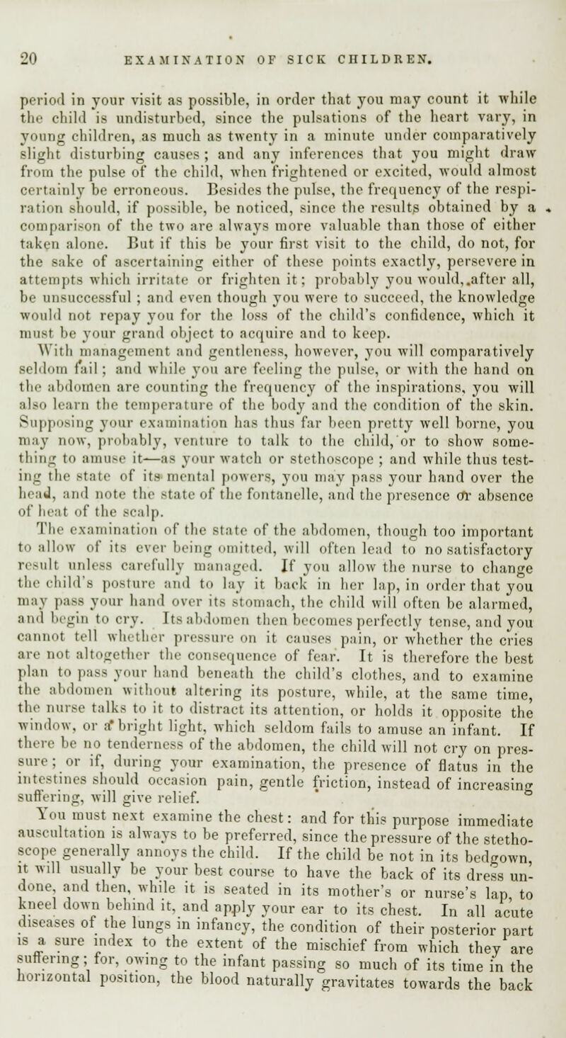 period in your visit as possible, in order that you may count it while the child is undisturbed, since the pulsations of the heart vary, in young children, as much as twenty in a minute under comparatively slight disturbing causes; and any inferences that you might draw from the pulse of the child, when frightened or excited, would almost certainly be erroneous. Besides the pulse, the frequency of the respi- ration should, if possible, be noticed, since the result? obtained by a comparison of the two are always more valuable than those of either taken alone. But if this be your first visit to the child, do not, for the sake of ascertaining either of these points exactly, persevere in attempts which irritate or frighten it; probably you would,.after all, be unsuccessful ; and even though you were to succeed, the knowledge would not repay you for the loss of the child's confidence, which it must be your grand object to acquire and to keep. With management and gentleness, however, you will comparatively seldom fail ; and while you are feeling the pulse, or with the hand on the abdomen are counting the frequency of the inspirations, you will also learn the temperature of the body and the condition of the skin. Supposing your examination has thus far been pretty well borne, you may now, probably, venture to talk to the child, or to show some- thing to amuse it—as your watch or stethoscope ; and while thus test- ing the state of its mental powers, you may pass your hand over the head, and note the state of the fontanelle, and the presence or absence of heat of the scalp. The examination of the state of the abdomen, though too important to allow of its ever being omitted, will often lead to no satisfactory result unless carefully managed. If you allow the nurse to change the child's posture and to lay it back in her lap, in order that you may pass your hand over its stomach, the child will often be alarmed, and begin to cry. Its abdomen then becomes perfectly tense, and you cannot tell whether pressure on it causes pain, or whether the cries are not altogether the consequence of fear. It is therefore the best plan to pass your hand beneath the child's clothes, and to examine the abdomen without altering its posture, while, at the same time, the nurse talks to it to distract its attention, or holds it opposite the window, or a* bright light, which seldom fails to amuse an infant. If there be no tenderness of the abdomen, the child will not cry on pres- sure ; or if, during your examination, the presence of flatus in the intestines should occasion pain, gentle friction, instead of increasing suffering, will give relief. You must next examine the chest: and for this purpose immediate auscultation is always to be preferred, since the pressure of the stetho- scope generally annoys the child. If the child be not in its bedgown it will usually be your best course to have the back of its dress un- done, and then, while it is seated in its mother's or nurse's lap to kneel down behind it, and apply your ear to its chest. In all acute diseases of the lungs in infancy, the condition of their posterior part is a sure index to the extent of the mischief from which they are suffering; for, owing to the infant passing so much of its time in the horizontal position, the blood naturally gravitates towards the back