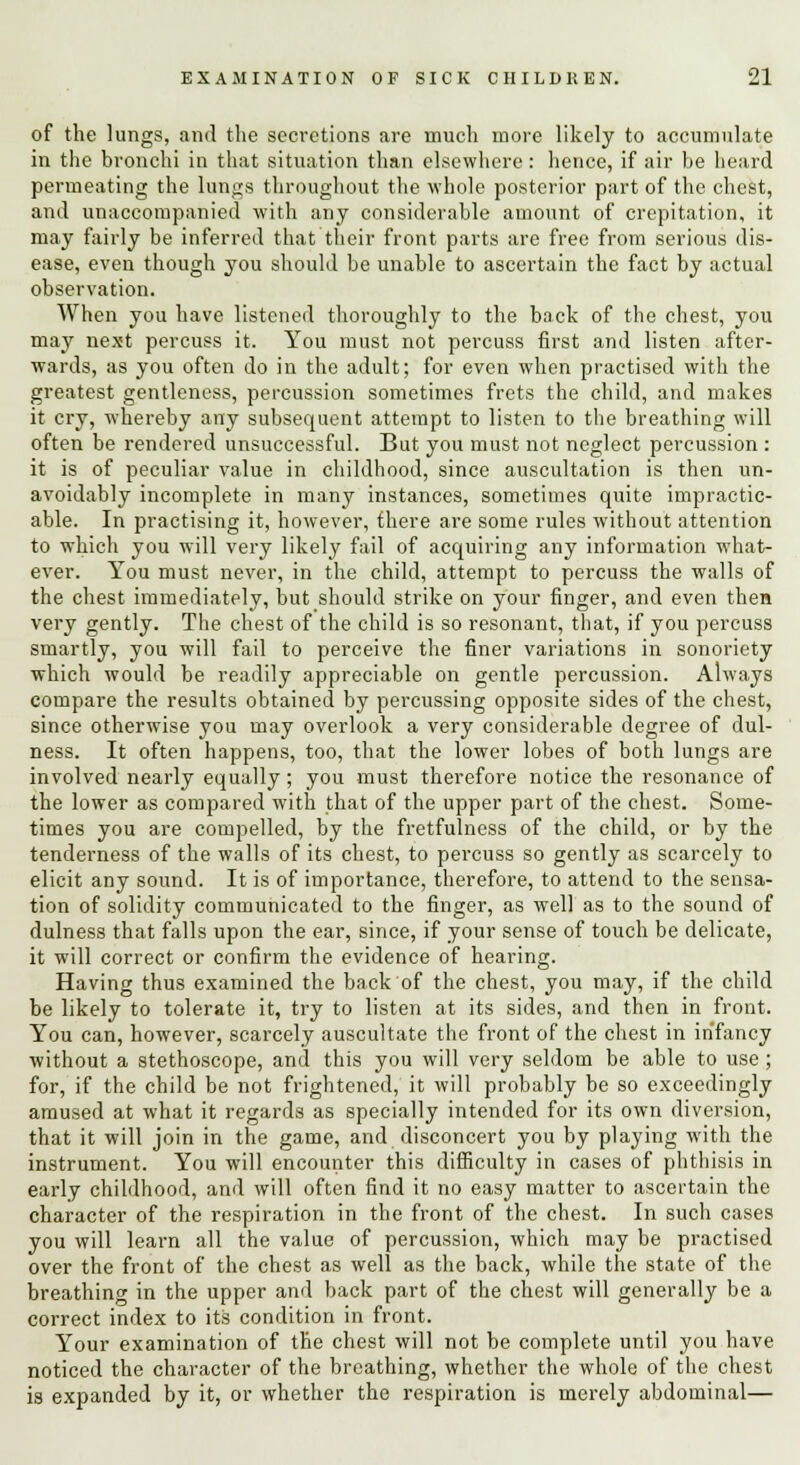 of the lungs, and the secretions are much more likely to accumulate in the bronchi in that situation than elsewhere: hence, if air be heard permeating the limps throughout the whole posterior part of the chest, and unaccompanied with any considerable amount of crepitation, it may fairly be inferred that their front parts are free from serious dis- ease, even though you should be unable to ascertain the fact by actual observation. When you have listened thoroughly to the back of the chest, you may next percuss it. You must not percuss first and listen after- wards, as you often do in the adult; for even when practised with the greatest gentleness, percussion sometimes frets the child, and makes it cry, whereby any subsequent attempt to listen to the breathing will often be rendered unsuccessful. But you must not neglect percussion : it is of peculiar value in childhood, since auscultation is then un- avoidably incomplete in many instances, sometimes quite impractic- able. In practising it, however, fhere are some rules without attention to which you will very likely fail of acquiring any information what- ever. You must never, in the child, attempt to percuss the walls of the chest immediately, but should strike on your finger, and even then very gently. The chest of the child is so resonant, that, if you percuss smartly, you will fail to perceive the finer variations in sonoriety which would be readily appreciable on gentle percussion. Always compare the results obtained by percussing opposite sides of the chest, since otherwise you may overlook a very considerable degree of dul- ness. It often happens, too, that the lower lobes of both lungs are involved nearly equally; you must therefore notice the resonance of the lower as compared with that of the upper part of the chest. Some- times you are compelled, by the fretfulness of the child, or by the tenderness of the walls of its chest, to percuss so gently as scarcely to elicit any sound. It is of importance, therefore, to attend to the sensa- tion of solidity communicated to the finger, as well as to the sound of dulness that falls upon the ear, since, if your sense of touch be delicate, it will correct or confirm the evidence of hearing. Having thus examined the back of the chest, you may, if the child be likely to tolerate it, try to listen at its sides, and then in front. You can, however, scarcely auscultate the front of the chest in infancy without a stethoscope, and this you will very seldom be able to use ; for, if the child be not frightened, it will probably be so exceedingly amused at what it regards as specially intended for its own diversion, that it will join in the game, and disconcert you by playing with the instrument. You will encounter this difficulty in cases of phthisis in early childhood, and will often find it no easy matter to ascertain the character of the respiration in the front of the chest. In such cases you will learn all the value of percussion, which may be practised over the front of the chest as well as the back, while the state of the breathing in the upper and back part of the chest will generally be a correct index to its condition in front. Your examination of the chest will not be complete until you have noticed the character of the breathing, whether the whole of the chest is expanded by it, or whether the respiration is merely abdominal—
