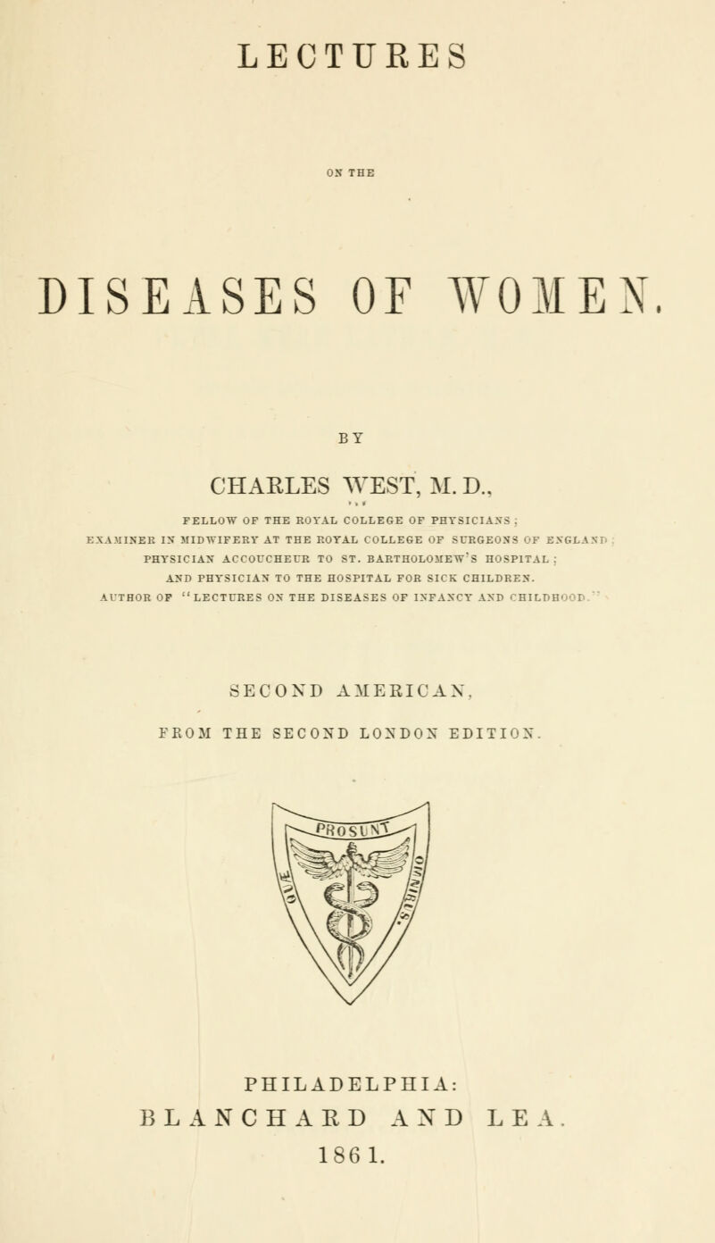 LECTURES DISEASES OF WOMEN. BY CHAELES WEST, M. D., FELLOW OP THE ROYAL COLLEGE OF PHYSICIANS . EXAMINER IN MIDWIFERY AT THE ROYAL COLLEGE OF SURGEONS OF ESGL.\ S PHYSICIAN ACCOUCHEUR TO ST. BARTHOLOMEW^ HOSPITAL j AND PHYSICIAN TO THE HOSPITAL FOR SICK CHILDREN. AUTHOR OF ''LECTURES ON THE DISEASES OF INFANCY AND OHILPH' SECOND AMERICAN. FROM THE SECOND LONDON EDITION PHILADELPHIA: BLANC HA ED AXD LEA. 1861.