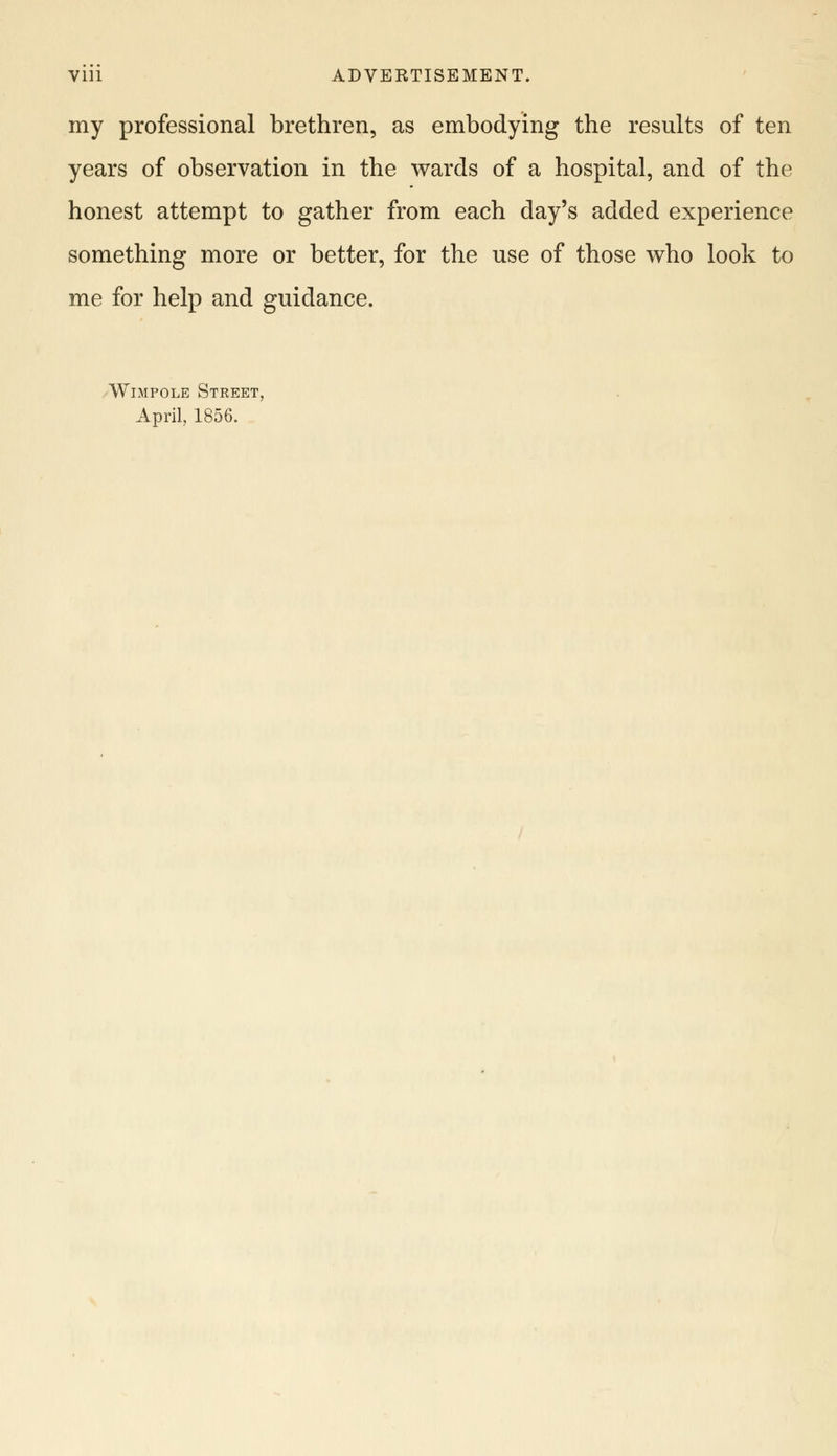 my professional brethren, as embodying the results of ten years of observation in the wards of a hospital, and of the honest attempt to gather from each day's added experience something more or better, for the use of those who look to me for help and guidance. Wimpole Street, April, 1856.