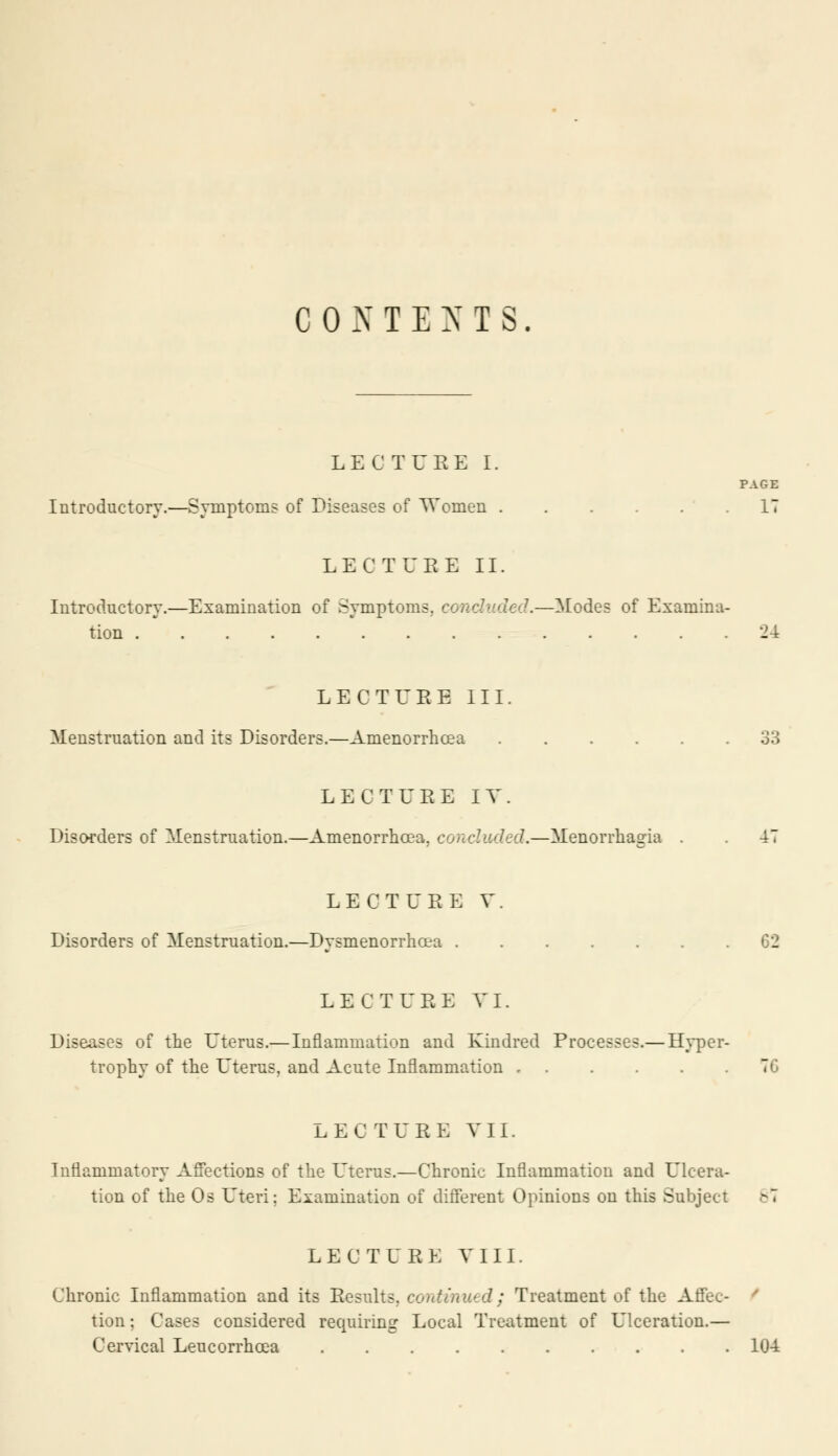 CONTENTS. LECTURE I. PAGE Introductory.—Symptom? of Diseases of Women IT LECTURE II. Introductory.—Examination of Symptoms, concluded.—Modes of Examina- tion 24 LECTURE III. Menstruation and its Disorders.—Amenorrhcea 33 LECTURE IV. Disorders of Menstruation.—Amenorrhcea, concluded.—Menorrhagia . 47 LECTURE V. Disorders of Menstruation.—Dysmenorrhea 62 LECTURE VI. Diseases of the Uterus.— Inflammation and Kindred Processes.— Hyper- trophy of the Uterus, and Acute Inflammation TC LEC TUBE VII. Inflammatory Affections of the Uterus.—Chronic Inflammation and Ulcera- tion of the Os Uteri; Examination of different Opinions on this Subject 6*4 LECTURE VIII. Chronic Inflammation and its Results, continued; Treatment of the Affec- tion ; Cases considered requiring Local Treatment of Ulceration.— Cervical Leucorrhoea 104