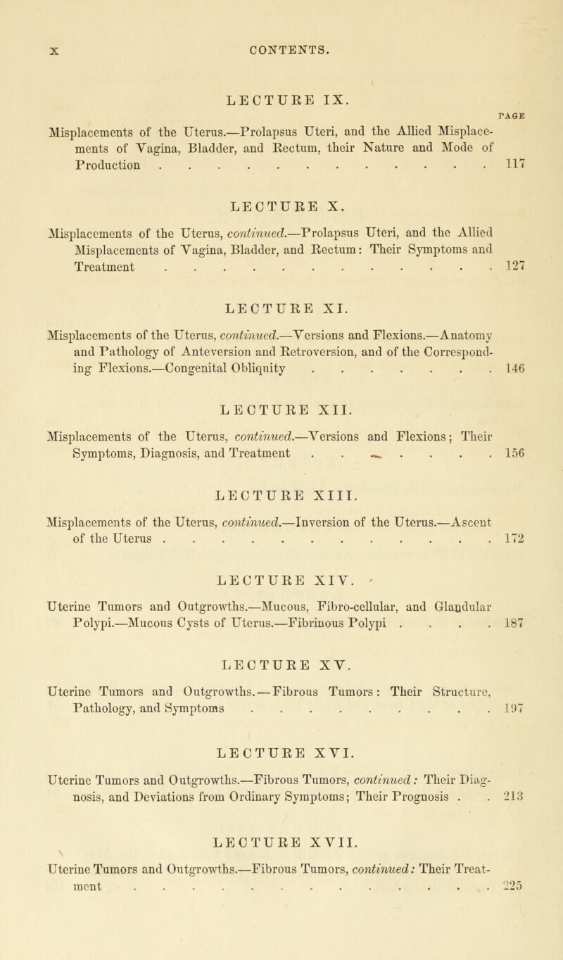 LECTURE IX. TAGE Misplacements of the Uterus.—Prolapsus Uteri, and the Allied Misplace- ments of Yagina, Bladder, and Rectum, their Nature and Mode of Production 117 LECTURE X. Misplacements of the Uterus, continued.—Prolapsus Uteri, and the Allied Misplacements of Yagina, Bladder, and Rectum: Their Symptoms and Treatment 127 LECTURE XI. Misplacements of the Uterus, continued.—Yersions and Flexions.—Anatomy and Pathology of Anteversion and Retroversion, and of the Correspond- ing Flexions.—Congenital Obliquity 146 LECTURE XII. Misplacements of the Uterus, continued.—Yersions and Flexions; Their Symptoms, Diagnosis, and Treatment .*» 156 LECTURE XIII. Misplacements of the Uterus, continued.—Inversion of the Uterus.—Ascent of the Uterus 172 LECTURE XIY. - Uterine Tumors and Outgrowths.—Mucous, Fibro-cellular, and Glandular Polypi.—Mucous Cysts of Uterus.—Fibrinous Polypi .... 187 LECTURE XY. Uterine Tumors and Outgrowths. — Fibrous Tumors: Their Structure, Pathology, and Symptoms 197 LECTURE XYI. Uterine Tumors and Outgrowths.—Fibrous Tumors, continued: Their Diag- nosis, and Deviations from Ordinary Symptoms; Their Prognosis . . 213 LECTURE XVII. Uterine Tumors and Outgrowths.—Fibrous Tumors, continued: Their Treat- ment 225