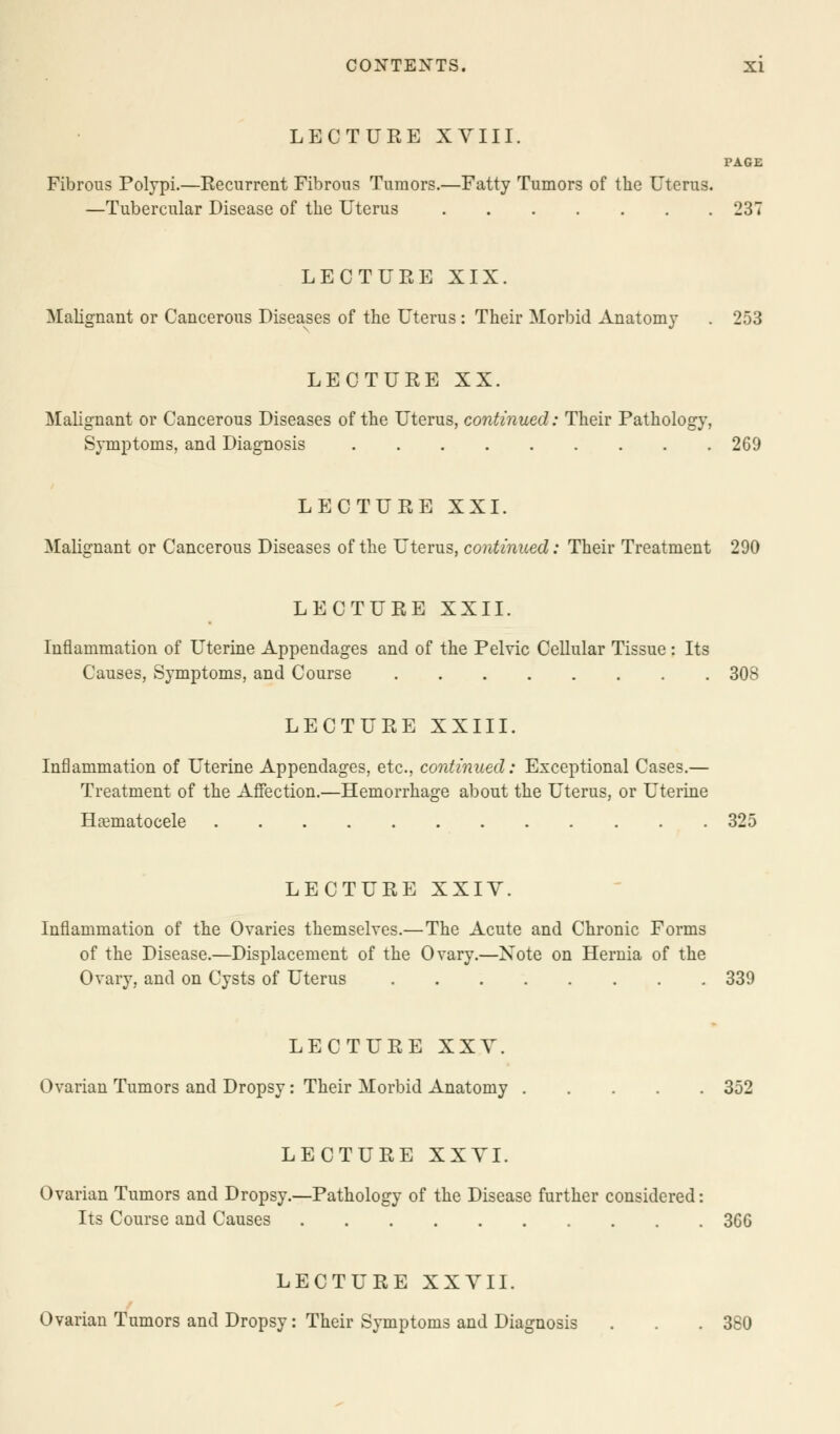 LECTURE XVIII. PAGE Fibrous Polypi.—Recurrent Fibrous Tumors.—Fatty Tumors of the Uterus. —Tubercular Disease of the Uterus 237 LECTURE XIX. Malignant or Cancerous Diseases of the Uterus : Their Morbid Anatomy . 253 LECTURE XX. Malignant or Cancerous Diseases of the Uterus, continued: Their Pathology, Symptoms, and Diagnosis 269 LECTURE XXI. Malignant or Cancerous Diseases of the Uterus, continued: Their Treatment 290 LECTURE XXII. Inflammation of Uterine Appendages and of the Pelvic Cellular Tissue: Its Causes, Symptoms, and Course 308 LECTURE XXIII. Inflammation of Uterine Appendages, etc., continued: Exceptional Cases.— Treatment of the Affection.—Hemorrhage about the Uterus, or Uterine Hematocele 325 LECTURE XXIV. Inflammation of the Ovaries themselves.—The Acute and Chronic Forms of the Disease.—Displacement of the Ovary.—Note on Hernia of the Ovary, and on Cysts of Uterus 339 LECTURE XXV. Ovarian Tumors and Dropsy: Their Morbid Anatomy 352 LECTURE XXVI. Ovarian Tumors and Dropsy.—Pathology of the Disease further considered: Its Course and Causes 360 LECTURE XXVII. Ovarian Tumors and Dropsy: Their Symptoms and Diagnosis . . .380